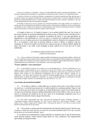 b) Si la vía es indirecta o incidental —como en el orden federal del derecho constitucional argentino—, toda
cuestión constitucional involucrada en la causa debe ser resuelta por el juez, concurra o no el petitorio de parte.
c) Ante los tribunales de alzada, que limitan su competencia a la materia recurrida ante ellos, decimos que si
tal materia incluye una cuestión constitucional, ésta tiene que ser resuelta, tanto si el recurso deducido contiene el
planteo de constitucionalidad como si lo omite. Este criterio presupone recursos comunes u ordinarios, o sea, que
no son específicamente recursos de inconstitu-cionalidad.
d) Cuando se trata de un recurso específico de inconstitucionalidad, ocurre algo similar a la vía directa: el
recurso que abre la jurisdicción del tribunal de alzada contiene expresamente el pedido de control constitucional,
no obstante lo cual, si dentro de la materia así recurrida aparece otra cuestión constitucional conexa, el tribunal
debe resolverla pese a la ausencia de petitorio expreso sobre ese punto.

e) Cuando el nuevo art. 43 regula el amparo y en su primer párrafo dice que “en el caso, el
juez podrá declarar la inconstitucionalidad de la norma en que se funde el acto u omisión lesiva”,
no condiciona esa competencia al requisito de petitorio de parte, lo que deja pen-diente de
dilucidación si está habilitando el control de oficio; el esfuerzo por responder afirmativamente
abriría, a su vez, la duda acerca de si esa modalidad de control se limitaría a los supuestos del art.
43, o se extendería a toda clase de proceso judicial; si fuera lo último, se llegaría a dar por
eliminada en virtud de la propia consti-tución la exigencia de que el control requiere pedido de
parte inte-resada y, por ende, como derogada la pauta judicial de la Corte que así lo tiene
establecido.
III. POSIBLES AMPLIACIONES DEL CONTROL DE
CONSTITUCIONALIDAD
39. — Vamos a referirnos brevemente a algunas posibles interpretaciones que permiten ampliar y elastizar las
vías y el margen del control constitucional en nuestro régimen, sin necesidad de reforma alguna de la constitución
formal y dentro de la ortodoxia de su marco tradicional, con sólo abandonar algunas pautas doctrinarias, legales, o
jurisprudenciales que consideramos a veces estrechas, y otras veces equivocadas.

“Causa” judicial y “caso contencioso”
40. — Causa judicial o proceso, en el sentido y en la terminología del art. 116 de la constitución, no es ni
puede ser única y exclusivamente el juicio contradictorio que la ley 27 llama “caso contencioso”. Hay causa
judicial también cuando no existe disputa ni pretensiones contradictorias entre partes que controvierten entre sí.
Seguros como estamos de esta afirmación, reivindicamos que en toda causa judicial —aunque no sea
contenciosa— hay marco para el ejercicio del control de constitucionalidad (por ej., en un proceso de los que
polémicamente se llaman de jurisdicción “voluntaria”, en el que el derecho aplicable a la pretensión de la parte
interviniente se repute contrario a la constitución). (Ver cap. XLVII, nos. 12 a 14).

Las acciones de inconstitucionalidad
41. — Es un dato ya objetivo e indiscutible que en nuestro siste-ma de control difuso existe la
vía indirecta o incidental para promover el control judicial de constitucionalidad. Hasta el año
1985, se decía que era la única vía acogida en el orden federal, pero a partir de esa fecha hubo de
revisarse esa aseveración, porque la propia jurisprudencia de la Corte induce a ello, una vez que se
recorre un itinerario de sentencias de las que, tanto en la terminología empleada como en el
contenido de la decisión misma, surgen innovaciones.
En el año citado, colacionamos dos casos: “Provincia de Santiago del Estero c/Gobierno Nacional”, y
“Constantino Lorenzo c/Nación Argentina”. En 1987, el caso “Gomer S.A. c/Provincia de Córdoba”, y entre
medio el caso “Fábrica Argen-tina de Calderas S.R.L. c/Provincia de Santa Fe”, de 1986, en el que la Corte
declaró inconstitucional una ley provincial.

42. — De acuerdo a nuestra personal interpretación del derecho judicial actual, decimos que:
a) ahora se tiene por cierto que hay acciones de inconstitucionalidad; pero b) no hay acciones
declarativas de inconstitucionalidad “pura”.
Si a la altura de la jurisprudencia vigente aspiramos a actualizar tanto lo que de ella tenemos
como derecho judicial, cuanto nuestro propio punto de vista, intentamos una categorización
aproximada, del siguiente modo:

 