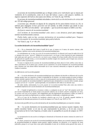 a) acciones de inconstitucionalidad que se dirigen contra actos individuales que se atacan por
violatorios de la constitución, como en el caso del habeas corpus y del amparo; también, en
algunos supuestos del habeas data (para esto último, ver Tomo II, cap. XXVII).
b) acciones de inconstitucionalidad articuladas a través de la acción declarativa de certeza del
art. 322 del código procesal;
c) acciones que, ubicadas en alguna de las categorías de los prece-dentes incisos a) y b), se
utilizan para impugnar normas generales (en tal sentido, no debe olvidarse que desde el caso
“Peralta”, de 1990, la Corte admite —por ejemplo— que la acción de amparo es hábil a ese fin);
d) el juicio sumario de inconstitucionalidad;
e) el incidente de inconstitucionalidad como anexo a una denuncia penal para impugnar
normas inconstitucionales conexas.
Podría haber, pero no hay, acciones declarativas de inconstitucio-nalidad pura. Tampoco
hay acción popular de inconstitucionalidad, pero podría haberla.
Ver Tomo I, cap. V, nos. 48 a 50.
La acción declarativa de inconstitucionalidad “pura”
43. — No es demasiado fácil trazar el perfil de lo que, al menos en el marco de nuestro sistema, cabe
denominar y tipificar como acción declarativa de inconstitucionalidad pura.
La conceptuamos así: es una: a) acción de inconstitucionalidad (o vía directa) con la que de modo directo b)
se impugna una norma “general” tildada de inconstitucional, y en la que c) tiene legitimación para interponerla
todo sujeto que sufre agravio a un derecho o un interés suyos, aunque d) no haya recaído sobre él un acto concreto
de aplicación de aquella norma, y e) sin necesidad de acreditar ningún otro requisito, para f) lograr una sentencia
declarativa sobre su pretensión.
Si acaso en algunas de las acciones de inconstitucionalidad que hasta ahora la Corte califica como tales se
diera coincidencia con el esbozo que a nuestro jui-cio caracteriza a la acción declarativa de inconstitucionalidad
pura, diríamos que esta última habría funcionado (en el caso concreto) subsumida en alguna de aquellas otras
citadas al comienzo.

La diferencia con la acción popular
44. — La acción declarativa de inconstitucionalidad pura que acabamos de describir se diferencia de la acción
popular porque entre sus requisitos se halla la titularidad de un derecho o un interés propios de quien la deduce,
cuando entiende soportar lesión en ellos a causa de la norma general cuya inconstitu-cionalidad ataca. En cambio,
en la acción popular de inconstitucionalidad la legitimación para interponerla no necesita dicho recaudo, porque
cualquier persona de “el pueblo” queda legitimada, sin necesidad de sufrir daño en un derecho suyo.
De todos modos, teóricamente, la acción popular de inconstitucionalidad bien cabe como una versión o
modalidad ampliatoria de la acción declarativa de inconstitucionalidad pura.
45. — Cuando la legitimación se reconoce a todos y a cualquiera no por ser “uno” del conjunto social sino
por investir titularidad de un interés propio en la porción subjetiva de un interés colectivo compartido con otros,
no estamos ante una acción popular, sino simplemente ante una legitimación que pertenece a todos, en cuanto el
interés para cuya tutela esa legitimación se confiere, también es titularizado y compartido por todos.
Tal es el caso de los derechos de incidencia colectiva que en el art. 43 párrafo segundo habilitan la
legítimación del afectado para promover la acción de amparo (ver Tomo II, cap. XXVI, nº 25).

La inserción posible de la acción declarativa de inconstitucionalidad pura en nuestro sistema
46. — La acción declarativa de inconstitucionalidad pura que merece nuestro impulso, bien
podría encontrar fuente: a) en una ley que expresamente la previera, o, b) en una creación
jurisprudencial de la Corte Suprema, al modo como lo ejemplifica la acción de amparo en 195758.
La incorporación de esta acción no desfigura ni desarticula la fisonomía de nuestro sistema de control en el
orden federal.
En efecto, promover una acción de inconstitucionalidad pura para obtener una eventual sentencia declarativa
de inconstitucionalidad de cualquier norma general, implica mantener sin alteración: a) el requisito de causa
judiciable, porque lo es la que tiene como parte demandada al autor de la referida norma general (lato sensu, el

 