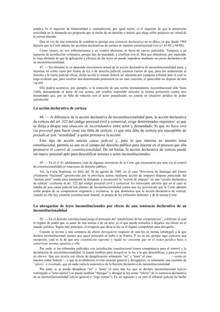 estado); b) el requisito de bilateralidad o contradicción, por igual razón; c) el requisito de que la pretensión
articulada en la demanda sea propuesta por el titular de un derecho o interés que alega sufrir perjuicio en virtud de
la norma atacada.
Que en vez de una sentencia de condena se persiga una sentencia declarativa no es óbice, ya que desde 1985
dijimos que la Corte admite las acciones declarativas de certeza en materia constitucional (ver nos. 41/42 y 48/49).
Como vemos, no nos enfrentaríamos a un control abstracto, ni fuera de cau-sa judiciable. Tampoco a un
supuesto de jurisdicción voluntaria, porque hay de-mandado, y conflicto con él. Hay que abandonar, por superada,
la vieja fórmula de que la aplicación y eficacia de las leyes no puede impedirse mediante un juicio declarativo de
su inconstitucionalidad.
47. — No obstante la ya apuntada inexistencia actual de la acción declarativa de inconstitucionalidad pura, y
mientras no cobre curso por fuente de ley o de derecho judicial, estamos ciertos de que, para dar andamiento al
derecho a la tutela judicial eficaz, dicha acción lo mismo deberá ser admitida por cualquier tribunal ante el cual se
haga evidente que, para resolver una determinada pretensión en un caso concreto, el justiciable no dispone de otra
vía útil.
Ello podría acontecer, por ejemplo, si la remoción de una norma presuntamente inconstitucional sólo fuera
viable demandando al autor de esa norma, por resultar imposible articular la misma pretensión contra otro
demandado que, por su falta de relación con el actor perjudicado, no estaría en situación jurídica de poder
satisfacerla.

La acción declarativa de certeza
48. — A diferencia de la acción declarativa de inconstitucionalidad pura, la acción declarativa
de certeza del art. 322 del código procesal civil y comercial, exige determinados requisitos: a) que
se dirija a disipar una situación de incertidumbre entre actor y demandado; b) que no haya otra
vía procesal para hacer cesar esa falta de certeza; c) que esta falta de certeza sea susceptible de
perjudicar con “actualidad” a quien promueve la acción.
Este tipo de acción suscita causa judicial y, para lo que interesa en nuestro tema
constitucional, permite su uso en el campo del derecho público para insertar en el proceso que ella
promueve el control de constitucionalidad. De tal forma, la acción declarativa de certeza puede
ser marco procesal apto para descalificar normas o actos inconstitucionales.
49. — En el nº 41 adelantamos citas de algunas sentencias de la Corte que encauzaron por esta vía al control
de constitucionalidad en relaciones de derecho público.
Así, la Corte Suprema, en fallo del 20 de agosto de 1985, en el caso “Provincia de Santiago del Estero
c/Gobierno Nacional” (promovido por la provincia actora mediante acción de amparo) dispuso prescindir del
“nomen juris” usado para interponer la demanda, y reconvertir la “acción de amparo” en una “acción declarativa
de certeza” conforme al art. 322 del código procesal civil y comercial. Es interesante advertir que en el caso se
trataba de una causa judicial (un planteo de inconstitucionalidad contra una ley provincial) que la Corte admitió
como propia de su competencia originaria y exclusiva, lo que demuestra que la acción declarativa de certeza,
cuando en ella hay cuestión constitucional federal, es propia de los tribunales federales y de la misma Corte.

La abrogación de leyes inconstitucionales por efecto de una sentencia declarativa de su
inconstitucionalidad
50. — En el derecho constitucional juega el principio del “paralelismo de las competencias”, conforme al cual
el órgano de poder que es autor de una norma o de un acto, es el que puede retirarlos o dejarlos sin efecto en el
mundo jurídico. Según este principio, el congreso que dicta la ley es el órgano competente para derogarla.
Cuando se inviste a una sentencia de efecto derogatorio respecto de una ley (o norma infralegal) a la que
declara inconstitucional, parece que aquel principio se turba o se frustra. Y no es así, porque aquí concurre una
excepción, cual es la de que una constitución suprema y rígida no consiente que en el orden jurídico haya o
sobrevivan normas opuestas a ella.
Por ende, si los tribunales judiciales con jurisdicción constitucional tienen competencia para el control y la
declaración de inconstitucionalidad, la tienen también para desaplicar la ley a la que descalifican, y para privarla
de efectos. Que eso ocurra con efecto de desaplicación solamente “en” y “para” el caso
—como en
nuestro orden federal—, o que la invalidación revista carácter general y derogatorio, es solamente una cuestión de
“efecto” o resultado, que en nada varía la naturaleza de la función declarativa de inconstitucionalidad.
Por ende, si se puede desaplicar “en” y “para” el caso una ley que se declara inconstitucional (efecto
restringido o “inter-partes”) se puede también “derogar” o abrogar la ley como “efecto” de la sentencia declarativa
de su inconstitucionalidad (efecto general o “erga omnes”). En un supuesto y en otro el tribunal judicial ha hecho

 