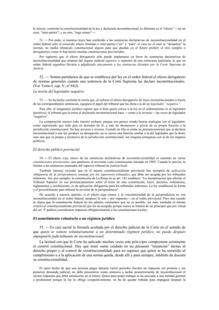 lo mismo: controlar la constitucionalidad de la ley y declararla inconstitucional; lo diferente es el “efecto” —en un
caso, “inter-partes”; y en otro, “erga omnes”—.
51. — Por ende, si nuestras leyes han conferido a las sentencias declarativas de inconstitucionalidad en el
orden federal sólo el conocido efecto limitado o inter-partes (“en” y “para” el caso en el cual se “desaplica” la
norma), no media obstáculo constitucional alguno para que puedan en el futuro preferir el otro (amplio o
derogatorio), como lo han hecho muchas constituciones provinciales.
Por supuesto que el efecto derogatorio sólo puede implantarse en favor de sentencias declarativas de
inconstitucionalidad que emanan del órgano judicial superior o supremo de una estructura judiciaria, lo que en
orden federal argentino llevaría a adjudicarlo únicamente a las sentencias dictadas por la Corte Suprema de
Justicia.

52. — Somos partidarios de que se establezca por ley en el orden federal el efecto derogatorio
de normas generales cuando una sentencia de la Corte Suprema las declare inconstitucionales.
(Ver Tomo I, cap. V, nº 64,l).
La teoría del legislador negativo
53. — Se ha hecho corriente la teoría que, al enfocar el efecto derogatorio de leyes inconstitucionales a través
de las correspondientes sentencias, equipara el papel del tribunal que las dicta a la de un legislador “negativo”.
Para ello, el imaginario jurídico supone que si bien quien coloca a la ley en el ordenamiento es el legislador
(positivo), el tribunal que la retira al declararla inconstitucional hace —como a la inversa— las veces de legislador
“negativo”.
La comparación merece todo nuestro rechazo, porque nos parece errado buscar analogías con el legislador,
como suponiendo que todo gira en derredor de él, a más de desmerecer y privar de su propia función a la
jurisdicción constitucional. No hay anverso y reverso. Cuando en ella se emite un pronunciamiento que al declarar
inconstitucional a una ley produce su derogación, no se ejerce una función similar a la del legislador que la dictó,
sino una que es propia y exclusiva de la jurisdicción constitucional, sin ninguna semejanza con la de los órganos
políticos.

El derecho público provincial
54. — El efecto erga omnes de las sentencias declarativas de inconstitu-cionalidad es asumido en varias
constituciones provinciales, aun anteriores al novísimo ciclo constituyente iniciado en 1985. Cuando lo prevén, lo
limitan a las sentencias emanadas del superior tribunal de justicia local.
También interesa recordar que en el mismo constitucionalismo provincial hay ejemplos de aplicación
obligatoria de la jurisprudencia sentada por los superiores tribunales, que debe ser acogida por los tribunales
inferiores. Así, por ejemplo, la constitución de La Rioja en su art. 143 establece: “La interpretación que efectúe el
Tribunal Superior en sus pronunciamientos sobre el texto de esta constitución, leyes, decretos, ordenanzas,
reglamentos y resoluciones, es de aplicación obligatoria para los tribunales inferiores. La ley establecerá la forma
y el procedimiento para obtener la revisión de la jurisprudencia”.
De acuerdo a nuestra opinión, si el efecto erga omnes y la vinculatoriedad de la jurisprudencia no son
inconstitucionales en el orden federal, tampoco lo son —por supuesto— en el orden provincial. Pero aun cuando
se dijera que la constitución federal no los admite, estimamos que no es posible, sin más, trasladar el mismo
criterio al constitucionalismo provincial que les da acogida, porque nunca se trataría de un principio que por virtud
del art. 5º pudiera considerarse impuesto obligatoriamente a las constituciones locales.

El sometimiento voluntario a un régimen jurídico
55. — Es casi sacral la fórmula acuñada por el derecho judicial de la Corte en el sentido de
que quien se somete voluntariamente a un determinado régimen jurídico, no puede después
impugnarlo judicialmente de inconstitucional.
La laxitud con que la Corte ha aplicado muchas veces este prin-cipio compromete seriamente
el control constitucional. Hay que tener sumo cuidado en no presumir “renuncias” tácitas al
derecho propio y al control de constitucionalidad, para no suponer que quien se ha sometido al
cumplimiento o a la aplicación de una norma queda, desde allí y para siempre, inhibido de discutir
su constitu-cionalidad.
El mero hecho de que una persona pague durante varios períodos fiscales un impuesto sin protesta y sin
posterior demanda judicial, no debe presumirse como renuncia a tachar posteriormente de inconstitucional el
mismo impuesto que deba satisfacerse en el futuro. Quien para poder trabajar se ha asociado a una entidad gremial
o profesional porque la ley lo obliga compulsivamente, no ha de quedar trabado para impugnar después la

 