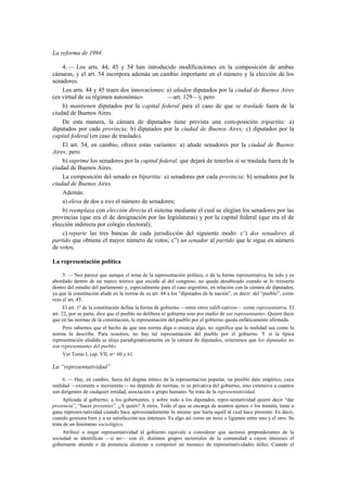 La reforma de 1994
4. — Los arts. 44, 45 y 54 han introducido modificaciones en la composición de ambas
cámaras, y el art. 54 incorpora además un cambio importante en el número y la elección de los
senadores.
Los arts. 44 y 45 traen dos innovaciones: a) añaden diputados por la ciudad de Buenos Aires
(en virtud de su régimen autonómico
—art. 129—); pero
b) mantienen diputados por la capital federal para el caso de que se traslade fuera de la
ciudad de Buenos Aires.
De esta manera, la cámara de diputados tiene prevista una com-posición tripartita: a)
diputados por cada provincia; b) diputados por la ciudad de Buenos Aires; c) diputados por la
capital federal (en caso de traslado).
El art. 54, en cambio, ofrece estas variantes: a) añade senadores por la ciudad de Buenos
Aires; pero
b) suprime los senadores por la capital federal, que dejará de tenerlos si se traslada fuera de la
ciudad de Buenos Aires.
La composición del senado es bipartita: a) senadores por cada provincia; b) senadores por la
ciudad de Buenos Aires.
Además:
a) eleva de dos a tres el número de senadores;
b) reemplaza con elección directa el sistema mediante el cual se elegían los senadores por las
provincias (que era el de designación por las legislaturas) y por la capital federal (que era el de
elección indirecta por colegio electoral);
c) reparte las tres bancas de cada jurisdicción del siguiente modo: c’) dos senadores al
partido que obtiene el mayor número de votos; c”) un senador al partido que le sigue en número
de votos.
La representación política
5. — Nos parece que aunque el tema de la representación política, o de la forma representativa, ha sido y es
abordado dentro de un marco teórico que excede al del congreso, no queda desubicado cuando se lo reinserta
dentro del estudio del parlamento y, especialmente para el caso argentino, en relación con la cámara de diputados,
ya que la constitución alude en la norma de su art. 44 a los “diputados de la nación”, es decir: del “pueblo”, como
reza el art. 45.
El art. 1º de la constitución define la forma de gobierno —entre otros califi-cativos— como representativa. El
art. 22, por su parte, dice que el pueblo no delibera ni gobierna sino por medio de sus representantes. Quiere decir
que en las normas de la constitución, la representación del pueblo por el gobierno queda enfáticamente afirmada.
Pero sabemos que el hecho de que una norma diga o enuncie algo, no significa que la realidad sea como la
norma la describe. Para nosotros, no hay tal representación del pueblo por el gobierno. Y si la típica
representación aludida se aloja paradigmáticamente en la cámara de diputados, reiteramos que los diputados no
son representantes del pueblo.
Ver Tomo I, cap. VII, nos. 60 y 61.

La “representatividad”
6. — Hay, en cambio, fuera del dogma mítico de la representación popular, un posible dato empírico, cuya
realidad —existente o inexistente— no depende de normas, ni es privativa del gobierno, sino extensiva a cuantos
son dirigentes de cualquier entidad, asociación o grupo humano. Se trata de la representatividad.
Aplicada al gobierno, a los gobernantes, y sobre todo a los diputados, repre-sentatividad quiere decir “dar
presencia”, “hacer presentes”. ¿A quién? A otros. Todo el que se encarga de asuntos ajenos o los tramita, tiene o
gana represen-tatividad cuando hace aproximadamente lo mismo que haría aquél al cual hace presente. Es decir,
cuando gestiona bien y a su satisfacción sus intereses. Es algo así como un nexo o ligamen entre uno y el otro. Se
trata de un fenómeno sociológico.
Atribuir o negar representatividad al gobierno equivale a considerar que sectores preponderantes de la
sociedad se identifican —o no— con él; distintos grupos sectoriales de la comunidad a cuyos intereses el
gobernante atiende o da presencia alcanzan a componer un mosaico de representatividades útiles. Cuando el

 