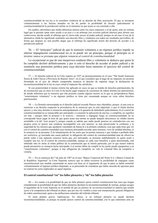 constitucionalidad de esa ley si la considera violatoria de su derecho de libre asociación. El que se incorpora
voluntariamente a las fuerzas armadas no ha de perder la posibilidad de discutir judicialmente la
constitucionalidad de la jurisdicción militar en el momento en que acaso se vea sometido a ella.
En cambio, advertimos que media diferencia notoria entre los casos expuestos y el de quien, ante un sistema
legal que le permite optar entre acudir a un juez o a un arbitraje (sin revisión judicial ulterior) para dirimir una
controversia, decide acudir al arbitraje que le cierra todo acceso al poder judicial, porque en tal caso el uso de la
alternativa válida ha significado realmente una elección libre y voluntaria con todos sus resultados previsibles, de
forma que después no será posible alegar que el arbitraje ha significado lesión del derecho de acceder a la
jurisdicción judicial.

56. — El “principio” judicial de que la sumisión voluntaria a un régimen jurídico impide su
ulterior impugnación constitucional no es ni puede ser un principio, porque el principio es el
inverso: nunca se presume que alguien renuncia al control de constitucionalidad.
Lo excepcional es que de una inequívoca conducta libre y voluntaria se deduzca que quien la
ha cumplido declinó definitivamente y por sí solo el derecho de acceder al poder judicial y de
someterle una pretensión jurídica para cuya decisión fuera menester el ejercicio del control de
constitucionalidad.
57. — El derecho judicial de la Corte registra en 1927 un pronunciamiento en el caso “The South American
Stores & Gath Chaves c/Provincia de Buenos Aires”, en el que consideró que el pago de un impuesto sin protesta
formulada en el acto de oblarlo comportaba renuncia al derecho de impetrar luego la declaración de
inconstitucionalidad de la ley en cuya virtud el impuesto fue satisfecho.
Si con posterioridad el mismo criterio fue aplicado en casos en que se trataba de derechos patrimoniales, ha
de reconocerse que en otros la Corte lo ha hecho jugar respecto de cuestiones de índole distinta (no patrimonial),
de donde inferimos que la renuncia que ella presume cuando alguien incurre en lo que su jurisprudencia llama
“sometimiento voluntario” a un régimen jurídico se tiene por consumada aunque no verse sobre derechos
patrimoniales.
58. — La fórmula estereotipada en el derecho judicial esconde flancos muy objetables, porque: a) una cosa es
renunciar a un derecho (supuesta la procedencia de la renuncia) que ya está adquirido, o que el titular declina
ejercer; y otra muy distinta es renunciar anticipadamente a la garantía de defenderlo judicialmente; b) el control de
constitucionalidad no es renunciable por anticipado; c) consentir la aplicación de una ley, o cumplirla, no significa
sin más —aunque falte la protesta o la reserva— renunciar a impugnar luego su constitucionalidad; d) no
corresponde hacer jugar la tesis de que quien acata una norma no puede después desconocer su validez (teoría
asimilable a la del “acto propio”), porque cuando se admite que nadie puede ponerse en contradicción con sus
propios actos ni ejercer una conducta incompatible con otra anterior, se está preservando la confianza y la
seguridad de los terceros que quedaron vinculados de buena fe a la primera conducta, cosa que nada tiene que ver
con el control de constitu-cionalidad cuya renuncia anticipada esconde, para nosotros, vicio de nulidad absoluta; e)
la renuncia no se presume; f) la interpretación de los actos que im-portan renuncia o que tienden a probarla debe
ser restrictiva; g) suscitada una causa judicial, la obligación del control de constitucionalidad (aun de oficio) no
puede ceder a una supuesta renuncia tácita que, por anticipado, se presume indebidamente en quien acató o
cumplió una ley; h) el control de constitu-cionalidad, aunque en cada caso beneficie a parte determinada, está
arbitrado más en miras al orden público de la constitución que al interés particular, por lo que menos todavía
puede presumirse su renuncia tácita anticipada; i) el mismo deber de cumplir la ley jamás puede equipararse a un
“sometimiento voluntario”, porque si hay obligación de cumplirla, no vale la voluntad libre de cumplirla o
violarla.
59. — En su sentencia del 7 de julio de 1987 en el caso “Banco Comercial del Norte S.A. c/Banco Central de
la República Argentina” la Corte Suprema sostuvo que no debía excluirse la posibilidad de impugnar como
inconstitucional una medida cuestionada en autos con base en el argumento de que la parte se había sometido
voluntariamente al régimen jurídico disputado, si se prescindió de considerar que había carecido de opciones para
no realizar los actos implicados en aquel régimen.

El control constitucional “en” los fallos plenarios y “de” los fallos plenarios
60. — En cuanto a la posibilidad de que un fallo plenario ejerza control constitucional hay tesis que niegan
rotundamente la posibilidad de que los fallos plenarios declaren la inconstitucionalidad de normas, porque acogen
el argumento de la Corte Suprema en el sentido de que un planteo de inconstitucionalidad es materia que resulta
ajena a la competencia del tribunal en pleno, que por esa vía vendría a crear una interpretación general obligatoria
de orden constitucional, ajena a las atribuciones naturales del referido tribunal.
El tema plantea graves implicancias. En efecto, si un tribunal plenario no puede declarar
inconstitucionalidades, es porque no puede ejercer control de constitucionalidad, con lo que estaríamos ante un

 