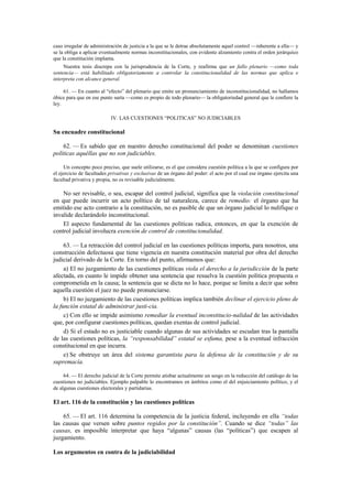 caso irregular de administración de justicia a la que se le detrae absolutamente aquel control —inherente a ella— y
se la obliga a aplicar eventualmente normas inconstitucionales, con evidente alzamiento contra el orden jerárquico
que la constitución implanta.
Nuestra tesis discrepa con la jurisprudencia de la Corte, y reafirma que un fallo plenario —como toda
sentencia— está habilitado obligatoriamente a controlar la constitucionalidad de las normas que aplica e
interpreta con alcance general.
61. — En cuanto al “efecto” del plenario que emite un pronunciamiento de inconstitucionalidad, no hallamos
óbice para que en ese punto surta —como es propio de todo plenario— la obligatoriedad general que le confiere la
ley.
IV. LAS CUESTIONES “POLITICAS” NO JUDICIABLES

Su encuadre constitucional
62. — Es sabido que en nuestro derecho constitucional del poder se denominan cuestiones
políticas aquéllas que no son judiciables.
Un concepto poco preciso, que suele utilizarse, es el que considera cuestión política a la que se configura por
el ejercicio de facultades privativas y exclusivas de un órgano del poder: el acto por el cual ese órgano ejercita una
facultad privativa y propia, no es revisable judicialmente.

No ser revisable, o sea, escapar del control judicial, significa que la violación constitucional
en que puede incurrir un acto político de tal naturaleza, carece de remedio: el órgano que ha
emitido ese acto contrario a la constitución, no es pasible de que un órgano judicial lo nulifique o
invalide declarándolo inconstitucional.
El aspecto fundamental de las cuestiones políticas radica, entonces, en que la exención de
control judicial involucra exención de control de constitucionalidad.
63. — La retracción del control judicial en las cuestiones políticas importa, para nosotros, una
construcción defectuosa que tiene vigencia en nuestra constitución material por obra del derecho
judicial derivado de la Corte. En torno del punto, afirmamos que:
a) El no juzgamiento de las cuestiones políticas viola el derecho a la jurisdicción de la parte
afectada, en cuanto le impide obtener una sentencia que resuelva la cuestión política propuesta o
comprometida en la causa; la sentencia que se dicta no lo hace, porque se limita a decir que sobre
aquella cuestión el juez no puede pronunciarse.
b) El no juzgamiento de las cuestiones políticas implica también declinar el ejercicio pleno de
la función estatal de administrar justi-cia.
c) Con ello se impide asimismo remediar la eventual inconstitucio-nalidad de las actividades
que, por configurar cuestiones políticas, quedan exentas de control judicial.
d) Si el estado no es justiciable cuando algunas de sus actividades se escudan tras la pantalla
de las cuestiones políticas, la “responsabilidad” estatal se esfuma, pese a la eventual infracción
constitucional en que incurra.
e) Se obstruye un área del sistema garantista para la defensa de la constitución y de su
supremacía.
64. — El derecho judicial de la Corte permite atisbar actualmente un sesgo en la reducción del catálogo de las
cuestiones no judiciables. Ejemplo palpable lo encontramos en ámbitos como el del enjuiciamiento político, y el
de algunas cuestiones electorales y partidarias.

El art. 116 de la constitución y las cuestiones políticas
65. — El art. 116 determina la competencia de la justicia federal, incluyendo en ella “todas
las causas que versen sobre puntos regidos por la constitución”. Cuando se dice “todas” las
causas, es imposible interpretar que haya “algunas” causas (las “políticas”) que escapen al
juzgamiento.
Los argumentos en contra de la judiciabilidad

 