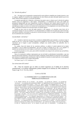 La “división de poderes”
66. — Se arguye que el juzgamiento constitucional de actos políticos cumplidos por el poder ejecutivo o por
el congreso, significa la invasión de las competencias de estos últimos por parte del poder judicial, que de ese
modo vulnera la línea separativa y la división de poderes.
La aparente gravedad de la objeción se desvanece tan pronto como se observa que la división de poderes
demarca zonas de competencia a cada órgano, sustrayéndolas a la interferencia de otros, pero dando por
presupuesto indispensable que esas competencias se ejercen válidamente sólo cuando están de acuerdo con la
constitución. El abuso o exceso de poder ya no está dentro de la competencia constitucional del órgano; o sea, la
actividad que se ejerce en contra o en violación de la constitución no es la competencia reservada en forma intangible, y acreedora al beneficio de la división frente a los demás órganos.
Cuando un juez revisa un acto del poder ejecutivo o del congreso, y lo descubre como lesivo de la
constitución (aunque ese acto sea “político”), no está penetrando en el ámbito de otro poder para violar la división,
sino todo lo contrario, controlando la supremacía constitucional para volver a su cauce la actividad que se evadió
de él en detrimento de la constitución.

Las facultades “privativas”
67. — Cuando se interviene una provincia, se declara la utilidad pública para expropiar, o se pone en vigor el
estado de sitio, etc., se dice que el órgano respectivo ha cumplido un acto privativo, y que el uso de facultades
“privativas” por el órgano a quien corresponden, configura una cuestión política no judiciable, dice la
jurisprudencia.
En cambio, fuera del reducto de las cuestiones políticas, se admite el control judicial de las demás
actividades. Y acá es donde nos preguntamos: ¿por qué se acepta el contralor de la “ley”, si el “legislar” es
también una facultad privativa del congreso, tan privativa como declarar la utilidad pública de un bien?
El rótulo de privativa no sirve, pues, para conferir inmunidad a esa catego-ría de cuestiones que, por políticas,
se reputan no judiciables.
Sólo si la constitución establece expresamente que una actividad es judicialmente incontrolable, o que una
decisión final queda totalmente a discreción del órgano competente, puede admitirse la retracción de la judicatura;
pero entonces es el propio poder constituyente el que ha sustraído la cuestión al control judi-cial, o la ha asignado
a la competencia definitiva de un órgano determinado.
Ver Tomo I, cap. V, nº 32. Asimismo, nº 31.

Las retracciones del control
68. — Para los reajustes que en orden al control sugerimos en el ámbito de la doctrina
constitucional, y en nuestro ordenamiento jurídico después de la reforma de 1994, remitimos al
Tomo I, cap. V, nos. 15 a 18, y 26/27.
CAPÍTULO XLVIII
LA JURISDICCION Y LA COMPETENCIA DE LOS
TRIBUNALES FEDERALES
I. EL “PODER JUDICIAL DE LA NACIÓN”. - Su concepto. - La jurisdicción “federal” y la jurisdicción
“provincial”. - Los caracteres de la jurisdicción federal. - La regulación por ley de la jurisdicción federal. - II.
LAS CAUSAS DE JURISDICCIÓN FEDERAL. - El art. 116. - Qué es “causa” en el lenguaje del art. 116. - La jurisdicción federal “apelada” y su relación con la instancia única o múltiple. - La instancia federal apelada en las
causas de materia federal resueltas en jurisdicción provincial. - III. LAS CAUSAS REGIDAS POR EL DERECHO
FEDERAL. - A) Las causas que versan sobre puntos regidos por la constitución. - B) Las causas que versan
sobre puntos regidos por las leyes del congreso. - C) Las causas que versan sobre puntos regidos por los
tratados internacionales. - Las causas que no son federales “por razón de materia”. - El derecho “intrafederal“. - Las causas regidas por derecho “no federal” que corresponden a la jurisdicción federal por razón
de personas o de lugar. - IV. LAS CAUSAS DEL ALMIRANTAZGO Y JURISDICCIÓN MARÍTIMA. - La materia
comprendida en ellas. - V. LAS CAUSAS EN QUE LA “NACIÓN” ES PARTE. - El alcance de la norma. - Las causas
contenciosoadministrativas. - Los tribunales administrativos en relación con la jurisdicción federal. - La
justiciabilidad del estado. - El estado federal como parte en juicio en el derecho constitucional argentino. - Las
leyes 3952 y 11.634, de demandas contra el estado. - La sentencia de condena con efecto meramente
declarativo. - La reglamentación del cumplimiento de la sentencia de la condena. - El derecho judicial en
materia de sentencias de condena contra el estado federal. - Las sentencias de condena contra las provincias. La falta de “legitimación pasiva” de los órganos de poder para ser demandados. - La prórroga de la

 