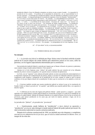 jurisdicción federal a favor de tribunales extranjeros en juicios en que es parte el estado. - La inmunidad de
jurisdicción de los estados. - El problema de la inmunidad de jurisdicción y de su renunciabilidad en el
derecho argentino. - La prórroga de la jurisdicción federal a favor de tribunales no federales en juicios en que
es parte el estado. - La supuesta prórroga de la jurisdicción argentina a favor de tribunales “internacionales”. VI. LAS OTRAS CAUSAS POR RAZÓN DE PARTES. - Su concepto. - La justiciabilidad de las provincias. - Los
casos en que la jurisdicción federal surge porque es parte una provincia. - Qué significa “causa que se suscite
entre...” y “contra…”, y el problema de las causas penales. - El alcance de “causa civil”. - La “materia” de
las causas en que es parte una provincia. - Las cuestiones de limites interprovinciales. - La jurisdicción
“dirimente” de la Corte en las quejas entre provincias. - El concepto de “vecindad” a los efectos del art. 116. La “vecindad” de los extranjeros. - La reglamentación de la vecindad. - La prórroga de la jurisdicción. - Las
causas en que es parte un ciudadano extranjero. - La condición de “aforadas” que deben revestir las partes. Las causas en que es parte un estado extranjero. - La justiciabilidad de los estados extranjeros. - Los casos
posibles. - Las causas en que es parte un organismo internacional. - VII. LAS CAUSAS CRIMINALES. - Su
concepto. - VIII. LAS CAUSAS POR RAZÓN DEL LUGAR. - Su concepto. IX. LAS CAUSAS SUPRIMIDAS EN 1860. El texto originario de 1853 y el de 1860. - X. LA JURISDICCIÓN Y LA COMPETENCIA DE LA CORTE SUPREMA. La división en instancia “originaria” e instancia “apelada”. - La jurisdicción apelada de la Corte. - Los diversos
casos legales de acceso a la Corte. - Los poderes “implícitos” de la Corte Suprema. - La Corte y el art. 113 de
la constitución. - La jurisdicción discrecional de la Corte. - XI. LAS SENTENCIAS DE LA CORTE SUPREMA Y LA
JURISDICCIÓN SUPRAESTATAL. - La definitividad de las sentencias de la Corte y su irrevisabilidad. - XII. EL
“PER SALTUM” EN LA JUSTICIA FEDE-RAL. - Su concepto. - La jurisprudencia de la Corte Suprema: el caso
“Dromi”. - El “per saltum” sin ley: su inconstitucionalidad.

I. EL “PODER JUDICIAL DE LA NACION”

Su concepto
1. — La jurisdicción federal es definida por Hugo Alsina como la facultad conferida al poder
judicial de la nación (dígase del estado federal) para administrar justicia en los casos, sobre las
personas y en los lugares especialmente determinados por la constitución.
Esta jurisdicción (judicial) federal es ejercida por órganos que se llaman tribunales de justicia (o judiciales),
cuyo conjunto integra el poder judicial federal (o “de la nación”).
Además de la Corte Suprema como “cabeza” del poder judicial, hay por creación de la ley tribunales
federales de primera instancia (juzgados) y de segunda instancia (cámaras de apelaciones).
La Corte, con ser “suprema” como cabecera del poder judicial, no tiene una jurisdicción omnicomprensiva ni
es depositaria originaria de la administración de justicia, porque si así fuera los tribunales inferiores ejercerían su
competencia como desglose o delegación de la jurisdicción de la Corte, cuando la verdad es que la ejercen
conforme a la ley por imperio directo de la constitución. Es decir, que la constitución se las adjudica a través de
la ley.
2. — Conviene también recordar que nuestra jurisdicción judicial no incluye la que en la constitución de
Estados Unidos se llama la jurisdicción “de equidad”, que habilita una creación judicial libre y sin sujeción al
derecho vigente.
3. — A diferencia de los otros dos órganos del gobierno federal —poder ejecutivo y congreso— que están
radicados en la capital federal, el poder judicial federal no circunscribe el asiento (o la sede) de la totalidad de sus
tribunales a la capital federal. Además de tribunales federales en la ciudad de Buenos Aires los hay en territorio de
provincias, para ejercer jurisdicción en los casos que, por razón de materia, personas o lugar, son de su
competencia federal.

La jurisdicción “federal” y la jurisdicción “provincial”
4. — Genéricamente, puede hablarse de “jurisdicción” o fuero federal en oposición a
“jurisdicción” provincial, para distinguir el poder judicial federal del poder judicial provincial. Ha
sido la dicotomía tradicional en nuestra estructura judiciaria.
Después de la reforma constitucional de 1994, ese deslinde nece-sita integrarse y completarse
con una tercera administración de jus-ticia, que es la de la ciudad autónoma de Buenos Aires, al
margen de las otras dos.

 