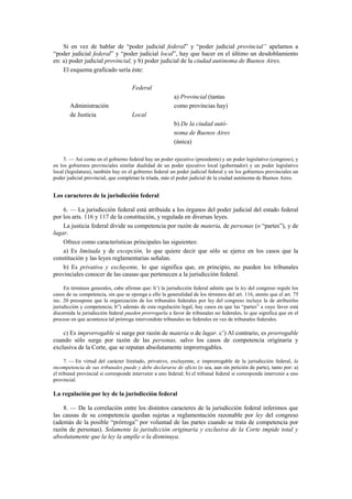 Si en vez de hablar de “poder judicial federal” y “poder judicial provincial” apelamos a
“poder judicial federal” y “poder judicial local”, hay que hacer en el último un desdoblamiento
en: a) poder judicial provincial, y b) poder judicial de la ciudad autónoma de Buenos Aires.
El esquema graficado sería éste:
Federal
Administración
de Justicia

a) Provincial (tantas
como provincias hay)
Local
b) De la ciudad autónoma de Buenos Aires
(única)

5. — Así como en el gobierno federal hay un poder ejecutivo (presidente) y un poder legislativo (congreso), y
en los gobiernos provinciales similar dualidad de un poder ejecutivo local (gobernador) y un poder legislativo
local (legislatura), también hay en el gobierno federal un poder judicial federal y en los gobiernos provinciales un
poder judicial provincial, que completan la tríada, más el poder judicial de la ciudad autónoma de Buenos Aires.

Los caracteres de la jurisdicción federal
6. — La jurisdicción federal está atribuida a los órganos del poder judicial del estado federal
por los arts. 116 y 117 de la constitución, y regulada en diversas leyes.
La justicia federal divide su competencia por razón de materia, de personas (o “partes”), y de
lugar.
Ofrece como características principales las siguientes:
a) Es limitada y de excepción, lo que quiere decir que sólo se ejerce en los casos que la
constitución y las leyes reglamentarias señalan.
b) Es privativa y excluyente, lo que significa que, en principio, no pueden los tribunales
provinciales conocer de las causas que pertenecen a la jurisdicción federal.
En términos generales, cabe afirmar que: b’) la jurisdicción federal admite que la ley del congreso regule los
casos de su competencia, sin que se oponga a ello la generalidad de los términos del art. 116, atento que el art. 75
inc. 20 presupone que la organización de los tribunales federales por ley del congreso incluye la de atribuirles
jurisdicción y competencia; b”) además de esta regulación legal, hay casos en que las “partes” a cuyo favor está
discernida la jurisdicción federal pueden prorrogarla a favor de tribunales no federales, lo que significa que en el
proceso en que acontezca tal prórroga intervendrán tribunales no federales en vez de tribunales federales.

c) Es improrrogable si surge por razón de materia o de lugar. c’) Al contrario, es prorrogable
cuando sólo surge por razón de las personas, salvo los casos de competencia originaria y
exclusiva de la Corte, que se reputan absolutamente improrrogables.
7. — En virtud del carácter limitado, privativo, excluyente, e improrrogable de la jurisdicción federal, la
incompetencia de sus tribunales puede y debe declararse de oficio (o sea, aun sin petición de parte), tanto por: a)
el tribunal provincial si corresponde intervenir a uno federal; b) el tribunal federal si corresponde intervenir a uno
provincial.

La regulación por ley de la jurisdicción federal
8. — De la correlación entre los distintos caracteres de la jurisdicción federal inferimos que
las causas de su competencia quedan sujetas a reglamentación razonable por ley del congreso
(además de la posible “prórroga” por voluntad de las partes cuando se trata de competencia por
razón de personas). Solamente la jurisdicción originaria y exclusiva de la Corte impide total y
absolutamente que la ley la amplíe o la disminuya.

 