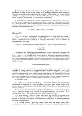 Quiere decir que la ley puede: a) “incluir” en la jurisdicción federal otras causas no
enumeradas en el art. 116; b) “excluir” algunas de las enumeradas. En ambos casos, la ley ha de
contar con motivos de razonabilidad suficiente. En cambio, la ley no puede: c) “excluir” ninguna
de las tres causas precedidas en el art. 116 de la palabra “todas” (que son las que versan sobre
puntos regidos por la constitución, las leyes federales, y los tratados).
No es suficiente que una ley determine la inclusión de determinadas causas en la jurisdicción federal; por eso
el tribunal que deba aplicarla tendrá que verificar si existe verdadera y real sustancia o cuestión federal en relación
con la materia, las personas, o el lugar, conforme a la letra y al espíritu del art. 116, ya que si bien la enumeración
de causas en dicha norma no es taxativa, la ampliación debe responder esencialmente a la misma razón de las
enumeradas (igualmente la disminución).
II. LAS CAUSAS DE JURISDICCION FEDERAL

El artículo 116
9. — El art. 116 abarca genéricamente la jurisdicción federal, en cuanto señala qué “causas” y
“asuntos” corresponde conocer y decidir a la “Corte Suprema y a los tribunales inferiores de la
nación”, sin hacer división de instancias ni adjudicar competencias a favor de tribunales de
primera instancia o de alzada.
Es muy útil e interesante trazar un paralelo entre el art. 116 y su análogo norteamericano.
Artículo 116
(ex artículo 100)
Corresponde a la Corte Suprema y a los tribunales inferiores de la nación el conocimiento y decisión de todas
las causas que versen sobre puntos regidos por la constitución, y por las leyes de la nación con la reserva hecha en
el inc. 12 del art. 75; y por los tratados con las naciones extranjeras; de las causas concernientes a embajadores,
ministros públicos y cónsules extranjeros; de las causas de almirantazgo y jurisdicción marítima; de los asuntos en
que la nación sea parte; de las causas que se susciten entre dos o más provincias; entre una provincia y los vecinos
de otra; entre los vecinos de diferentes provincias; y entre una provincia o sus vecinos contra un estado o
ciudadano extranjero.

Constitución norteamericana
El poder judicial se extenderá a todos los casos, en derecho y equidad, que emanan de esta constitución, de
las leyes de los Estados Unidos, y de los tratados hechos o que se hicieren bajo su autoridad; a todos los casos
concernientes a embajadores, otros ministros públicos y cónsules, a todos los casos de almirantazgo y jurisdicción
marítima; a las controversias en que los Estados Unidos sea una de las partes; a las controversias entre dos o más
estados; entre un estado y ciudadanos de otro estado; entre ciudadanos de diferentes estados; entre ciudadanos del
mismo estado reclamando tierras bajo concesiones de diferentes estados; y entre un estado o los ciudadanos de
éste y estados extranjeros, ciudadanos o súbditos extranjeros. (Modificado por la enmienda XI).
(La bastardilla es nuestra.)

10. — Dice el art. 116 que a la Corte y a los tribunales inferiores les corresponde el
conocimiento y la decisión de “todas las causas” que versen sobre puntos regidos por la
constitución, por leyes de la nación (con la reserva del art. 75, inc. 12) y por los tratados con las
naciones extranjeras.
De aquí en más, siguiendo la enumeración de las “demás” causas y asuntos, el artículo ya no
vuelve a emplear la palabra “todas”, sino que se circunscribe a agregar: “de las causas...; de los
asuntos...”, etc. El uso y el no uso de la expresión “todas” tiene doble alcance:
a) en primer término, “todas las causas” quiere decir que entre las allí incluidas no se
exceptúa ninguna, lo cual sirve para impugnar la construcción jurisprudencial de las cuestiones
políticas no judi-ciables (que elimina el juzgamiento de ciertas causas, no obstante versar sobre
cuestiones constitucionales);
b) en segundo término, “todas las causas” quiere decir que dichas causas deben
necesariamente atribuirse a los tribunales federales (al menos en su instancia final), mientras las

 