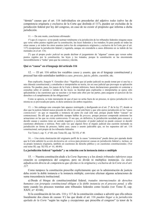 “demás” causas que el art. 116 individualiza sin precederlas del adjetivo todas (salvo las de
competencia originaria y exclusiva de la Corte que deslinda el 117), pueden ser excluidas de la
jurisdicción federal por ley del congreso, en caso de no existir el propósito que informa a dicha
jurisdicción.
11. — De este modo, concluimos afirmando:
1º) que el congreso: a) no puede sustraer totalmente a la jurisdicción de los tribunales federales ninguna causa
que verse sobre puntos regidos por la constitución, las leyes federales y los tratados; b) pero puede en todas las
otras causas y en todos los otros asuntos (salvo los de competencia originaria y exclusiva de la Corte por el art.
117) excepcionar la jurisdicción federal y regularla, aunque sin extenderla a casos diferentes en su índole de los
mentados en el art. 116;
2º) que el propio poder judicial no puede declinar el juzgamiento de “algunas” causas que versen sobre
puntos regidos por la constitución, las leyes y los tratados, porque la constitución se las encomienda
inexorablemente a “todas” para que las conozca y decida.

Qué es “causa” en el lenguaje del artículo 116
12. — El art. 116 utiliza los vocablos causa y asunto, que en el lenguaje constitucional y
procesal han sido asimilados también a caso, proceso, juicio, pleito, cuestión, etc.
Para explicarlo, Joaquín V. González dice: “Significa que (el poder judicial) no puede tomar por sí una ley o
una cláusula constitucional, y estudiarlas e interpretarlas en teoría, sin un caso judicial que provoque su aplicación
estricta. No pueden, pues, los jueces de la Corte y demás inferiores, hacer declaraciones generales ni contestar a
consultas sobre el sentido o validez de las leyes; su facultad para explicarlas o interpretarlas se ejerce sólo
aplicándolas a las cuestiones que se suscitan o se traen ante ellos por las partes, para asegurar el ejercicio de los
derechos o el cumplimiento de las obligaciones”.
Como se aprecia, se trata meramente de que el juez no actúa fuera de un proceso, ni ejerce jurisdicción si la
misma no es provocada por parte, ni dicta sentencia sin ambos requisitos.
13. — Sin embargo este concepto lato aparece restringido y desfigurado en el art. 2º de la ley 27, donde se
dice que la justicia federal nunca procede de oficio (lo cual está bien) y que sólo ejerce jurisdicción en los “casos
contenciosos” en que es requerida a instancia de parte (lo cual está mal, porque puede haber “causas” no
contenciosas). De allí que sea preferible siempre hablar de proceso, porque proceso comprende asimismo las
actuaciones en las que no existe controversia. O sea que, en definitiva, la jurisdicción acordada para conocer y
decidir causas y asuntos tiene un sentido negativo y excluyente: el poder judicial no puede conocer ni decidir
cuestiones abstractas o teóricas. Pero cada vez que alguien lleve al órgano judicial una cuestión incitando su
jurisdicción en forma de proceso, habrá caso, causa o asunto judiciable que, en los supuestos del art. 116
constitucional, será propio de los tribunales federales.
Ver Tomo I, cap. V, nº 60; este Tomo III, cap. XLVII, nº 40.
14. — Una cierta elastización del originario perfil de la causa “contenciosa” puede darse por operada desde
que la Corte admitió la acción declarativa de certeza para promover causas en jurisdicción federal e, incluso, en
su propia instancia originaria, también en cuestiones de derecho público y en cuestiones constitucionales. (Ver
este tomo III, cap. XLVII, nos. 41, 48/49).

La jurisdicción federal “apelada” y su relación con la instancia única o múltiple
15. — Nuestra constitución alude a la Corte Suprema y a los demás tribunales inferiores cuya
creación es competencia del congreso, pero no divide ni multiplica instancias. La única
adjudicación directa de competencia que efectúa es la originaria y exclusiva de la Corte en el art.
117.
Como tampoco la constitución prescribe explícitamente que en la administración de justicia
deba existir la doble instancia o la instancia múltiple, conviene efectuar algunas aclaraciones de
suma trascendencia institucional.
a) Desde el bloque de constitucionalidad federal, tratados internacionales de derechos
humanos con jerarquía constitucional obligan a la doble instancia en el proceso penal, y ello
tanto cuando los procesos tramitan ante tribunales federales como locales (ver Tomo II, cap.
XXIV, nos. 43/44);
b) la coordinación de los arts. 116 y 117 de la constitución conduce a advertir que ella esboza
linealmente dos clases de causas: b’) las que desde el art. 116 pueden llegar a la jurisdicción
apelada de la Corte “según las reglas y excepciones que prescriba el congreso” (a tenor de la

 