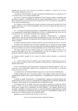 fórmula que usa el art. 117); b”) las de jurisdicción originaria y exclusiva de la Corte,
taxativamente señaladas en el art. 117;
c) tomado en cuenta tal diseño, las causas de jurisdicción federal pueden ser reguladas por ley
con instancia única o con instancia múltiple, pero
d) si el art. 117 prevé la jurisdicción apelada de la Corte “según las reglas y excepciones que
prescriba el congreso”, es indudable que entre las causas comprendidas en el art. 116, “algunas”
han de disponer por ley de un recurso que les proporcione acceso a la jurisdicción apelada de la
Corte, lo que nos demuestra que
e) el congreso no tiene facultad para suprimir totalmente la jurisdicción apelada de la Corte
porque, conforme al art. 117 de la constitución, debe existir (no en todos los casos, pero sí en
algunos) (ver nº 101).
16. — Al margen del esquema precedente, y completándolo, hemos de reiterar que, conforme
a la interpretación constitucional efectuada por la Corte, es indispensable que exista una vía
recursiva de acceso a la jurisdicción federal en los siguientes casos:
a) respecto de decisiones emanadas de tribunales administrativos y organismos
administrativos federales que ejercen función jurisdiccional (ver este Tomo III, cap. XLII, nos.
42/43), incluso para satisfacer la competencia de los tribunales federales en las causas en que “la
nación” es parte);
b) respecto de decisiones de los tribunales militares (ver este Tomo III, cap. XL, nos. 18 y 21);
c) respecto de las decisiones que en procesos tramitados ante tri-bunales provinciales deben
dictar los superiores tribunales de provincia para abrir la jurisdicción apelada de la Corte cuando
las causas contienen una cuestión constitucional federal (ver este Tomo III, cap. XLVII, nº 18).
Este triple conjunto de causas permite afirmar que en ellas debe existir un mínimo de dos
instancias disponibles (en el inc. a, la administrativa; en el inc. b, la militar; en el inc. c, la
provincial, todas ellas abiertas a la ulterior instancia federal).
La instancia federal apelada en las causas de materia federal resueltas en jurisdicción
provincial.
17. — Vamos a referirnos ahora a otro supuesto en que constitucionalmente es indispensable que exista una
instancia apelada en jurisdicción federal. Por su importancia, tratamos este caso en forma independiente de los
analizados anteriormente.

El art. 116 estipula que son de conocimiento y decisión de los tribunales federales “todas” las
causas que versan sobre puntos regidos por la constitución, las leyes federales, y los tratados
internacionales (ver nº 18).
La competencia de los tribunales federales surge acá por razón de materia (federal), pero:
a) dicha competencia sólo es inicialmente federal y sólo obliga a radicar el proceso ante un
tribunal federal cuando la causa queda “directamente” e “inmediatamente” regida por el derecho
federal; y
b) cuando no queda “directamente” ni “inmediatamente” regida por el derecho federal, pero
guarda relación con él, la causa no es inicialmente de competencia de los tribunales federales por
su materia, y debe tramitar (si así corresponde) ante un tribunal provincial;
c) el supuesto del inc. b) obliga a que haya una instancia apelada en jurisdicción federal.
Porque si “todas” las causas de materia federal comprendidas en la trinidad analizada (por versar
sobre pun-tos regidos por la constitución, las leyes federales, y los tratados) tienen que ser
conocidas y decididas en jurisdicción federal, es consti-tucionalmente improcedente que cuando
se radican inicialmente en jurisdicción provincial carezcan de la posibilidad de llegar, por lo
menos una vez en última instancia, ante un tribunal federal.
Remitimos en este Tomo III al cap. XLVII, nº 17 b), d) y f).
III. LAS CAUSAS REGIDAS POR EL DERECHO FEDERAL

 