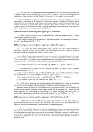 18. — En este rubro se agrupan tres clases de causas que en el art. 116 vienen precedidas por
la palabra “todas”, y que son federales por razón de la “materia”: las que versan sobre puntos
regidos por a) la constitución federal; b) las leyes federales; c) los tratados internacionales.
En la trilogía aludida no se agotan las causas federales por razón de “ma-teria”; el propio art. 116 trae
expresamente a continuación las de almirantazgo y jurisdicción marítima, que también son federales por su
materia. Las leyes del congreso han podido asignar asimismo a la jurisdicción federal otras causas por razón de su
“materia”, como por ej.: las regidas por el derecho aeronáutico, por el derecho aduanero, etc.; pero, en rigor, los
“añadidos” que por razón de materia introduce el congreso responden a la naturaleza federal de las respectivas
leyes, y se subsumen en los casos regidos por “leyes federales”.

A) Las causas que versan sobre puntos regidos por la constitución
19. — Para su radicación inicial ante un tribunal federal, ver lo que decimos en el nº 17. Idem
para la instancia federal apelada.
Para la obligación de resolver las cuestiones federales que tienen los tribunales provinciales,
ver este Tomo III, cap. XLVII, nº 17 f).
B) Las causas que versan sobre puntos regidos por las leyes del congreso
20. — Las causas que versan sobre puntos regidos por las leyes del congreso obligan a
repasar las categorías de leyes que el congreso sanciona: a) leyes federales o especiales; b) leyes
nacionales ordinarias o de derecho común; c) leyes locales.
La parte del art. 116 que estamos examinando excluye expresamente de la jurisdicción federal a las causas
que versan sobre puntos regidos por el derecho común (inc. b), y que quedan resguardadas con la reserva del art.
75 inc. 12, que confiere a los tribunales provinciales la aplicación del derecho común (básicamente constituido por
los códigos de fondo —civil, penal, comercial, de minería, de trabajo y seguridad social—).

Ver las remisiones indicadas en este Tomo III, cap. XXXIV, nº 31, y cap. XXXV, nº 72.
21. — a) Para el derecho federal, ver este Tomo III, cap. XXXV, nos. 60/61, y para el derecho
común federalizado, el nº 70.
b) Para la radicación inicial ante un tribunal federal de las causas regidas por derecho federal,
ver lo que decimos en el nº 17. Idem para la instancia federal apelada.
c) Para las leyes de derecho común, ver este Tomo III, cap. XXXV, nos. 62, 63 y 65.
d) Para las leyes locales, ver este Tomo III, cap. XXXV, nos. 74 a 77.
22. — Vale reiterar asimismo que si en una causa regida por el derecho común se inserta una
cuestión federal, la jurisdicción federal apelada debe quedar disponible para resolverla.
A nuestro criterio, y aunque no se compadece con la jurisprudencia de la Corte, la jurisdicción
federal apelada debería asimismo cobrar curso cuando en la interpretación y aplicación del
derecho común hay jurisprudencia contradictoria en casos análogos; ello para salvar la
uniformidad requerida en resguardo del derecho a la igualdad (ver cap. XLVII, nos. 12 y 21).
C) Las causas que versan sobre puntos regidos por los tratados internacionales
23. — Estas causas versan sobre puntos regidos por tratados con los otros estados y,
genéricamente, por el derecho internacional. De ahí que este tipo de causas involucra también las
reguladas por derecho internacional consuetudinario (o derecho de gentes).
Ya la ley 48 en su art. 21, al enumerar en orden de prelación las normas que debían aplicar los tribunales
federales, citaba separadamente los tratados con naciones extranjeras y los principios del derecho de gentes, con
lo que entendía que no eran la misma cosa porque, de serlo, no hubiera desdoblado la mención. Al mismo tiempo,
el art. 1º inc. 3º de la citada ley 48, al disponer que la Corte conocería en primera instancia de las causas
concernientes a embajadores, etc., añadió “del modo que una Corte de Justicia puede proceder con arreglo al
derecho de gentes”.

 