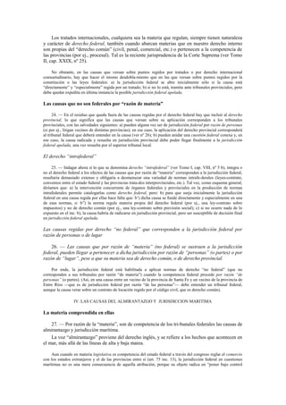 Los tratados internacionales, cualquiera sea la materia que regulan, siempre tienen naturaleza
y carácter de derecho federal, también cuando abarcan materias que en nuestro derecho interno
son propias del “derecho común” (civil, penal, comercial, etc.) o pertenecen a la competencia de
las provincias (por ej., procesal). Tal es la reciente jurisprudencia de la Corte Suprema (ver Tomo
II, cap. XXIX, nº 25).
No obstante, en las causas que versan sobre puntos regidos por tratados o por derecho internacional
consuetudinario, hay que hacer el mismo desdobla-miento que en las que versan sobre puntos regidos por la
constitución o las leyes federales: a) la jurisdicción federal se abre inicialmente sólo si la causa está
“directamente” y “especialmente” regida por un tratado; b) si no lo está, tramita ante tribunales provinciales, pero
debe quedar expedita en última instancia la posible jurisdicción federal apelada.

Las causas que no son federales por “razón de materia”
24. — En el residuo que queda fuera de las causas regidas por el derecho federal hay que incluir al derecho
provincial, lo que significa que las causas que versan sobre su aplicación corresponden a los tribunales
provinciales, con las salvedades siguientes: a) pueden alguna vez ser de jurisdicción federal por razón de personas
(si por ej., litigan vecinos de distintas provincias); en ese caso, la aplicación del derecho provincial corresponderá
al tribunal federal que deberá entender en la causa (ver nº 26); b) pueden anidar una cuestión federal conexa y, en
ese caso, la causa radicada y resuelta en jurisdicción provincial debe poder llegar finalmente a la jurisdicción
federal apelada, una vez resuelta por el superior tribunal local.

El derecho “intrafederal”
25. — Indagar ahora si lo que se denomina derecho “intrafederal” (ver Tomo I, cap. VIII, nº 5 b), integra o
no el derecho federal a los efectos de las causas que por razón de “materia” corresponden a la jurisdicción federal,
resultaría demasiado extenso y obligaría a desmenuzar una variedad de normas intrafe-derales (leyes-contrato,
convenios entre el estado federal y las provincias trata-dos interprovinciales, etc.). Tal vez, como esquema general,
diríamos que: a) la intervención concurrente de órganos federales y provinciales en la producción de normas
intrafederales permite catalogarlas como derecho federal, pero: b) para que surja inicialmente la jurisdicción
federal en una causa regida por ellas hace falta que: b’) dicha causa se funde directamente y especialmente en una
de esas normas, o: b”) la norma regule materia propia del derecho federal (por ej., una ley-contrato sobre
impuestos) y no de derecho común (por ej., una ley-contrato sobre previsión social); c) si no ocurre nada de lo
expuesto en el inc. b), la causa habría de radicarse en jurisdicción provincial, pero ser susceptible de decisión final
en jurisdicción federal apelada.

Las causas regidas por derecho “no federal” que corresponden a la jurisdicción federal por
razón de personas o de lugar
26. — Las causas que por razón de “materia” (no federal) se sustraen a la jurisdicción
federal, pueden llegar a pertenecer a dicha jurisdicción por razón de “personas” (o partes) o por
razón de “lugar”, pese a que su materia sea de derecho común, o de derecho provincial.
Por ende, la jurisdicción federal está habilitada a aplicar normas de derecho “no federal” (que no
corresponden a sus tribunales por razón “de materia”) cuando la competencia federal procede por razón “de
personas” (o partes). (Así, en una causa entre un vecino de la provincia de Santa Fe y un vecino de la provincia de
Entre Ríos —que es de jurisdicción federal por razón “de las personas”— debe entender un tribunal federal,
aunque la causa verse sobre un contrato de locación regido por el código civil, que es derecho común).
IV. LAS CAUSAS DEL ALMIRANTAZGO Y JURISDICCION MARITIMA

La materia comprendida en ellas
27. — Por razón de la “materia”, son de competencia de los tri-bunales federales las causas de
almirantazgo y jurisdicción marítima.
La voz “almirantazgo” proviene del derecho inglés, y se refiere a los hechos que acontecen en
el mar, más allá de las líneas de alta y baja marea.
Aun cuando en materia legislativa es competencia del estado federal a través del congreso reglar el comercio
con los estados extranjeros y el de las provincias entre sí (art. 75 inc. 13), la jurisdicción federal en cuestiones
marítimas no es una mera consecuencia de aquella atribución, porque su objeto radica en “poner bajo control

 