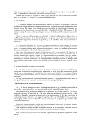 gobernante no es representativo para nadie, para ningún sector social, o sólo lo es para alguno en miniatura, hay un
déficit. De alguna manera, cabría afirmar que carece de consenso societario.
Depende, pues, de cómo sea la gestión del poder —que es gestión de cosa ajena, de esa cosa de la sociedad
que es la “res-pública”— el “cómo es” la repre-sentatividad del gobernante.

El bicamarismo
7. — La índole compleja del órgano congreso nos lleva al tema del bicamarismo o estructura
bicameral del órgano. En nuestro derecho constitucional, el bicamarismo no se apoya en una mera
división interna del órgano y del trabajo que la constitución le encomienda al asignarle sus
competencias. La discusión en torno de la bondad y utilidad de la división del congreso en dos
cámaras se aleja de nuestra interpretación para centrarse alrededor de la forma federal de nuestro
estado.
Nuestro congreso es bicameral porque el estado es federal: el bicamarismo federal tiene su
modelo en la constitución de los Estados Unidos, y responde a la teoría de que la cámara de
representantes (diputados) representa al “pueblo”, y la de senadores a los estados miembros o
provincias.
8. — Nuestro art. 45 establece que “un congreso compuesto de dos cámaras, una de diputados de la nación,
y otra de senadores de las provincias y de la ciudad de Buenos Aires, será investido del poder legislativo de la
nación”. La cámara de diputados, según la norma escrita, representa al “pueblo” (o a la nación). Es la dogmática
de la representación política en la teoría de la democracia popular.
La norma no tiene ni puede tener vigencia sociológica, porque no hay representación de todo el pueblo ni de
la nación. De la norma sólo tiene vigencia sociológica la existencia de una cámara de diputados, que no
representa al pueblo en su conjunto (a lo sumo, en la constitución material, los diputados —pero no la cámara—
representan a sus partidos políticos). La cámara de senadores representa, según la misma norma, a las provincias
respectivas y a la ciudad de Buenos Aires. Esta representación puede tener vigencia, porque las provincias sí son
representables en cuanto estados miembros con calidad de personas jurídicas; lo mismo la ciudad de Buenos
Aires.

El bicamarismo en las legislaturas provinciales
9. — En razón de que las provincias deben, al dictar sus constituciones, guardar la subordinación y
coherencia de sus respectivos ordenamientos con el ordenamiento del estado federal, han de reproducir la división
de poderes y, por ende, organizar su “poder legislativo”, que se denomina “legislatura”. Pero no quedan obligadas
a reproducir el bicamarismo federal, porque no concurre la misma razón que preside la división del congreso en
dos cámaras.
Por ende, cuando las pautas de la constitución federal se proyectan a la organización local del poder hemos de
decir que el bicamarismo no es una parte esencial de nuestra estructura tripartita del poder.

La pertenencia de las bancas del congreso
10. — Se discute a quién pertenecen las bancas legislativas: si al legislador que es titular de
una de ellas o al partido político con cuyo patrocinio triunfó la candidatura del titular.
Pensamos que debe distinguirse la banca de los diputados, y la de los senadores. Las bancas
senatoriales, después de la reforma de 1994, abren dudas que proponemos resolver en el nº 12. En
cambio, los diputados (que en el orden normativo de la constitución se dice que representan al
pueblo) representan realmente a sus respectivos partidos. No hay dificultad doctrinaria, entonces,
para aceptar que las bancas de diputados son de pertenencia de los partidos que postularon las
candidaturas triunfantes.
Este criterio empírico conduce a propiciar que cuando un diputado se desvincula por cualquier causa del
partido que nominó su candidatura, debe perder su banca.
Si se implantara un sistema distinto al de monopolio partidario de las can-didaturas, el diputado electo sin
patrocinio partidario no sería representante de un partido, que tampoco titularizaría su banca.

Hay constituciones provinciales que definen expresamente la pertenencia partidaria de las
bancas.

 
