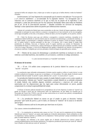 nacional al tráfico de cualquier clase y objeto que se realice en aguas que se hallan abiertas a todas las banderas”
(Gondra).

Genéricamente, la Corte Suprema ha conceptuado que la materia está dada por “la navegación
y el comercio marítimos”, y cir-cunscripta de la siguiente manera: “La navegación que se
relaciona con el comercio marítimo es la que se hace de un puerto de la repú-blica a otro
extranjero, o entre dos provincias por los ríos interiores declarados libres para todas las banderas
por el art. 26 de la cons-titución nacional...”. Quedan excluidos los servicios de transporte,
lanchaje u otras operaciones dentro de puertos por embarcaciones menores.
Además de la jurisdicción federal para casos acontecidos en alta mar a bordo de buques argentinos, debemos
comprender en principio los casos relativos a comercio y navegación en el mar territorial, en los ríos navegables,
en los lagos navegables, en las islas, en las playas y riberas de mares y de ríos navegables, en los puertos, etcétera.
28. — Entre los diversos casos que, por referirse a navegación y comercio marítimos, encuadran en la
competencia federal atribuida en razón de materia para las cuestiones de almirantazgo y jurisdicción marítima, se
ha podido señalar: a) apresamiento o embargos marítimos en guerra; b) choques, averías de buques, abordajes,
etc.; c) asaltos hechos o auxilios prestados en alta mar, o en puertos, ríos y mares donde el estado tiene
jurisdicción; d) arribadas, forzo-sas; e) hipoteca naval; f) seguro marítimo; g) contrato de fletamento; h)
nacionalidad del buque; i) construcción y reparos del buque; k) indemnizaciones por accidentes ocurridos a bordo
a raíz de su carga o descarga, o a raíz de las obligaciones del capitán y tripulación con relación a la navegación y
al comercio marítimo; l) despidos por servicios prestados a bordo de buques de apreciable porte, etcétera.

29. — Dentro de las causas de almirantazgo y jurisdicción marítima se incluyen no sólo las
relativas a actividad marítima, sino también a la aeronáutica, conforme al código aeronáutico.
V. LAS CAUSAS EN QUE LA “NACIÓN” ES PARTE

El alcance de la norma
30. — El art. 116 señala como competencia de la justicia federal los asuntos en que la
“nación” sea parte.
La constitución sigue utilizando erróneamente el término nación cuando se refiere al estado federal, en una
evidente confusión de conceptos, ya que uno es sociológico, y el otro político. Por ende, donde el artículo suscita
jurisdicción fede-ral cuando “la nación” es parte, debemos leer: cuando “el estado federal” es parte.

La jurisdicción federal procede tanto cuando el estado federal es parte actora como cuando es
parte demandada. Además, por “nación” (equivalente a estado federal) no se entiende solamente
el estado federal, sino también algunas entidades autárquicas y empresas del estado que,
autorizadas por las disposiciones que las rigen para actuar directamente en juicio, pueden
comprometer la eventual responsabilidad del estado.
Conforme al derecho judicial emanado de la jurisprudencia de la Corte Suprema el estado (la “nación”) no
puede ser llevado a juicio por las controversias entre sus reparticiones, las que deben ser resueltas por el
Procurador del Tesoro (ley 19.983), y por ello en tales controversias no se suscita caso judicial, correspondiendo
decidir la incompetencia de la justicia federal.

31. — La jurisdicción federal en causas en que el estado es parte se discierne “ratione
personae” (por razón de parte) y, por lo tanto, no interesa la “materia” de la causa (o el derecho
que la rige).
Tampoco interesa cuál sea la otra parte que interviene en el juicio.
Las causas contenciosoadministrativas
32. — La constitución no menciona estas causas en el art. 116, pero son de competencia de los tribunales
federales por razón de “materia”, en cuanto están regidas por el derecho administrativo. Suele confundirse en ellas
la competencia “ratione materiae” ya aludida con la competencia “ratione personae” porque normalmente resulta
parte el estado federal (la “nación”).
Por supuesto, nos referimos a las causas regidas por el derecho administra-tivo federal, porque las
contenciosoadministrativas provinciales pertenecen a la respectiva jurisdicción provincial por razón de “materia”
local. (Pueden ser fede-rales por razón de “personas”).

 