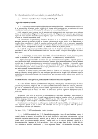 Los tribunales administrativos en relación con la jurisdicción federal
33. — Remitimos en este Tomo III, al cap. XLII, nos. 39 a 43, y 48.

La justiciabilidad del estado
34. — En el derecho constitucional del poder cabe como tema perteneciente a la administración de justicia el
de la justiciabilidad del propio estado. A nadie se le escapa que el problema tiene un trasfondo doctrinario
vinculado con la subordinación del estado al derecho y con la responsabilidad del estado.
Por la imputación que al estado se hace de la conducta de los gobernantes, que son órganos suyos, podemos
obtener la versión moderna del principio: el estado no escapa a la obligación de que los actos que cumplen sus
órganos de poder se ajusten al derecho vigente, en primer lugar, a la constitución; el control de constitucionalidad
es una de las formas de asegurar ese ajuste.
Este sometimiento del gobernante y del estado al derecho no se ha conformado con la pura afirmación
doctrinaria, sino que ha buscado eficacia en garantías concretas de la técnica jurídica, y ha procurado que el
custodio último y defini-tivo —donde la coerción concluye su ciclo posible— sea el que mayor seguridad y
confianza depara y merece: un tribunal de justicia. Por eso el estado ha sido considerado como eminentemente
justiciable, es decir, susceptible de ser llevado a los tribunales a través de un proceso judicial.
El art. 116 da recepción a la justiciabilidad del estado (ver nº 36) pero el “principio” de que el estado es
justiciable no deriva de ese reconocimiento norma-tivo, sino del sistema axiológico que es propio del estado
democrático.
35. — En primer lugar, se usó la doctrina de la “doble personalidad” del estado, es decir, la persona jurídica
“estado” se desdobló en: a) una persona de “derecho público”; b) otra persona de “derecho privado”.
La duplicación de personalidades del estado, bien que doctrinariamente inaceptable y superada (porque la
única personalidad estatal es siempre de derecho público, aunque el estado actúe en ámbitos del derecho privado),
per-mitió que el estado, originariamente no justiciable ni responsable, fuera justiciable y responsable cuando
actuaba como persona de derecho privado; y, además, también desde hace tiempo, el estado cayó bajo
jurisdicción de los jueces cuando actuaba en el campo patrimonial como “fisco” (la máscara del “fisco” se usó
para poder demandar al estado judicialmente).
Actualmente, la única (o unitaria) personalidad pública del estado lo hace justiciable y responsable, sea que
actúe en el área del derecho público, sea que actúe en el área del derecho privado. Sólo permanece como no
justiciable en el reducto de las llamadas “cuestiones políticas” que, por reputarse tales, se deno-minan también “no
judiciables”.

El estado federal como parte en juicio en el derecho constitucional argentino
36. — En nuestro derecho constitucional del poder, nunca pudo ser dudoso que el estado
federal es justiciable, porque el art. 116 de la constitución incluye entre las “causas judiciales”
que son de competencia del poder judicial federal, aquellas en que la “nación” (léase “el estado”)
es parte. Afirmar que el estado “es parte” en una causa judicial significa presuponer que es
justiciable.
No obstante, cierto sector de la doctrina, y la jurisprudencia —hoy ambos superados— sostuvieron que la
jurisdicción federal en causas contra el estado era una delegación legal del congreso a favor de los tribunales
federales. La propia Corte, en el caso “Adrogué c/P.E.N.”, del año 1881, afirmó que tales tribunales no tenían
jurisdicción porque el estado no podía ser demandado sin consentimiento del congreso.
Posteriormente, se evoluciona en un doble aspecto: a) admisión de la justi-ciabilidad del estado; pero, b): con
venia legislativa previa. O sea, el estado era justiciable, una vez que el congreso daba el “permiso”
correspondiente para que se lo demandara.

Las leyes 3952 y 11.634, de demandas contra el estado.
37. — En 1900 se dicta la ley 3952, llamada de demandas contra la nación (léase contra el
estado) donde no aparece el requisito de la venia legislativa; pero una interpretación estricta
pretendió encontrar subterfugios y sostuvo que si bien no se precisaba venia para demandar al
estado como “persona de derecho privado”, dicha venia era en cambio necesaria cuando se lo
demandaba como “persona de derecho público”. Para obviar toda duda, la ley 11.634, del año
1932, redactó el artículo cuestionado (1º) en la siguiente forma: “Los tribunales federales y los

 