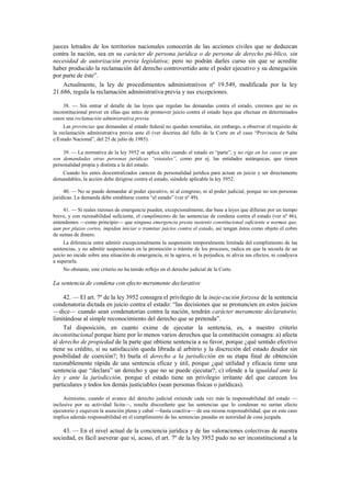 jueces letrados de los territorios nacionales conocerán de las acciones civiles que se deduzcan
contra la nación, sea en su carácter de persona jurídica o de persona de derecho pú-blico, sin
necesidad de autorización previa legislativa; pero no podrán darles curso sin que se acredite
haber producido la reclamación del derecho controvertido ante el poder ejecutivo y su denegación
por parte de éste”.
Actualmente, la ley de procedimientos administrativos nº 19.549, modificada por la ley
21.686, regula la reclamación administrativa previa y sus excepciones.
38. — Sin entrar al detalle de las leyes que regulan las demandas contra el estado, creemos que no es
inconstitucional prever en ellas que antes de promover juicio contra el estado haya que efectuar en determinados
casos una reclamación administrativa previa.
Las provincias que demandan al estado federal no quedan sometidas, sin embargo, a observar el requisito de
la reclamación administrativa previa ante él (ver doctrina del fallo de la Corte en el caso “Provincia de Salta
c/Estado Nacional”, del 25 de julio de 1985).
39. — La normativa de la ley 3952 se aplica sólo cuando el estado es “parte”, y no rige en los casos en que
son demandadas otras personas jurídicas “estatales”, como por ej. las entidades autárquicas, que tienen
personalidad propia y distinta a la del estado.
Cuando los entes descentralizados carecen de personalidad jurídica para actuar en juicio y ser directamente
demandables, la acción debe dirigirse contra el estado, siéndole aplicable la ley 3952.
40. — No se puede demandar al poder ejecutivo, ni al congreso, ni al poder judicial, porque no son personas
jurídicas. La demanda debe entablarse contra “el estado” (ver nº 49).
41. — Si reales razones de emergencia pueden, excepcionalmente, dar base a leyes que difieran por un tiempo
breve, y con razonabilidad suficiente, el cumplimiento de las sentencias de condena contra el estado (ver nº 46),
entendemos —como principio— que ninguna emergencia presta sustento constitucional suficiente a normas que,
aun por plazos cortos, impidan iniciar o tramitar juicios contra el estado, así tengan éstos como objeto el cobro
de sumas de dinero.
La diferencia entre admitir excepcionalmente la suspensión temporalmente limitada del cumplimiento de las
sentencias, y no admitir suspensiones en la promoción o trámite de los procesos, radica en que la secuela de un
juicio no incide sobre una situación de emergencia, ni la agrava, ni la perjudica, ni alivia sus efectos, ni coadyuva
a superarla.
No obstante, este criterio no ha tenido reflejo en el derecho judicial de la Corte.

La sentencia de condena con efecto meramente declarativo
42. — El art. 7º de la ley 3952 consagra el privilegio de la ineje-cución forzosa de la sentencia
condenatoria dictada en juicio contra el estado: “las decisiones que se pronuncien en estos juicios
—dice— cuando sean condenatorias contra la nación, tendrán carácter meramente declaratorio,
limitándose al simple reconocimiento del derecho que se pretenda”.
Tal disposición, en cuanto exime de ejecutar la sentencia, es, a nuestro criterio
inconstitucional porque hiere por lo menos varios derechos que la constitución consagra: a) afecta
al derecho de propiedad de la parte que obtiene sentencia a su favor, porque ¿qué sentido efectivo
tiene su crédito, si su satisfacción queda librada al arbitrio y la discreción del estado deudor sin
posibilidad de coerción?; b) burla el derecho a la jurisdicción en su etapa final de obtención
razonablemente rápida de una sentencia eficaz y útil, porque ¿qué utilidad y eficacia tiene una
sentencia que “declara” un derecho y que no se puede ejecutar?; c) ofende a la igualdad ante la
ley y ante la jurisdicción, porque el estado tiene un privilegio irritante del que carecen los
particulares y todos los demás justiciables (sean personas físicas o jurídicas).
Asimismo, cuando el avance del derecho judicial extiende cada vez más la responsabilidad del estado —
inclusive por su actividad lícita—, resulta discordante que las sentencias que lo condenan no surtan efecto
ejecutorio y esquiven la asunción plena y cabal —hasta coactiva— de esa misma responsabilidad, que en este caso
implica además responsabilidad en el cumplimiento de las sentencias pasadas en autoridad de cosa juzgada.

43. — En el nivel actual de la conciencia jurídica y de las valoraciones colectivas de nuestra
sociedad, es fácil aseverar que si, acaso, el art. 7º de la ley 3952 pudo no ser inconstitucional a la

 