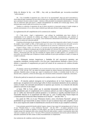 fecha de dictarse la ley —en 1900—, hoy está ya descalificado por inconstitu-cionalidad
“sobreviniente”.
44. — No es atendible el argumento que, a favor de la “no ejecutoriedad”, alega que para la procedencia y
efectividad del pago condenatorio de una suma de dinero por el estado debe existir previsión presupuestaria; desde
que se promueve un juicio contra el estado —máxime si debe precederlo la reclamación administrativa— el estado
está en condiciones aptas para prever y adoptar anticipadamente las medidas del eventual pago ulterior, como
asimismo para conocer cuáles son los juicios en su contra.
Tampoco es coherente el argumento de que el efecto ejecutorio es innecesario porque el estado siempre es
solvente; precisamente si lo es, está en mejor condición que nadie para afrontar el pago condenatorio.

La reglamentación del cumplimiento de la sentencia de condena
45. — Toda norma —legal o reglamentaria— que enfoque las modalidades para hacer efectivo el
cumplimiento de las sentencias de condena que obligan al estado debe, necesariamente, para satisfacer la
razonabilidad y para respetar la cosa juzgada, evitar tramitaciones administrativas burocráticas y dilaciones que
desvirtúen la esencia de la decisión judicial.
Si partimos del principio de que solamente el tribunal de la causa tiene disposición sobre el modo y la ocasión
de cumplir y hacer cumplir su fallo, es fácil aceptar que ni las leyes ni las reglamentaciones del poder ejecutivo
están habilitadas para complicar y demorar el cumplimiento de las sentencias condenatorias del estado.
Cuando lo hacen, violan: a) el derecho a la jurisdicción del justiciable ganancioso, que comprende el de
lograr eficacia y utilidad en la sentencia que le ha sido favorable; b) la división de poderes, la zona de reserva del
poder judicial, y la cosa juzgada, porque el cumplimiento de la sentencia no puede supeditarse a la intervención
ulterior y discrecional (por más que esté normada) de órganos ajenos al poder judicial; c) la igualdad de los
justiciables, por el privilegio que se dispensa al estado condenado en juicio para autofijarse el modo y el tiempo de
cumplir la sentencia.

46. — Solamente razones inequívocas y fundadas de real emergencia permiten, por
excepción, considerar constitucionales a las leyes que, temporalmente limitadas a plazos breves,
dilatan o suspenden el cumplimiento por parte del estado de las sentencias de condena dictadas
en su contra.
Al contrario, carecen de razonabilidad y son inconstitucionales leyes como la de consolidación de deudas del
estado nº 23.982, del año 1991, que abarcó las deudas estatales de carácter dinerario provenientes de sentencias
judiciales, fijándoles plazos de pago que, según la naturaleza de la deuda, se extienden desde los diez a los
dieciséis años y requieren, a efectos de dicho pago, una solicitud de trámite sumamente complicado y burocrático.

El derecho judicial en materia de sentencias de condena contra el estado federal
47. — El derecho judicial emergente de la jurisprudencia de la Corte Suprema ha fijado
pautas que, sin apartarse de la norma legal sobre el efecto meramente declarativo de las sentencias
contra el estado, han atenuado parcialmente la injusticia que encierra. La evolución del derecho
judicial se advierte en dos etapas:
a) hasta 1966 la Corte señaló que la autoridad demandada debe disponer las medidas
correspondientes para el cumplimiento de la sentencia judicial con toda la diligencia posible, y
que es viable una intervención judicial posterior a la sentencia si aquella autoridad incurre en
irrazonable dilación en el acatamiento del fallo (por ej.: caso “Cordara Olga Noemí Impini de
c/Administración General de Obras Sanitarias de la Nación” —del año 1965—);
b) a partir de 1966, en el caso “Pietranera Josefa y otros c/Go-bierno Nacional”, agregó la
posibilidad de que transcurrido un plazo extenso sin que la sentencia haya sido cumplida, el juez
de la causa requiera del estado la manifestación concreta de la fecha en que cumplirá la sentencia.
Como principio general del derecho judicial vigente, citamos el que surge de la jurisprudencia de la Corte en
el caso “Chiodetti Remo J. y otros c/Gobierno Nacional” —del año 1967—: el carácter declarativo de las
sentencias contra el estado no significa, en modo alguno, una suerte de autorización al estado para que no las
cumpla, porque ello importaría tanto como colocarlo fuera del orden jurídico, cuando es precisamente quien debe
velar por su respeto; por ello, el art. 7º de la ley 3952 no descarta una pertinente intervención judicial tendiente al
adecuado acatamiento del fallo cuando se dilata irrazonablemente su cumplimiento.

Las sentencias de condena contra las provincias

 