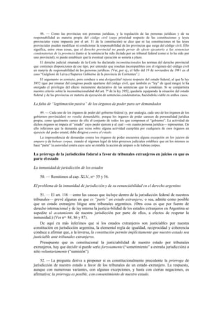 48. — Como las provincias son personas jurídicas, y la regulación de las personas jurídicas y de su
responsabilidad es materia propia del código civil (cuya prioridad respecto de las constituciones y leyes
provinciales viene impuesta por el art. 31 de la constitución) se dice que ni las constituciones ni las leyes
provinciales pueden modificar ni condicionar la responsabilidad de las provincias que surge del código civil. Ello
significa, entre otras cosas, que el derecho provincial no puede privar de efecto ejecutorio a las sentencias
condenatorias de la provincia (tanto si la sentencia ha sido dictada por un tribunal federal como si lo ha sido por
uno provincial); ni puede establecer que la eventual ejecución se someta a plazo.
El derecho judicial emanado de la Corte ha declarado inconstitucionales las normas del derecho provincial
que contienen disposiciones de ese tipo, por entender que resultan incompatibles con el régimen del código civil
en materia de responsabilidad de las personas jurídicas. (Ver, por ej., el fallo del 19 de noviembre de 1981 en el
caso “Gulglioni de Leiva c/Superior Gobierno de la provincia de Corrientes”.)
El argumento es correcto, pero conduce a una desigualdad injusta respecto del estado federal, al que la ley
3952 (que por emanar del congreso puede apartarse del código civil, que también es “ley” de igual rango) le ha
otorgado el privilegio del efecto meramente declarativo de las sentencias que lo condenan. Si se compartiera
nuestro criterio sobre la inconstitucionalidad del art. 7º de la ley 3952, quedaría equiparada la situación del estado
federal y de las provincias en materia de ejecución de sentencias condenatorias, haciéndola viable en ambos casos.

La falta de “legitimación pasiva” de los órganos de poder para ser demandados
49. — Cada uno de los órganos de poder del gobierno federal (y, por analogía, cada uno de los órganos de los
gobiernos provinciales) no resulta demandable, porque los órganos de poder carecen de personalidad jurídica
propia, como igualmente carece de ella el conjunto de todos los que componen el “gobierno”. La actividad de
dichos órganos se imputa al “estado” cuyo poder ejercen y al cual —en cuanto persona jurídica— representan. De
ello inferimos que la demanda que versa sobre alguna actividad cumplida por cualquiera de esos órganos en
ejercicio del poder estatal, debe dirigirse contra el estado.
La improcedencia de demandas contra los órganos de poder encuentra alguna excepción en los juicios de
amparo y de habeas corpus, cuando el régimen legal de tales procesos judiciales establece que en los mismos se
hace “parte” la autoridad contra cuyo acto se entabla la acción de amparo o de habeas corpus.

La prórroga de la jurisdicción federal a favor de tribunales extranjeros en juicios en que es
parte el estado
La inmunidad de jurisdicción de los estados
50. — Remitimos al cap. XLV, nos. 55 y 56.
El problema de la inmunidad de jurisdicción y de su renunciabilidad en el derecho argentino
51. — El art. 116 —entre las causas que incluye dentro de la jurisdicción federal de nuestros
tribunales— prevé algunas en que es “parte” un estado extranjero; o sea, admite como posible
que un estado extranjero litigue ante tribunales argentinos. (Otra cosa es que por fuente de
derecho internacional y de ley interna la justicia-bilidad de los estados extranjeros en Argentina se
supedite al acatamiento de nuestra jurisdicción por parte de ellos, a efectos de respetar la
inmunidad.) (Ver nos. 84, 86 y 87).
De aquí en más inferimos que si los estados extranjeros son justiciables por nuestra
constitución en jurisdicción argentina, la elemental regla de igualdad, reciprocidad y coherencia
conduce a afirmar que, a la inversa, la constitución permite implícitamente que nuestro estado sea
justiciable ante tribunales extranjeros.
Presupuesto que es constitucional la justiciabilidad de nuestro estado por tribunales
extranjeros, hay que decidir si puede serlo forzosamente (“sometimiento” a extraña jurisdicción) o
sólo voluntariamente (“sumisión”).
52. — La pregunta deriva a proponer si es constitucionalmente procedente la prórroga de
jurisdicción de nuestro estado a favor de los tribunales de un estado extranjero. La respuesta,
aunque con numerosas variantes, con algunas excepciones, y hasta con ciertas negaciones, es
afirmativa: la prórroga es posible, con consentimiento de nuestro estado.

 