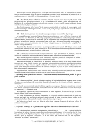 La razón por la cual la prórroga sólo es viable por sumisión voluntaria radica en la recepción que nuestro
derecho interno brinda a la norma de derecho internacional conforme a la cual la inmunidad de jurisdicción de los
estados extranjeros es renunciable por éstos para sujetarse a tribunales de otro.
53. — No obstante, hemos de formular una reserva personal: cuando la causa en que es parte nuestro estado
es una de las que, por razón de materia, el art. 116 engloba con la palabra “todas” para adjudicarlas a la
jurisdicción de los tribunales federales, la jurisdicción argentina es improrrogable (causas regidas por derecho
federal: constitución, leyes, y tratados).
De ello inferimos que si la “materia” de la causa no queda incluida en la trilogía de causas regidas por la
constitución, las leyes federales y los tratados, nuestro estado puede prorrogar la jurisdicción a favor de tribunales
de un estado extranjero.
54. — En la doctrina, aparecen otros tipos de causas que se reputan insuscep-tibles de prórroga:
a) así, aquéllas en que la cuestión litigiosa afecta a nuestro estado como poder público (no obstante, del fallo
de la Corte en el caso “Manauta”, de 1994, surge que para la justiciabilidad de un estado extranjero por tribunales
argentinos nuestra jurisdicción no se retrae en el caso de cuestiones en que dicho estado ha actuado como poder
público si la jurisdicción argentina es consentida, lo que revela que, a la inversa, bien podría nuestro estado ser
llevado a juicio con su consentimiento ante un tribunal extranjero aunque se tratara de actos cumplidos “iure
imperii” como poder público);
b) también hay doctrina que se opone a la prórroga cuando nuestro estado debe litigar con un estado
extranjero ante tribunales de éste; o sea, que los juicios en que fueran parte nuestro estado y un estado extranjero
no podrían someterse a la jurisdicción del otro estado parte.
55. — Ahora hay que enfocar cuál es el procedimiento a seguir para formular la prórroga y acatar la
jurisdicción extranjera, lo que implica señalar qué órgano de poder está constitucionalmente habilitado.
En el derecho argentino, la prórroga con la consiguiente sumisión a jurisdicción extranjera se ha llevado a
cabo alguna vez por decreto del poder ejecutivo, y otras veces por ley.
La exigencia ineludible de la autorización de la prórroga por ley nos parece, por lo menos, dudosa, porque
queremos decir que si el poder ejecutivo es el órgano que representa internacionalmente (y también internamente)
a nuestro estado, y el que tiene a su cargo la conducción de las relaciones internacionales, hay suficiente base para
pensar que la prórroga de jurisdicción a favor de tribunales extranjeros en juicios en que el nuestro es parte entra
en la competencia del poder ejecutivo.
Confrontado este criterio personal con el saldo que arroja el derecho constitucional material, cabe reconocer
la posible prórroga como competencia concurrente del congreso y del poder ejecutivo.

La prórroga de la jurisdicción federal a favor de tribunales no federales en juicios en que es
parte el estado
56. — La prorrogabilidad a favor de tribunales extranjeros de la jurisdicción federal en causas en que es parte
el estado, sirve para trasladarse de modo similar al caso de prórroga a favor de tribunales arbitrales —argentinos o
extranjeros—.
a) Cuando la competencia de la justicia federal surge únicamente porque el estado es parte (o sea, por razón
de la persona que litiga), la jurisdicción es prorrogable a favor de tribunales arbitrales en los casos en que: a’) la
ley lo autoriza, o a”) el estado lo pacta;
b) La prórroga expuesta en el inciso anterior tiene un límite impeditivo, en los casos en que la cuestión
litigiosa afecta al estado como poder público;
c) Cuando la competencia de la justicia federal surge no sólo porque el estado es parte (o sea, por razón de la
persona que litiga), sino también en razón de la materia porque la causa versa sobre puntos 