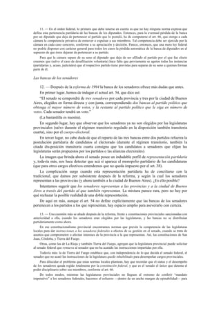 11. — En el orden federal, lo primero que debe tenerse en cuenta es que no hay ninguna norma expresa que
defina esta pertenencia partidaria de las bancas de los diputados. Entonces, para la eventual pérdida de la banca
por un diputado que deja de pertenecer al partido que lo postuló, ha de computarse el art. 66, que otorga a cada
cámara la competencia privativa de remover o expulsar a sus miembros. Tal competencia debe ser ejercida por la
cámara en cada caso concreto, conforme a su apreciación y decisión. Parece, entonces, que una mera ley federal
no podría disponer con carácter general para todos los casos la pérdida automática de la banca de diputados en el
supuesto de que éstos dejaran de pertenecer a su partido.
Para que la cámara separe de su seno al diputado que deja de ser afiliado al partido por el que fue electo
creemos que (salvo el caso de desafiliación voluntaria) hace falta que previamente se agoten todas las instancias
(partidarias y, acaso, judiciales) que el respectivo partido tiene previstas para separar de su seno a quienes forman
parte de él.

Las bancas de los senadores
12. — Después de la reforma de 1994 la banca de los senadores ofrece más dudas que antes.
En primer lugar, hemos de indagar el actual art. 54, que dice así:
“El senado se compondrá de tres senadores por cada provincia y tres por la ciudad de Buenos
Aires, elegidos en forma directa y con-junta, correspondiendo dos bancas al partido político que
obtenga el mayor número de votos, y la restante al partido político que le siga en número de
votos. Cada senador tendrá un voto.”
(La bastardilla es nuestra).
En segundo lugar, hay que observar que los senadores ya no son elegidos por las legislaturas
provinciales (salvo durante el régimen transitorio regulado en la disposición también transitoria
cuarta), sino por el cuerpo electoral.
En tercer lugar, no cabe duda de que el reparto de las tres bancas entre dos partidos refuerza la
postulación partidaria de candidatos al electorado (durante el régimen transitorio, también la
citada dis-posición transitoria cuarta consigna que los candidatos a senadores que elijan las
legislaturas serán propuestos por los partidos o las alianzas electorales).
La imagen que brinda ahora el senado posee un indudable perfil de representación partidaria
y, todavía más, nos hace detectar que acá sí aparece el monopolio partidario de las candidaturas
(que para otros cargos electivos entendemos que no queda impuesto por el art. 38).
La complicación surge cuando esta representación partidaria ha de conciliarse con la
tradicional, que damos por subsistente después de la reforma, y según la cual los senadores
representan a las provin-cias (y ahora también a la ciudad de Buenos Aires). ¿Es ello posible?
Intentamos sugerir que los senadores representan a las provincias y a la ciudad de Buenos
Aires a través del partido al que también representan. La mixtura parece rara, pero no hay por
qué rechazar la posible realidad de una doble representación.
De aquí en más, aunque el art. 54 no define explícitamente que las bancas de los senadores
pertenecen a los partidos a los que representan, hay espacio amplio para aseverarlo con certeza.
13. — Una cuestión más se añade después de la reforma, frente a constituciones provinciales sancionadas con
anterioridad a ella, cuando los senadores eran elegidos por las legislaturas, y las bancas no se distribuían
partidariamente como ahora.
En ese constitucionalismo provincial encontramos normas que prevén la competencia de las legislaturas
locales para dar instrucciones a los senadores federales a efectos de su gestión en el senado, cuando se trata de
asuntos que comprometen o afectan intereses de la provincia a la que representan. Así, las constituciones de San
Juan, Córdoba, y Tierra del Fuego.
Otras, como las de La Rioja y también Tierra del Fuego, agregan que la legislatura provincial puede solicitar
al senado federal que remueva al senador que no ha acatado las instrucciones impartidas por ella.
Todavía más: la de Tierra del Fuego establece que, con independencia de lo que decida el senado federal, el
senador que no acató las instrucciones de la legislatura queda inhabilitado para desempeñar cargos provinciales.
Para dilucidar el problema que estas normas locales plantean, hay que recordar que el status y el desempeño
de los senadores queda regido totalmente por la constitución federal, y que es el senado el único que detenta el
poder disciplinario sobre sus miembros, conforme al art. 66.
De todos modos, mientras las legislaturas provinciales no lleguen al extremo de conferir “mandato
imperativo” a los senadores federales, hacemos el esfuerzo —dentro de un ancho margen de opinabilidad— para

 
