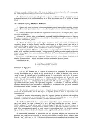 estimar que normas de constituciones provinciales como las citadas no son inconstitucionales, en la medida en que
sólo se apliquen y surtan efectos en jurisdicción de la respectiva provincia.
14. — Como síntesis, creemos que: a) las provincias no pueden condicionar la designación y permanencia de
los senadores federales con un mandato imperativo; ni, b) prever revocatoria o cesación en el cargo de senador
federal.

La Auditoría General y el Defensor del Pueblo
15. — Dentro de la misma sección que la constitución dedica al congreso aparecen dos órganos que, a nuestro
criterio, ya hemos dicho que consideramos extrapoderes. Son la Auditoría General de la Nación y el Defensor del
Pueblo.
La Auditoría es definida por el art. 85 como organismo de asistencia técnica del congreso para el control
externo del sector público.
El Defensor del Pueblo, al que el art 86 adjudica la categoría de órgano independiente instituido en el ámbito
del congreso, cumple una función de defensa y protección de los derechos humanos, y de control del ejercicio de
las funciones administrativas públicas.
16. — Hemos de aclarar por qué los dos órganos mencionados tienen, para nosotros, la naturaleza de
extrapoderes, aunque en el texto normativo cada uno viene regulado en su propio capítulo como parte de la
sección dedicada al poder legislativo. (Lo mismo ocurre con el jefe de gabinete y los demás ministros en relación
con el poder ejecutivo, no obstante que éste es unipersonal y aquéllos no lo integran).
Ni la Auditoría General ni el Defensor del Pueblo tienen a su cargo compe-tencias atribuidas al congreso. La
primera inviste la asistencia técnica del congreso y emite dictámenes. El segundo, defiende y protege los derechos
humanos. Ambos órganos tienen autonomía funcional; el Defensor del Pueblo, además, no recibe instrucciones de
ninguna autoridad.
Es muy claro que tales funciones de colaboración, por más anexas que acaso se reputen en relación con el
congreso, son independientes y tipifican muy bien la categoría “extrapoderes” de los dos órganos.
Remitimos al cap. XLI.

II. LA CAMARA DE DIPUTADOS

El número de diputados
17. — El art. 45 dispone que la cámara de diputados se compondrá de representantes
elegidos directamente por el pueblo de las provincias, de la ciudad de Buenos Aires, y de la
capital en caso de traslado, que se consideran a este fin como distritos electorales de un solo
estado, y a simple pluralidad de sufragios; el número de representantes será de uno por cada
treinta y tres mil habitantes o fracción que no baje de dieciséis mil quinientos. Después de la
realización de cada censo (estableciendo el primitivo art. 39, hoy art. 47, que para la segunda
legislatura debería realizarse el censo general y arreglarse a él el número de diputados, pudiendo
ese censo renovarse sólo cada diez años) el congreso fijará la representación, que podrá aumentar
pero no disminuir la base expresada para cada diputado.
18. — Los diputados son, de acuerdo con la letra y el espíritu de la constitución formal, representantes de la
“nación” (art. 44) o del “pueblo” (art. 45). Son elegidos por el pueblo; “pueblo” es, a este fin, el electorado activo
o cuerpo electoral.
El número de habitantes que sirve de índice básico para establecer el número de diputados debe computarse
incluyendo a los extranjeros; no es posible limitarlo a la población “argentina”, porque la norma habla de
“habitantes”, y habitantes son tanto los ciudadanos o nacionales como los extranjeros.
19. — La base de población de la que surge el número de diputados se reajusta periódicamente de acuerdo
con el censo general. Este censo —conforme al art. 47— “sólo podrá renovarse cada diez años”. Joaquín V.
González opina que es acertado afirmar que la constitución ha querido que cada diez años, por lo menos, se
renueve la operación del censo general; y González Calderón sostiene que el art. 39 es imperativo y prohibitivo: el
censo “debe” realizarse cada diez años, y “no puede” efectuarse con periodicidad menor. Esta obligación responde
al propósito de que el número de diputados refleje la cantidad de población de cada distrito electoral.

Si mantenemos firmemente la opinión de que una ley puede asegurar un mínimo de dos
diputados por cada provincia (aunque la base de población de alguna no alcance más que para
designar “uno” solo) (ver nos. 20 y21) también creemos con seguridad que es inconstitucional

 