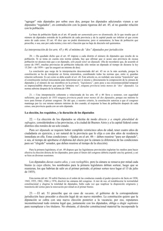 “agregar” más diputados por sobre esos dos, porque los diputados adicionales vienen a ser
diputados “regalados”, en contradicción con la pauta rigurosa del art. 45, al no guardar relación
con la población.
La base de población fijada en el art. 45 puede ser aumentada pero no disminuida, de lo que resulta que el
número de diputados extraído de la población de cada provincia y de la capital puede ser inferior al que existe
antes de cada censo. El art. 45 dice que no podrá disminuirse, pero sí aumentarse, la base de población que
prescribe, o sea, uno por cada treinta y tres mil o fracción que no baje de dieciséis mil quinientos.

La interpretación de los arts. 45 y 46; el mínimo de “dos” diputados por jurisdicción
20. — Ha quedado dicho que el art. 45 impone a cada distrito el número de diputados que resulte de su
población. Si se toma en cuenta esta norma aislada, hay que afirmar que si acaso una provincia de escasa
población no alcanza más que a un diputado, sólo puede tener un diputado. (Ha de recordarse que, de acuerdo al
censo de 1947, muchas provincias de población reducida sólo tenían un diputado al tiempo de dictarse la ley
15.264 —de 1959— que les aseguró un mínimo de dos).
La conclusión que surge de la interpretación desconectada del art. 45 no es la más acertada, porque la
constitución se ha de interpretar en forma sistemática, coordinando todas las normas que, entre sí, guardan
relación suficiente. Es así como se debe acudir al art. 46. Este artículo es, en realidad, una norma “transitoria” que
el constituyente incluyó únicamente para determinar por sí mismo y directamente la composición de la cámara de
diputados y el número de sus miembros en la primera “legislatura”, pero pese a esa circunstancialidad temporal
es imprescindible observar que para la “primera vez”, ninguna provincia tenía menos de “dos” diputados. La
norma subsiste después de la reforma de 1994.
21. — Una interpretación coherente y relacionada de los arts. 45 y 46 lleva a sostener, con seguridad
suficiente, que después de 1853 ninguna provincia puede tener menos de dos diputados, porque ese mínimo lo
tuvo para formar el primer congreso. De ahí que, a nuestro criterio, la constitución autoriza a que el congreso
mantenga por ley ese mismo número mínimo de dos cuando, al reajustar la base de población después de cada
censo, una provincia queda con un solo diputado.

La elección, los requisitos, y la duración de los diputados
22. — La elección de los diputados se efectúa de modo directo y a simple pluralidad de
sufragios, considerándose a las provincias, a la ciudad de Buenos Aires y a la capital federal como
distritos elec-torales de un solo estado.
Para ser diputado se requiere haber cumplido veinticinco años de edad, tener cuatro años de
ciudadanía en ejercicio, y ser natural de la provincia que lo elija o con dos años de residencia
inmediata en ella. Estas condiciones —fijadas en el art. 48— deben reunirse “para ser diputado”,
o sea, al tiempo de aprobarse el diploma del electo por la cámara (a diferencia de las condiciones
para ser “elegido” senador, que deben reunirse al tiempo de la elección).
Para la primera legislatura, el art. 49 dispuso que las legislaturas provinciales reglarían los medios para hacer
efectiva la elección directa de los diputados, pero para el futuro del congreso debería expedir una ley general, y así
se hizo en diversas ocasiones.

Los diputados duran cuatro años, y son reelegibles, pero la cámara se renueva por mitad cada
bienio (a cuyo efecto, los nombrados para la primera legislatura debían sortear, luego que se
reunieran, los que habrían de salir en el primer período; el primer sorteo tuvo lugar el 13 de julio
de 1855).
Esta norma del art. 50 sufrió fractura en el orden de las conductas cuando el poder ejecutivo de facto en 1930,
1943, 1955, 1962, 1966 y 1976, disolvió las cámaras del congreso. A raíz de eso, al restablecerse la normalidad
constitucional y elegirse la totalidad de diputados, hubo cada vez que reaplicar la disposición originaria y
transitoria del sorteo para la renovación por mitad en el primer bienio.

23. — El art. 51 prescribe que en caso de vacante, el gobierno de la correspondiente
jurisdicción hace proceder a elección legal de un nuevo miembro. La constitución quiere que la
diputación se cubra con una nueva elección posterior a la vacancia; por eso, reputamos
inconstitucional todo sistema legal que, juntamente con los diputados, obliga a elegir suplentes
para reemplazar a los titulares. No obstante, el derecho constitucional material ha incorporado la

 
