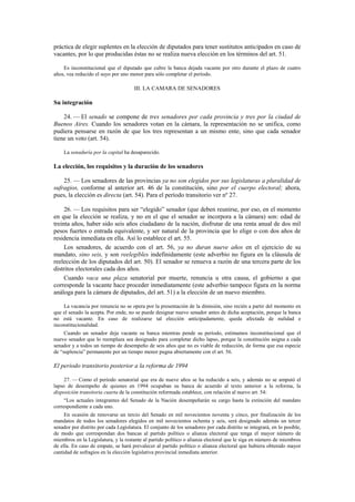 práctica de elegir suplentes en la elección de diputados para tener sustitutos anticipados en caso de
vacantes, por lo que producidas éstas no se realiza nueva elección en los términos del art. 51.
Es inconstitucional que el diputado que cubre la banca dejada vacante por otro durante el plazo de cuatro
años, vea reducido el suyo por uno menor para sólo completar el período.

III. LA CAMARA DE SENADORES

Su integración
24. — El senado se compone de tres senadores por cada provincia y tres por la ciudad de
Buenos Aires. Cuando los senadores votan en la cámara, la representación no se unifica, como
pudiera pensarse en razón de que los tres representan a un mismo ente, sino que cada senador
tiene un voto (art. 54).
La senaduría por la capital ha desaparecido.

La elección, los requisitos y la duración de los senadores
25. — Los senadores de las provincias ya no son elegidos por sus legislaturas a pluralidad de
sufragios, conforme al anterior art. 46 de la constitución, sino por el cuerpo electoral; ahora,
pues, la elección es directa (art. 54). Para el período transitorio ver nº 27.
26. — Los requisitos para ser “elegido” senador (que deben reunirse, por eso, en el momento
en que la elección se realiza, y no en el que el senador se incorpora a la cámara) son: edad de
treinta años, haber sido seis años ciudadano de la nación, disfrutar de una renta anual de dos mil
pesos fuertes o entrada equivalente, y ser natural de la provincia que lo elige o con dos años de
residencia inmediata en ella. Así lo establece el art. 55.
Los senadores, de acuerdo con el art. 56, ya no duran nueve años en el ejercicio de su
mandato, sino seis, y son reelegibles indefinidamente (este adverbio no figura en la cláusula de
reelección de los diputados del art. 50). El senador se renueva a razón de una tercera parte de los
distritos electorales cada dos años.
Cuando vaca una plaza senatorial por muerte, renuncia u otra causa, el gobierno a que
corresponde la vacante hace proceder inmediatamente (este adverbio tampoco figura en la norma
análoga para la cámara de diputados, del art. 51) a la elección de un nuevo miembro.
La vacancia por renuncia no se opera por la presentación de la dimisión, sino recién a partir del momento en
que el senado la acepta. Por ende, no se puede designar nuevo senador antes de dicha aceptación, porque la banca
no está vacante. En caso de realizarse tal elección anticipadamente, queda afectada de nulidad e
inconstitucionalidad.
Cuando un senador deja vacante su banca mientras pende su período, estimamos inconstitucional que el
nuevo senador que lo reemplaza sea designado para completar dicho lapso, porque la constitución asigna a cada
senador y a todos un tiempo de desempeño de seis años que no es viable de reducción, de forma que esa especie
de “suplencia” permanente por un tiempo menor pugna abiertamente con el art. 56.

El período transitorio posterior a la reforma de 1994
27. — Como el período senatorial que era de nueve años se ha reducido a seis, y además no se amputó el
lapso de desempeño de quienes en 1994 ocupaban su banca de acuerdo al texto anterior a la reforma, la
disposición transitoria cuarta de la constitución reformada establece, con relación al nuevo art. 54:
“Los actuales integrantes del Senado de la Nación desempeñarán su cargo hasta la extinción del mandato
correspondiente a cada uno.
En ocasión de renovarse un tercio del Senado en mil novecientos noventa y cinco, por finalización de los
mandatos de todos los senadores elegidos en mil novecientos ochenta y seis, será designado además un tercer
senador por distrito por cada Legislatura. El conjunto de los senadores por cada distrito se integrará, en lo posible,
de modo que correspondan dos bancas al partido político o alianza electoral que tenga el mayor número de
miembros en la Legislatura, y la restante al partido político o alianza electoral que le siga en número de miembros
de ella. En caso de empate, se hará prevalecer al partido político o alianza electoral que hubiera obtenido mayor
cantidad de sufragios en la elección legislativa provincial inmediata anterior.

 