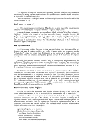 7. — Así como decimos que la competencia no es un “derecho”, añadimos que tampoco es
una obligación, porque muchas competencias son de ejercicio optativo, o dejan espacio para elegir
el momento y los medios conducentes.
Cuando son de ejercicio obligatorio cabe hablar de obligaciones constitucionales del órgano
competente. (Ver nº 31).
Los órganos “extrapoderes”
8. — Para nuestro derecho constitucional del poder, nos va a ser muy útil el manejo de una
categoría especial de órganos a los que se denomina “órganos extrapoderes”.
La teoría clásica de Montesquieu ha elaborado una tríada o trinidad de poderes: ejecutivo,
legislativo y judicial, y ha incluido en esa tríada a todos los órganos y todas las funciones del
poder. No obstante, aparecen, a veces, otros órganos que no encajan en ninguno de los tres
poderes citados. El derecho constitucional del poder los coloca, entonces, al margen o fuera de
ellos, aunque en relación con los mismos. Por estar al margen o fuera, se les da el mencionado
nombre de órganos “extrapoderes”.
Los “sujetos auxiliares”
9. — Encontramos también fuera de los tres poderes clásicos, pero sin tener calidad de
órganos, una serie de sujetos auxiliares del poder. A estos sujetos los reputamos también
“extrapoderes” porque no forman parte de ninguno de los poderes de la tríada, pero no los
involucramos entre los “órganos” extrapoderes porque carecen de la naturaleza de órganos
estatales.
Así, serían sujetos auxiliares del estado: la Iglesia Católica, el cuerpo electoral, los partidos políticos, los
sindicatos, etc. Tales sujetos pueden ser, en su caso, personas públicas o entes “paraestatales” que, como auxiliares
del estado, están “al lado” de él, pero en ese caso hay que decir que tienen naturaleza de personas de derecho
público “no estatales”. Un ejemplo claro de estas últimas son las universidades nacionales, a las que el art. 75 inc.
19 párrafo tercero les reconoce autonomía y autarquía.

Resulta interesante tomar en cuenta que después de la reforma constitucional de 1994 hay
competencias que corresponden estrictamente a los órganos del poder estatal pero que intercalan
en el procedimento propio de su ejercicio la intervención, desde la sociedad, de un sujeto auxiliar
del poder que no es órgano de poder; lo vemos en la participación que le incumbe al cuerpo
electoral mediante iniciativa legislativa en la etapa de iniciativa para la formación de la ley (art.
39) y mediante consulta popular vinculante para convertir —o no— en ley a un proyecto que le es
sometido por el congreso (art. 40). Hay, además, posible consulta popular no vinculante (art. 40).
Para el desarrollo de este tema, remitimos al cap. XXXV).
Las relaciones en los órganos del poder
10. — La actividad de los órganos del poder implica relaciones de muy variada especie, sea
dentro del mismo órgano, sea de éste en relación con otro, sea en relación con los gobernados.
Llamamos: a) relaciones interórganos, a las que se dan “entre” dos o más órganos; b)
relaciones intraórganos a las que se dan “dentro” de un órgano colegiado o complejo (si el
órgano es complejo, o sea, formado por más de un órgano, las relaciones intraórgano pueden ser
simultáneamente relaciones “entre” los órganos que componen al órgano complejo); por fin, c)
relaciones extraórganos son las que vinculan a los llamados sujetos auxiliares del estado con
órganos del poder o con órganos extrapoderes.
Algunos ejemplos pueden ser los siguientes:
a) En las relaciones interórganos, las que se dan:
a’) entre el poder ejecutivo y los ministros;
a’’) entre el poder ejecutivo y el congreso;
a’”) entre los ministros y el congreso;
a””) entre el poder judicial y otros órganos del poder.

 