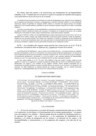 Por último, fuera del espíritu y las motivaciones que fundamentan las incompatibilidades
señaladas, el art. 73 estipula que los eclesiásticos regulares no pueden ser miembros del congreso,
ni los gobernadores de provincia por la de su mando.
La interdicción para los primeros se ha basado en la relación de dependencia que surge del voto de obediencia
de los religiosos que pertenecen a órdenes o congregaciones, conforme al derecho canónico. Es una prohibición
anacrónica, porque el legislador de cualquier partido político se encuentra más ligado (incluso por mandato
imperativo) a los comandos políticos y partidarios, que un eclesiástico regular al superior de la orden o comunidad
religiosas.
En cuanto a los gobernadores, la incompatibilidad es consecuencia de nuestra estructura federal, que establece
un gobierno federal y gobiernos locales; por otra parte, la residencia en la capital de provincia y en la capital
federal para el desempeño de ambos cargos simultáneamente, resulta prácticamente imposible.
Aunque el artículo se refiere a la incompatibilidad para ocupar la gobernación de una provincia y ser a la vez
legislador por la misma, creemos que ningún gobernador de provincia podría acumular el cargo de diputado o
senador por otra provincia distinta. Este alcance que asignamos al artículo se desprende de una interpretación
extensiva: la norma dice literalmente menos de lo que quiso decir la voluntad histórica del autor de la norma; por
eso hay que ensanchar o ampliar la norma, para hacerla coincidir con la voluntad de su autor.

B) 30. — Los miembros del congreso tienen prevista una remuneración en el art. 74 de la
constitución. Esa dotación debe ser fijada por ley, y pagada por el tesoro de la nación.
La retribución de los legisladores —que se conoce con el nombre de dieta— no es para nosotros un verdadero
privilegio parlamentario, y por eso no la incluimos en la materia propia del derecho parlamentario. Se trata de una
mera compensación por los servicios prestados. (Conviene comparar el art. 74 con el texto de los que se refieren a
la remuneración presidencial y ministerial, y a la de los jueces, y que contienen garantías de inalterabilidad,
ausentes en el art. 74, lo que demuestra que el estipendio previsto en éste es puramente salarial.)
La ética (ahora aludida en el art. 36 como “ética pública”) exige que siendo el propio congreso el que
establece el monto de la asignación se guarde la proporción debida para no incurrir en emolumentos odiosos y
diferenciales con respecto a los restantes de los empleos oficiales. Parece también aconsejable que la
remuneración se pondere teniendo en cuenta el período efectivo de sesiones (y no el receso) y la asistencia a las
reuniones. No debe establecerse un régimen especial que vulnere la igualdad —por ej.: creando exenciones
impositivas, o inembargabilidades que no existan en el sistema uniforme de sueldos—.

CAPÍTULO XXXII
EL DERECHO PARLAMENTARIO
I. SU CONTENIDO. - II. LAS SESIONES DEL CONGRESO. - Las sesiones “preparatorias”. - El juicio de la elección
por las cámaras. - Las sesiones ordinarias. - Las sesiones “de prórroga” y “extraordinarias”. - III. EL TRABAJO
PARLAMENTARIO. - El tiempo. - La forma. - La igualdad de ambas cámaras. - La simulta-neidad de las
sesiones. - La publicidad de las sesiones. - El quorum. - El dere-cho de la minoría. - Casos varios respecto del
quorum. - El quorum especial en la reforma de 1994. - Las comisiones del congreso. - IV. LOS PRIVILEGIOS E
INMUNIDADES. - Su significado. - Su clasificación. - A) El juicio de las elecciones. - B) El reglamento de cada
cámara. - C) El poder disciplinario. - El poder disciplinario frente a terceros extraños a la cámara. - El
derecho judicial en materia de poder disciplinario. - D) La inmunidad de expresión. - El derecho judicial en
materia de inmunidad de expresión. - Nuestra posición valorativa. - E) La inmunidad de arresto. - ¿Qué pasa
después del arres-to? - F) El desafuero. - Delito anterior a la elección. - El desafuero y el juicio político. - El
derecho judicial en materia de desafuero. - Nuestra posición valorativa. - Los privilegios en sede judicial. Los privilegios durante el estado de sitio. - Los privilegios que las constituciones provinciales acuerdan a sus
legisladores. - G) La llamada “interpelación”. - Las facultades de investigación de las cámaras y del congreso. - Las pautas básicas.

I. SU CONTENIDO

1. — El derecho parlamentario es la parte del derecho constitucional del poder que se refiere
a la constitución, los privilegios y el funcionamiento de los cuerpos parlamentarios —en nuestro
caso, del congreso y sus cámaras—. Parecen quedar fuera de su ámbito los problemas relativos a
la estructura del órgano —uni o bicamaris-ta—, a las condiciones de elegibilidad de sus
miembros, a la forma de designación de los mismos, a la duración de los cargos, a las
incompatibilidades y remuneraciones, y a la competencia del congreso y de cada una de sus
cámaras.

 