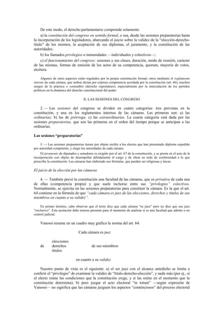 De este modo, el derecho parlamentario comprende solamente:
a) la constitución del congreso en sentido formal, o sea, desde las sesiones preparatorias hasta
la incorporación de los legisladores, abarcando el juicio sobre la validez de la “elección-derechotítulo” de los mismos, la aceptación de sus diplomas, el juramento, y la constitución de las
autoridades;
b) los llamados privilegios o inmunidades —individuales y colectivos—;
c) el funcionamiento del congreso: sesiones y sus clases, duración, modo de reunión, carácter
de las mismas, formas de emisión de los actos de su competencia, quorum, mayoría de votos,
etcétera.
Algunos de estos aspectos están regulados por la propia constitución formal; otros mediante el reglamento
interno de cada cámara, que ambas dictan por expresa competencia acordada por la constitución (art. 66); muchos
surgen de la práctica o costumbre (derecho espontáneo), especialmente por la intercalación de los partidos
políticos en la dinámica del derecho constitucional del poder.

II. LAS SESIONES DEL CONGRESO

2. — Las sesiones del congreso se dividen en cuatro categorías: tres previstas en la
constitución, y una en los reglamentos internos de las cámaras. Las primeras son: a) las
ordinarias; b) las de prórroga; c) las extraordinarias. La cuarta categoría está dada por las
sesiones preparatorias, que son las primeras en el orden del tiempo porque se anticipan a las
ordinarias.
Las sesiones “preparatorias”
3. — Las sesiones preparatorias tienen por objeto recibir a los electos que han presentado diploma expedido
por autoridad competente, y elegir las autoridades de cada cámara.
El juramento de diputados y senadores es exigido por el art. 67 de la constitución, y se presta en el acto de la
incorporación con objeto de desempeñar debidamente el cargo y de obrar en todo de conformidad a lo que
prescribe la constitución. Las cámaras han elaborado sus fórmulas, que pueden ser religiosas y laicas.

El juicio de la elección por las cámaras
4. — También prevé la constitución una facultad de las cámaras, que es privativa de cada una
de ellas (competencia propia) y que suele incluirse entre sus “privilegios” colectivos.
Normalmente, se ejercita en las sesiones preparatorias para constituir la cámara. Es la que el art.
64 contiene en la fórmula de que “cada cámara es juez de las elecciones, derechos y títulos de sus
miembros en cuanto a su validez”.
En primer término, cabe observar que el texto dice que cada cámara “es juez” pero no dice que sea juez
“exclusivo”. Esta acotación debe tenerse presente para el momento de analizar si es una facultad que admite o no
control judicial.

Vanossi resume en un cuadro muy gráfico la norma del art. 64:
Cada cámara es juez

de

elecciones
derechos
títulos

de sus miembros

en cuanto a su validez
Nuestro punto de vista es el siguiente: a) el ser juez con el alcance antedicho se limita a
conferir el “privilegio” de examinar la validez de “título-derecho-elección”, y nada más (por ej., si
el electo reúne las condiciones que la constitución exige, y si las reúne en el momento que la
constitución determina); b) pero juzgar el acto electoral “in totum” —según expresión de
Vanossi— no significa que las cámaras juzguen los aspectos “contenciosos” del proceso electoral

 