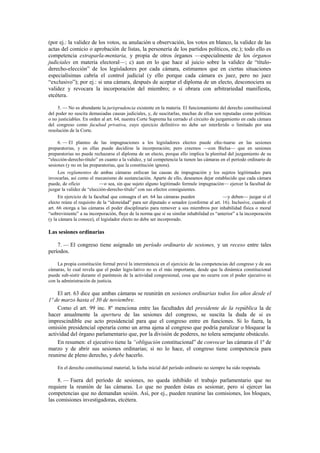 (por ej.: la validez de los votos, su anulación u observación, los votos en blanco, la validez de las
actas del comicio o aprobación de listas, la personería de los partidos políticos, etc.); todo ello es
competencia extraparla-mentaria, y propia de otros órganos —especialmente de los órganos
judiciales en materia electoral—; c) aun en lo que hace al juicio sobre la validez de “títuloderecho-elección” de los legisladores por cada cámara, estimamos que en ciertas situaciones
especialísimas cabría el control judicial (y ello porque cada cámara es juez, pero no juez
“exclusivo”); por ej.: si una cámara, después de aceptar el diploma de un electo, desconociera su
validez y revocara la incorporación del miembro; o si obrara con arbitrariedad manifiesta,
etcétera.
5. — No es abundante la jurisprudencia existente en la materia. El funcionamiento del derecho constitucional
del poder no suscita demasiadas causas judiciales, y, de suscitarlas, muchas de ellas son reputadas como políticas
o no justiciables. En orden al art. 64, nuestra Corte Suprema ha cerrado el circuito de juzgamiento en cada cámara
del congreso como facultad privativa, cuyo ejercicio definitivo no debe ser interferido o limitado por una
resolución de la Corte.
6. — El planteo de las impugnaciones a los legisladores electos puede efec-tuarse en las sesiones
preparatorias, y en ellas puede decidirse la incorporación; pero creemos —con Bielsa— que en sesiones
preparatorias no puede rechazarse el diploma de un electo, porque ello implica la plenitud del juzgamiento de su
“elección-derecho-título” en cuanto a la validez, y tal competencia la tienen las cámaras en el período ordinario de
sesiones (y no en las preparatorias, que la constitución ignora).
Los reglamentos de ambas cámaras enfocan las causas de impugnación y los sujetos legitimados para
invocarlas, así como el mecanismo de sustanciación. Aparte de ello, deseamos dejar establecido que cada cámara
puede, de oficio
—o sea, sin que sujeto alguno legitimado formule impugnación— ejercer la facultad de
juzgar la validez de “elección-derecho-título” con sus efectos consiguientes.
En ejercicio de la facultad que consagra el art. 64 las cámaras pueden
—y deben— juzgar si el
electo reúne el requisito de la “idoneidad” para ser diputado o senador (conforme al art. 16). Inclusive, cuando el
art. 66 otorga a las cámaras el poder disciplinario para remover a sus miembros por inhabilidad física o moral
“sobreviniente” a su incorporación, fluye de la norma que si su similar inhabilidad es “anterior” a la incorporación
(y la cámara la conoce), el legislador electo no debe ser incorporado.

Las sesiones ordinarias
7. — El congreso tiene asignado un período ordinario de sesiones, y un receso entre tales
períodos.
La propia constitución formal prevé la intermitencia en el ejercicio de las competencias del congreso y de sus
cámaras, lo cual revela que el poder legis-lativo no es el más importante, desde que la dinámica constitucional
puede sub-sistir durante el paréntesis de la actividad congresional, cosa que no ocurre con el poder ejecutivo ni
con la administración de justicia.

El art. 63 dice que ambas cámaras se reunirán en sesiones ordinarias todos los años desde el
1º de marzo hasta el 30 de noviembre.
Como el art. 99 inc. 8º menciona entre las facultades del presidente de la república la de
hacer anualmente la apertura de las sesiones del congreso, se suscita la duda de si es
imprescindible ese acto presidencial para que el congreso entre en funciones. Si lo fuera, la
omisión presidencial operaría como un arma ajena al congreso que podría paralizar o bloquear la
actividad del órgano parlamentario que, por la división de poderes, no tolera semejante obstáculo.
En resumen: el ejecutivo tiene la “obligación constitucional” de convocar las cámaras el 1º de
marzo y de abrir sus sesiones ordinarias; si no lo hace, el congreso tiene competencia para
reunirse de pleno derecho, y debe hacerlo.
En el derecho constitucional material, la fecha inicial del período ordinario no siempre ha sido respetada.

8. — Fuera del período de sesiones, no queda inhibido el trabajo parlamentario que no
requiere la reunión de las cámaras. Lo que no pueden éstas es sesionar, pero sí ejercer las
competencias que no demandan sesión. Así, por ej., pueden reunirse las comisiones, los bloques,
las comisiones investigadoras, etcétera.

 