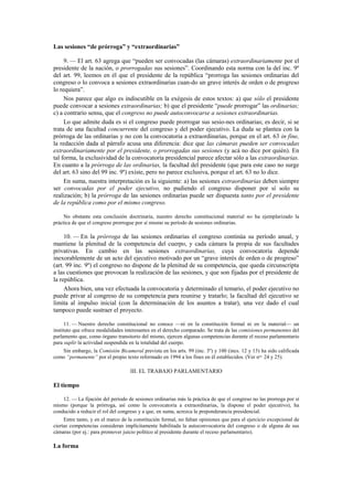 Las sesiones “de prórroga” y “extraordinarias”
9. — El art. 63 agrega que “pueden ser convocadas (las cámaras) extraordinariamente por el
presidente de la nación, o prorrogadas sus sesiones”. Coordinando esta norma con la del inc. 9º
del art. 99, leemos en él que el presidente de la república “prorroga las sesiones ordinarias del
congreso o lo convoca a sesiones extraordinarias cuan-do un grave interés de orden o de progreso
lo requiera”.
Nos parece que algo es indiscutible en la exégesis de estos textos: a) que sólo el presidente
puede convocar a sesiones extraordinarias; b) que el presidente “puede prorrogar” las ordinarias;
c) a contrario sensu, que el congreso no puede autoconvocarse a sesiones extraordinarias.
Lo que admite duda es si el congreso puede prorrogar sus sesio-nes ordinarias; es decir, si se
trata de una facultad concurrente del congreso y del poder ejecutivo. La duda se plantea con la
prórroga de las ordinarias y no con la convocatoria a extraordinarias, porque en el art. 63 in fine,
la redacción dada al párrafo acusa una diferencia: dice que las cámaras pueden ser convocadas
extraordinariamente por el presidente, o prorrogadas sus sesiones (y acá no dice por quién). En
tal forma, la exclusividad de la convocatoria presidencial parece afectar sólo a las extraordinarias.
En cuanto a la prórroga de las ordinarias, la facultad del presidente (que para este caso no surge
del art. 63 sino del 99 inc. 9º) existe, pero no parece exclusiva, porque el art. 63 no lo dice.
En suma, nuestra interpretación es la siguiente: a) las sesiones extraordinarias deben siempre
ser convocadas por el poder ejecutivo, no pudiendo el congreso disponer por sí solo su
realización; b) la prórroga de las sesiones ordinarias puede ser dispuesta tanto por el presidente
de la república como por el mismo congreso.
No obstante esta conclusión doctrinaria, nuestro derecho constitucional material no ha ejemplarizado la
práctica de que el congreso prorrogue por sí mismo su período de sesiones ordinarias.

10. — En la prórroga de las sesiones ordinarias el congreso continúa su período anual, y
mantiene la plenitud de la competencia del cuerpo, y cada cámara la propia de sus facultades
privativas. En cambio en las sesiones extraordinarias, cuya convocatoria depende
inexorablemente de un acto del ejecutivo motivado por un “grave interés de orden o de progreso”
(art. 99 inc. 9º) el congreso no dispone de la plenitud de su competencia, que queda circunscripta
a las cuestiones que provocan la realización de las sesiones, y que son fijadas por el presidente de
la república.
Ahora bien, una vez efectuada la convocatoria y determinado el temario, el poder ejecutivo no
puede privar al congreso de su competencia para reunirse y tratarlo; la facultad del ejecutivo se
limita al impulso inicial (con la determinación de los asuntos a tratar), una vez dado el cual
tampoco puede sustraer el proyecto.
11. — Nuestro derecho constitucional no conoce —ni en la constitución formal ni en la material— un
instituto que ofrece modalidades interesantes en el derecho comparado. Se trata de las comisiones permanentes del
parlamento que, como órgano transitorio del mismo, ejercen algunas competencias durante el receso parlamentario
para suplir la actividad suspendida en la totalidad del cuerpo.
Sin embargo, la Comisión Bicameral prevista en los arts. 99 (inc. 3º) y 100 (incs. 12 y 13) ha sido calificada
como “permanente” por el propio texto reformado en 1994 a los fines en él establecidos. (Ver nos. 24 y 25).

III. EL TRABAJO PARLAMENTARIO

El tiempo
12. — La fijación del período de sesiones ordinarias más la práctica de que el congreso no las prorroga por sí
mismo (porque la prórroga, así como la convocatoria a extraordinarias, la dispone el poder ejecutivo), ha
conducido a reducir el rol del congreso y a que, en suma, acrezca la preponderancia presidencial.
Entre tanto, y en el marco de la constitución formal, no faltan opiniones que para el ejercicio excepcional de
ciertas competencias consideran implícitamente habilitada la autoconvocatoria del congreso o de alguna de sus
cámaras (por ej.: para promover juicio político al presidente durante el receso parlamentario).

La forma

 