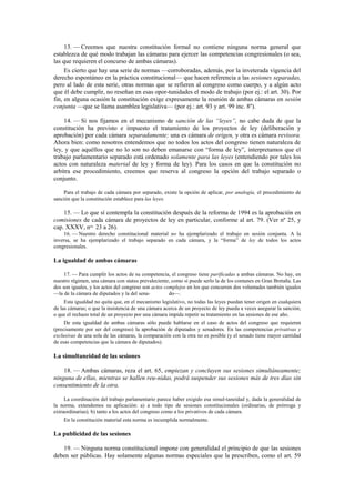 13. — Creemos que nuestra constitución formal no contiene ninguna norma general que
establezca de qué modo trabajan las cámaras para ejercer las competencias congresionales (o sea,
las que requieren el concurso de ambas cámaras).
Es cierto que hay una serie de normas —corroboradas, además, por la inveterada vigencia del
derecho espontáneo en la práctica constitucional— que hacen referencia a las sesiones separadas,
pero al lado de esta serie, otras normas que se refieren al congreso como cuerpo, y a algún acto
que él debe cumplir, no reseñan en esas opor-tunidades el modo de trabajo (por ej.: el art. 30). Por
fin, en alguna ocasión la constitución exige expresamente la reunión de ambas cámaras en sesión
conjunta —que se llama asamblea legislativa— (por ej.: art. 93 y art. 99 inc. 8º).
14. — Si nos fijamos en el mecanismo de sanción de las “leyes”, no cabe duda de que la
constitución ha previsto e impuesto el tratamiento de los proyectos de ley (deliberación y
aprobación) por cada cámara separadamente; una es cámara de origen, y otra es cámara revisora.
Ahora bien: como nosotros entendemos que no todos los actos del congreso tienen naturaleza de
ley, y que aquéllos que no lo son no deben emanarse con “forma de ley”, interpretamos que el
trabajo parlamentario separado está ordenado solamente para las leyes (entendiendo por tales los
actos con naturaleza material de ley y forma de ley). Para los casos en que la constitución no
arbitra ese procedimiento, creemos que reserva al congreso la opción del trabajo separado o
conjunto.
Para el trabajo de cada cámara por separado, existe la opción de aplicar, por analogía, el procedimiento de
sanción que la constitución establece para las leyes.

15. — Lo que sí contempla la constitución después de la reforma de 1994 es la aprobación en
comisiones de cada cámara de proyectos de ley en particular, conforme al art. 79. (Ver nº 25, y
cap. XXXV, nos. 23 a 26).
16. — Nuestro derecho constitucional material no ha ejemplarizado el trabajo en sesión conjunta. A la
inversa, se ha ejemplarizado el trabajo separado en cada cámara, y la “forma” de ley de todos los actos
congresionales.

La igualdad de ambas cámaras
17. — Para cumplir los actos de su competencia, el congreso tiene parificadas a ambas cámaras. No hay, en
nuestro régimen, una cámara con status prevaleciente, como sí puede serlo la de los comunes en Gran Bretaña. Las
dos son iguales, y los actos del congreso son actos complejos en los que concurren dos voluntades también iguales
—la de la cámara de diputados y la del senado—.
Esta igualdad no quita que, en el mecanismo legislativo, no todas las leyes puedan tener origen en cualquiera
de las cámaras; o que la insistencia de una cámara acerca de un proyecto de ley pueda a veces asegurar la sanción;
o que el rechazo total de un proyecto por una cámara impida repetir su tratamiento en las sesiones de ese año.
De esta igualdad de ambas cámaras sólo puede hablarse en el caso de actos del congreso que requieren
(precisamente por ser del congreso) la aprobación de diputados y senadores. En las competencias privativas y
exclusivas de una sola de las cámaras, la comparación con la otra no es posible (y el senado tiene mayor cantidad
de esas competencias que la cámara de diputados).

La simultaneidad de las sesiones
18. — Ambas cámaras, reza el art. 65, empiezan y concluyen sus sesiones simultáneamente;
ninguna de ellas, mientras se hallen reu-nidas, podrá suspender sus sesiones más de tres días sin
consentimiento de la otra.
La coordinación del trabajo parlamentario parece haber exigido esa simul-taneidad y, dada la generalidad de
la norma, extendemos su aplicación: a) a todo tipo de sesiones constitucionales (ordinarias, de prórroga y
extraordinarias); b) tanto a los actos del congreso como a los privativos de cada cámara.
En la constitución material esta norma es incumplida normalmente.

La publicidad de las sesiones
19. — Ninguna norma constitucional impone con generalidad el principio de que las sesiones
deben ser públicas. Hay solamente algunas normas especiales que la prescriben, como el art. 59

 