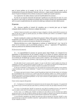 para el juicio político en el senado, el art. 99 inc. 4º para el acuerdo del senado en el
nombramiento de jueces de tribunales federales inferiores y, según nuestra interpretación, también
el art. 83 para la insistencia de las cámaras en proyectos vetados por el poder ejecutivo.
Los reglamentos de ambas cámaras sí prevén la publicidad de las sesiones.
Se trata de un requisito elemental del principio republicano de publicidad de todos los actos
de gobierno, por lo que no vacilamos en sostener que las sesiones secretas son inconstitucionales,
salvo en casos excepcionalísimos de secretos de estado que realmente son tales objetivamente.
El quorum
20. — Quorum significa el número de miembros que se necesita para que un órgano
colegiado pueda constituirse, funcionar y adoptar decisiones.
Cuando el número de miembros que compone un órgano colegiado es elevado, resulta difícil la asistencia de
todos; de ahí que se arbitre un quorum para que, con número suficiente, pero inferior a la totalidad, el órgano
pueda ejercer su función.

Nuestra constitución contiene una disposición general y básica sobre quorum, sin perjuicio de
excepciones que ella misma introduce en casos particulares; el art. 64 dice que ninguna de las
cámaras entrará en sesión sin la mayoría absoluta de sus miembros.
Mayoría absoluta no es, como vulgarmente se sostiene, la “mitad más uno”, sino “más de la
mitad” de los miembros, que es cosa distinta, porque si —por ej.— suponemos 187 legisladores,
más de la mitad son 94, mientras la mitad más uno son 95.
El derecho de la minoría
21. — La imposibilidad de sesionar sin quorum parece dejar librado a la voluntad de los
legisladores el funcionamiento de las cámaras, porque si no asisten en número suficiente para
formar quorum, la cámara no puede sesionar. La constitución no ha ignorado esa hipótesis, y por
eso el mismo art. 64 añade que un número menor podrá compeler a los miembros ausentes a que
concurran a las sesiones, en los términos y bajo las penas que cada cámara establecerá.
No cabe duda de que la cámara puede compeler. Lo que no está claro es quién establece las formas de
compulsión y las penas: ¿puede hacerlo la minoría en cada caso?, o ¿la cámara (con quorum) ha de haber previsto
anticipadamente con carácter general las medidas compulsivas que podrá usar la minoría?
Se dirá que la alternativa se disipa porque el art. 64 consigna que la minoría podrá compeler “en los términos
y bajo las penas que cada cámara establecerá”. “Cámara” no es la minoría de la cámara, sino la cámara con
quorum.
No obstante, para que la norma no llegue a quedar bloqueada por imprevisión de cada cámara, nos inclinamos
por la posibilidad de que la minoría por sí misma (que para esta situación vendría a ser “cámara en minoría”)
disponga los términos y las penas de compulsión, a menos que la misma cámara (con quorum) o su reglamento ya
tuviera establecida la norma general pertinente, en cuyo caso la minoría no podría apartarse de esa norma para
reemplazarla por otra ocasional.

Casos varios respecto del quorum
22. — Se dispersa en el articulado de la constitución una serie de normas sobre el quorum. A la general del
art. 64 sobre el que es necesario para que cada cámara se constituya en sesión, hay que añadir situaciones diversas.
Así:
a) a veces, si se prescribe para “decidir” un quorum de votos sobre los miembros presentes, este quorum de
votos se cuenta y extrae sobre los miembros que en el caso hacen falta para que la cámara “sesione”;
b) otras veces, si se establece para “decidir” un número de votos sobre el total de miembros que implica
quorum agravado (o sea, que no basta la mayoría de más de la mitad), es menester que el quorum de asistencia
también sea mayor que el normal a fin de que se pueda alcanzar el quorum de votos requerido;
c) como principio, entendemos que cuando una norma que exige un quorum de votos para “decidir” no dice
expresamente que se trata de los miembros “presentes”, aquel quorum de votos debe computarse sobre el total de
los que componen la cámara.

 
