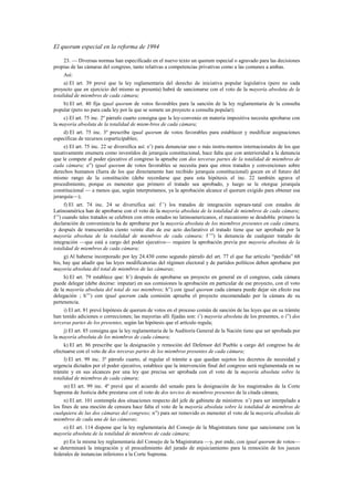 El quorum especial en la reforma de 1994
23. — Diversas normas han especificado en el nuevo texto un quorum especial o agravado para las decisiones
propias de las cámaras del congreso, tanto relativas a competencias privativas como a las comunes a ambas.
Así:
a) El art. 39 prevé que la ley reglamentaria del derecho de iniciativa popular legislativa (pero no cada
proyecto que en ejercicio del mismo se presenta) habrá de sancionarse con el voto de la mayoría absoluta de la
totalidad de miembros de cada cámara;
b) El art. 40 fija igual quorum de votos favorables para la sanción de la ley reglamentaria de la consulta
popular (pero no para cada ley por la que se somete un proyecto a consulta popular);
c) El art. 75 inc. 2º párrafo cuarto consigna que la ley-convenio en materia impositiva necesita aprobarse con
la mayoría absoluta de la totalidad de miem-bros de cada cámara;
d) El art. 75 inc. 3º prescribe igual quorum de votos favorables para establecer y modificar asignaciones
específicas de recursos coparticipables;
e) El art. 75 inc. 22 se diversifica así: e’) para denunciar uno o más instru-mentos internacionales de los que
taxativamente enumera como investidos de jerarquía constitucional, hace falta que con anterioridad a la denuncia
que le compete al poder ejecutivo el congreso la apruebe con dos terceras partes de la totalidad de miembros de
cada cámara; e”) igual quorum de votos favorables se necesita para que otros tratados y convenciones sobre
derechos humanos (fuera de los que directamente han recibido jerarquía constitucional) gocen en el futuro del
mismo rango de la constitución (debe recordarse que para esta hipótesis el inc. 22 también agrava el
procedimiento, porque es menester que primero el tratado sea aprobado, y luego se le otorgue jerarquía
constitucional — a menos que, según interpretamos, ya la aprobación alcance el quorum exigido para obtener esa
jerarquía—);
f) El art. 74 inc. 24 se diversifica así: f ’) los tratados de integración supraes-tatal con estados de
Latinoamérica han de aprobarse con el voto de la mayoría absoluta de la totalidad de miembros de cada cámara;
f ”) cuando tales tratados se celebren con otros estados no latinoamericanos, el mecanismo se desdobla: primero la
declaración de conveniencia ha de aprobarse por la mayoría absoluta de los miembros presentes en cada cámara,
y después de transcurridos ciento veinte días de ese acto declarativo el tratado tiene que ser aprobado por la
mayoría absoluta de la totalidad de miembros de cada cámara; f ’”) la denuncia de cualquier tratado de
integración —que está a cargo del poder ejecutivo— requiere la aprobación previa por mayoría absoluta de la
totalidad de miembros de cada cámara;
g) Al haberse incorporado por ley 24.430 como segundo párrafo del art. 77 el que fue artículo “perdido” 68
bis, hay que añadir que las leyes modificatorias del régimen electoral y de partidos políticos deben aprobarse por
mayoría absoluta del total de miembros de las cámaras;
h) El art. 79 establece que: h’) después de aprobarse un proyecto en general en el congreso, cada cámara
puede delegar (debe decirse: imputar) en sus comisiones la aprobación en particular de ese proyecto, con el voto
de la mayoría absoluta del total de sus miembros; h”) con igual quorum cada cámara puede dejar sin efecto esa
delegación ; h”’) con igual quorum cada comisión aprueba el proyecto encomendado por la cámara de su
pertenencia.
i) El art. 81 prevé hipótesis de quorum de votos en el proceso común de sanción de las leyes que en su trámite
han tenido adiciones o correcciones; las mayorías allí fijadas son: i’) mayoría absoluta de los presentes, o i”) dos
terceras partes de los presentes, según las hipótesis que el artículo regula;
j) El art. 85 consigna que la ley reglamentaria de la Auditoría General de la Nación tiene que ser aprobada por
la mayoría absoluta de los miembros de cada cámara;
k) El art. 86 prescribe que la designación y remoción del Defensor del Pueblo a cargo del congreso ha de
efectuarse con el voto de dos terceras partes de los miembros presentes de cada cámara;
l) El art. 99 inc. 3º párrafo cuarto, al regular el trámite a que quedan sujetos los decretos de necesidad y
urgencia dictados por el poder ejecutivo, establece que la intervención final del congreso será reglamentada en su
trámite y en sus alcances por una ley que precisa ser aprobada con el voto de la mayoría absoluta sobre la
totalidad de miembros de cada cámara;
m) El art. 99 inc. 4º prevé que el acuerdo del senado para la designación de los magistrados de la Corte
Suprema de Justicia debe prestarse con el voto de dos tercios de miembros presentes de la citada cámara;
n) El art. 101 contempla dos situaciones respecto del jefe de gabinete de ministros: n’) para ser interpelado a
los fines de una moción de censura hace falta el voto de la mayoría absoluta sobre la totalidad de miembros de
cualquiera de las dos cámaras del congreso; n”) para ser removido es menester el voto de la mayoría absoluta de
miembros de cada una de las cámaras;
o) El art. 114 dispone que la ley reglamentaria del Consejo de la Magistratura tiene que sancionarse con la
mayoría absoluta de la totalidad de miembros de cada cámara;
p) En la misma ley reglamentaria del Consejo de la Magistratura —y, por ende, con igual quorum de votos—
se determinará la integración y el procedimiento del jurado de enjuiciamiento para la remoción de los jueces
federales de instancias inferiores a la Corte Suprema.

 