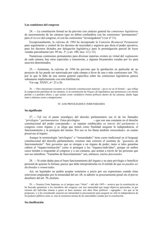 Las comisiones del congreso
24. — La constitución formal no ha previsto con carácter general las comisiones legislativas
de asesoramiento de las cámaras (que no deben confundirse con las comisiones “permanentes”
para el receso del congreso, ni con las comisiones “investigadoras”) (ver nº 11).
Excepcionalmente, la reforma de 1994 ha incorporado la Comisión Bicameral Permanente
para seguimiento y control de los decretos de necesidad y urgencia que dicta el poder ejecutivo,
para los decretos dictados por delegación legislativa,y para la promulgación parcial de leyes
vetadas parcialmente (art. 99 inc. 3º, y art. 100, incs. 12 y 13).
Numerosas comisiones permanentes para diversas materias existen en virtud del reglamento
de cada cámara; hay otras especiales y transitorias, y algunas bicamerales creadas por ley para
asun-tos determinados.
25. — Asimismo, la reforma de 1994 ha previsto que la aprobación en particular de un
proyecto de ley puede ser autorizada por cada cámara a favor de una o más comisiones (art. 79),
por lo que la falta de una norma general específica sobre las comisiones legislativas parece
subsanarse implícitamente con esta habilitación.
Ver cap. XXXV, nos. 23 a 26.
26. — Otro mecanismo existente en el derecho constitucional material —pe-ro no en el formal— que refleja
la composición partidista de las cámaras, es la constitución de bloques de legisladores que pertenecen a un mismo
partido o a partidos afines, y que actúan como verdaderos frentes políticos dentro de las cámaras, dando lugar
tanto a alianzas como a antagonismos.

IV. LOS PRIVILEGIOS E INMUNIDADES

Su significado
27. — Tal vez el punto neurálgico del derecho parlamentario sea el de los llamados
“privilegios” parlamentarios. Estos privilegios
—que son una constante en el derecho
constitucional del poder com-parado— se reputan establecidos en interés del parlamento o
congreso como órgano, y se alega que tienen como finalidad asegurar la independencia, el
funcionamiento y la jerarquía del mismo. Por eso se los llama también inmunidades, en cuanto
preservan al órgano.
Aunque la terminología “privilegios” o “inmunidades” tiene curso tradicional en el lenguaje
constitucional del derecho parlamentario, creemos más correcto el sustituto de “garantías de
funcionamiento”. Son garantías que se otorgan a un órgano de poder, tanto si tales garantías
cubren al “órgano-institución” como si protegen a los “órganos-individuo”, porque en ambos
casos tienden a resguardar al congreso y a sus cámaras, que actúan a través de las personas que
son sus miembros. “Garantías de funcionamiento” son, entonces, tutelas funcionales.
28. — Si están dadas para el buen funcionamiento del órgano y no para privilegio o beneficio
personal de quienes lo forman, parece que debe interpretárselas en el sentido de que no pueden ser
declinadas o renunciadas.
Así, un legislador no podría aceptar someterse a juicio por sus expresiones cuando éstas
estuvieran amparadas por la inmunidad del art. 68, ni admitir su procesamiento penal sin el previo
desafuero del art. 70, etcétera.
29. — Nuestra Corte Suprema, en el antiguo caso “Alem” —del año 1893— sostuvo que la constitución no
ha buscado garantizar a los miembros del congreso con una inmunidad que tenga objetivos personales, ni por
razones del individuo mismo a quien se hace inmune; son altos fines políticos —agregaba— los que se ha
propuesto, y si ha considerado esencial esa inmunidad es precisamente para asegurar no sólo la independencia de
los poderes públicos entre sí, sino la existencia misma de las autoridades creadas por la constitución.

Su clasificación

 