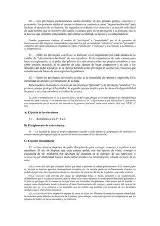 30. — Los privilegios parlamentarios suelen dividirse en dos grandes grupos: colectivos y
personales; los primeros atañen al cuerpo o cámara en conjunto y como “órgano-institución” para
facilitar el ejercicio de su función; los segundos se refieren a la situación o actuación individual
de cada hombre que es miembro del cuerpo o cámara, pero no en protección a su persona, sino a
la función que comparte integrándolo, para tutelar su libertad, su decoro y su independencia.
Cuando proponemos cambiar el nombre de “privilegios” e “inmunidades” por el de garantías de
funcionamiento del congreso, comprendemos que tanto los que se consideran “colectivos” como los “personales”
comparten una igual naturaleza de resguardo al órgano (“institución” e “individuo”), a su función, a su dinámica, a
su independencia.

31. — Entre los privilegios colectivos se incluyen: a) el juzgamiento por cada cámara de la
validez de “elección-derecho-título” de sus miembros; b) la competencia de cada cámara para
hacer su reglamento; c) el poder disciplinario de cada cámara sobre sus propios miembros, y aun
sobre terceros extraños; d) el derecho de cada cámara de hacer comparecer a su sala a los
ministros del poder ejecutivo; e) se incluye también como privilegio el aceptar las renuncias que
voluntariamente hacen de sus cargos los legisladores.
32. — Entre los privilegios personales se cita: a) la inmunidad de opinión y expresión; b) la
inmunidad de arresto; c) el desafuero; d) la dieta.
Para nosotros, el desafuero es a la vez un privilegio “personal” y un privilegio “colectivo”; lo
primero, porque protege al legislador; lo segundo, porque implica para la cámara la disponibilidad
de poner o no a sus miembros a la orden de un juez.
La dieta o remuneración no es, a nuestro juicio, un privilegio, porque al no tener garantía de irreductibilidad
(como la tienen —por ej.— las retribuciones de los jueces en el art. 110) nos parece que sólo reviste el carácter de
una compensación por el servicio, sin naturaleza de garantía funcional, como mero salario. (Ver cap. XXXI, nº
30).

A) El juicio de las elecciones
33. — Remitimos a los nos. 4 a 6.
B) El reglamento de cada cámara
34. — La facultad de dictar el propio reglamento concede a cada cámara la competencia de establecer su
estatuto interno, por supuesto que sin exceder ni alterar las normas de la constitución.

C) El poder disciplinario
35. — Las cámaras disponen de poder disciplinario para corregir, remover y expulsar a sus
miembros. El art. 66 dispone que cada cámara podrá, con dos tercios de votos, corregir a
cualquiera de sus miembros por desorden de conducta en el ejercicio de sus funciones, o
removerlo por inhabilidad física o moral sobreviniente a su incorporación, o hasta excluirle de su
seno.
a) La corrección cabe por cualquier hecho que altere o perturbe el trabajo parlamentario de la cámara; (por
ej.: incurrir en insultos, agravios, interrupciones reiteradas, etc. La sanción puede ser un llamamiento al orden, un
pedido de que retire las expresiones ofensivas o las aclare, la privación del uso de la palabra, una multa, etcétera.
b) La remoción está prevista por causa de inhabilidad física o moral, posterior a su incorporación.
(Entendemos que si la causa es anterior, pero la cáma-ra la conoce después, la norma puede funcionar igualmente.)
Si bien el privilegio de la cámara se incluye entre sus facultades disciplinarias, cabe anotar que la medida —
aunque como disciplinaria tiende a preservar el buen funcionamiento del cuerpo— puede carecer del carácter de
sanción; por ej.: si se remueve a un legislador que ha sufrido una parálisis con privación de sus facultades
mentales que le imposibilita renunciar.
e) La exclusión no lleva asignación expresa de causa en el art. 66. Mientras la remoción requiere inhabilidad,
la exclusión queda librada a la discreción de la cámara, pero siempre, como todo ejercicio de competencias por los
órganos del poder, en forma razonable y no arbitraria.

 