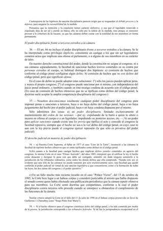 Cualesquiera de las hipótesis de sanción disciplinaria parecen exigir que se resguarden el debido proceso y la
defensa, para asegurar la razonabilidad de la medida.
Pensamos que la remoción y la expulsión tienen carácter definitivo, o sea que el legislador removido o
expulsado deja de ser tal y pierde su banca; ello no sólo por la índole de la medida, sino porque es menester
proveer a la cobertura de la vacante, ya que las cámaras deben contar con la totalidad de sus miembros en forma
permanente.

El poder disciplinario frente a terceros extraños a la cámara
36. — El art. 66 no incluye el poder disciplinario frente a terceros extraños a la cámara. Se lo
ha interpretado como privilegio implícito, consistente en castigar a los que sin ser legisladores
cometen actos que implican una ofensa al parlamento, o a alguno de sus miembros en su carácter
de tales.
En nuestro derecho constitucional del poder, donde la constitución no asigna al congreso, ni a
sus cámaras separadamente, la facultad de sancionar hechos lesivos cometidos en su contra por
personas extrañas al cuerpo, es habitual distinguir dos hipótesis: a) comisión de hechos que
conforme al código penal configuran algún delito; b) comisión de hechos que no son delitos del
código penal, pero que significan ofensa.
En el caso de delito se puede adoptar estas soluciones: 1º) sólo los jueces pueden aplicar pena,
y nunca el propio congreso; 2º) el congreso puede sancionar por sí mismo, con independencia del
juicio penal ordinario, y también cuando en éste recaiga condena de acuerdo con el código penal.
(En caso de comisión de hechos ofensivos que no se tipifican como delitos del código penal, la
doctrina suele aceptar la amplia competencia disciplinaria del congreso.)
37. — Nosotros desconocemos totalmente cualquier poder disciplinario del congreso para
imponer penas o sanciones a terceros, haya o no haya delito del código penal, haya o no haya
juzgamiento del hecho por el poder judicial, haya o no haya condena dispuesta por el mismo.
Sólo admitimos dos cosas: a) un poder disciplinario, limitado exclusivamente al
mantenimiento del orden de las sesiones —por ej.: expulsando de la barra a quien lo altere o
incurra en ofensa al cuerpo o a un legislador; impidiendo su posterior acceso, etc.—; b) un poder
para aplicar sanciones cuando existe una ley previa que tipifica el acto y concede al congreso la
facultad represiva, siempre que el hecho no sea a la vez delito del código penal, en cuyo caso ni
aun con la ley previa puede el congreso ejercer represión (la que sólo es privativa del poder
judicial).
El derecho judicial en materia de poder disciplinario
38. — a) Nuestra Corte Suprema, al fallar en 1877 el caso “Lino de la Torre”, reconoció a las cámaras la
facultad de reprimir hechos ofensivos que no están tipificados como delitos en el código penal.
b) En cuanto a la facultad para castigar hechos que implican delitos penales cometidos en agravio del
congreso, la misma Corte en el caso “Eliseo Acevedo”, del años 1885, interpretó que al calificar la ley el hecho
como desacato y designar la pena con que debe ser castigado, entendió sin duda ninguna someterlo a la
jurisdicción de los tribunales ordinarios, como todos los demás delitos que ella comprende. “Siendo esto así, es
evidente que una sola de las cámaras no puede reasumir por acto exclusivamente suyo, una facultad que quedó
conferida al poder judicial en virtud de una sanción legislativa a que concurrieron, como a la formación de todas
las leyes, las dos ramas del congreso y el poder ejecutivo.”

c) En un fallo mucho más reciente recaído en el caso “Peláez Víctor”, del 15 de octubre de
1995, la Corte hizo lugar a un habeas corpus y consideró justiciable el arresto que había dispuesto
el senado contra quien había efectuado una publicación periodística que la cámara reputó ofensiva
para sus miembros. La Corte sentó doctrina que compartimos, conforme a la cual el poder
disciplinario contra terceros sólo procede cuando se entorpece u obstaculiza el cumplimiento de
las funciones de la cámara.
Similar criterio adoptó la Corte en el fallo del 11 de julio de 1996 en el habeas corpus promovido en favor de
Guillermo J. Cherashny (caso “Soaje Pinto José María”).
39. — Si el hecho ofensivo para el congreso constituye delito del código penal, y ha sido cometido por medio
de la prensa, la jurisdicción corresponde a los tribunales federales. Si tal fue la jurisprudencia excepcional en el

 