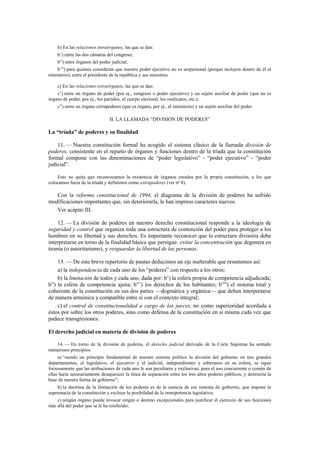 b) En las relaciones intraórganos, las que se dan:
b’) entre las dos cámaras del congreso;
b”) entre órganos del poder judicial;
b’”) para quienes consideran que nuestro poder ejecutivo no es unipersonal (porque incluyen dentro de él al
ministerio), entre el presidente de la república y sus ministros.
c) En las relaciones extraórganos, las que se dan:
c’) entre un órgano de poder (por ej., congreso o poder ejecutivo) y un sujeto auxiliar de poder (que no es
órgano de poder, por ej., los partidos, el cuerpo electoral, los sindicatos, etc.);
c”) entre un órgano extrapoderes (que es órgano, por ej., el ministerio) y un sujeto auxiliar del poder.

II. LA LLAMADA “DIVISION DE PODERES”

La “tríada” de poderes y su finalidad
11. — Nuestra constitución formal ha acogido el sistema clásico de la llamada división de
poderes, consistente en el reparto de órganos y funciones dentro de la tríada que la constitución
formal compone con las denominaciones de “poder legislativo” - “poder ejecutivo” - “poder
judicial”.
Esto no quita que reconozcamos la existencia de órganos creados por la propia constitución, a los que
colocamos fuera de la tríada y definimos como extrapoderes (ver nº 8).

Con la reforma constitucional de 1994, el diagrama de la división de poderes ha sufrido
modificaciones importantes que, sin deteriorarla, le han impreso caracteres nuevos.
Ver acápite III.
12. — La división de poderes en nuestro derecho constitucional responde a la ideología de
seguridad y control que organiza toda una estructura de contención del poder para proteger a los
hombres en su libertad y sus derechos. Es importante reconocer que la estructura divisoria debe
interpretarse en torno de la finalidad básica que persigue: evitar la concentración que degenera en
tiranía (o autoritarismo), y resguardar la libertad de las personas.
13. — De este breve repertorio de pautas deducimos un eje inalterable que resumimos así:
a) la independencia de cada uno de los “poderes” con respecto a los otros;
b) la limitación de todos y cada uno, dada por: b’) la esfera propia de competencia adjudicada;
b”) la esfera de competencia ajena; b”’) los derechos de los habitantes; b””) el sistema total y
coherente de la constitución en sus dos partes —dogmática y orgánica— que deben interpretarse
de manera armónica y compatible entre sí con el contexto integral;
c) el control de constitucionalidad a cargo de los jueces, no como superioridad acordada a
éstos por sobre los otros poderes, sino como defensa de la constitución en sí misma cada vez que
padece transgresiones.
El derecho judicial en materia de división de poderes
14. — En torno de la división de poderes, el derecho judicial derivado de la Corte Suprema ha sentado
numerosos principios:
a) “siendo un principio fundamental de nuestro sistema político la división del gobierno en tres grandes
departamentos, el legislativo, el ejecutivo y el judicial, independientes y soberanos en su esfera, se sigue
forzosamente que las atribuciones de cada uno le son peculiares y exclusivas; pues el uso concurrente o común de
ellas haría necesariamente desaparecer la línea de separación entre los tres altos poderes públicos, y destruiría la
base de nuestra forma de gobierno”;
b) la doctrina de la limitación de los poderes es de la esencia de ese sistema de gobierno, que impone la
supremacía de la constitución y excluye la posibilidad de la omnipotencia legislativa;
c) ningún órgano puede invocar origen o destino excepcionales para justificar el ejercicio de sus funciones
más allá del poder que se le ha conferido;

 