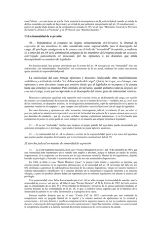 caso Calvete —en una época en que la Corte sostenía la incompetencia de la justicia federal cuando se trataba de
delitos cometidos por medio de la prensa (y en virtud de una particular interpretación del art. 32 constitucional)—,
parece no quedar duda después de la jurisprudencia sentada en 1932 en el caso “Ministerio Fiscal de la Provincia
de Santa Fe c/Diario La Provincia”, y en 1970 en el caso “Batalla Eduardo J.”.

D) La inmunidad de expresión
40. — Reputándose al congreso un órgano eminentemente deli-berativo, la libertad de
expresión de sus miembros ha sido considerada como imprescindible para el desempeño del
cargo. Al privilegio consiguiente se lo conoce con el título de “inmunidad” de opinión, y mediante
él, a tenor del art. 68 de la constitución, ninguno de los miembros del congreso puede ser acusado,
interrogado judicialmente ni molestado por las opiniones o los discursos que emita
desempeñando su mandato de legislador.
En doctrina penal, hay quienes consideran que la norma del art. 68 consagra no una “inmunidad” sino una
indemnidad. Las indemnidades “funcionales” son exclusiones de la ley penal, mediante las cuales una persona
queda eximida de responsabilidad penal.

La indemnidad del caso protege opiniones y discursos (incluyendo otras manifestaciones
simbólicas y actitudes) emitidos “en el desempeño del cargo”. Quiere decir que, en el tiempo, esas
opiniones y esos discursos tienen que emitirse desde que el legislador se incorpora a la cámara
hasta que concluye su mandato. Pero emitidos en tal lapso, quedan cubiertos todavía después del
cese en el cargo, o sea que lo expresado en el desempeño del mismo goza de indemnidad vitalicia.
Discursos y opiniones significan toda expresión oral o escrita vertida en el desempeño del cargo, con ocasión
del mismo y en cumplimiento de su función, aunque no sea en el recinto de sesiones —también, por ej.: en el seno
de las comisiones, en despachos escritos, en investigaciones parlamentarias, o por la reproducción en la prensa de
opiniones vertidas en el congreso—, pero siempre con suficiente conexidad funcional con el cargo de legislador.
Por esos discursos y opiniones no cabe: acusación, interrogatorio judicial, ni molestia. O sea, no cabe: a)
proceso judicial ni administrativo (pero sí el ejercicio de la facultad disciplinaria de la propia cámara para corregir
por desorden de conducta —por ej.: excesos verbales, injurias, expresiones indecorosas—); ni b) citación para
comparecer en juicio (ni como parte, ni como testigo); ni c) situación que origine molestia al legislador.
41. — El no ser “molestado” implica que tampoco el propio partido del legis-lador puede incomodarlo por
opiniones protegidas en el privilegio, y por ende el partido no puede aplicarle sanciones.
42. — La indemnidad del art. 68 no alcanza a excluir de la responsabilidad penal a los actos del legislador
que puedan quedar atrapados directamente por la incriminación constitucional del art. 29.

El derecho judicial en materia de inmunidad de expresión
43. — La Corte Suprema manifestó, en el caso “Fiscal c/Benjamín Calvete”, del 19 de setiembre de 1864, que
esta inmunidad debe interpretarse en el sentido más amplio y absoluto, porque si hubiera un medio de violarla
impunemente, él se emplearía con frecuencia por los que intentaren coartar la libertad de los legisladores, dejando
burlado su privilegio y frustrada la constitución en una de sus más sustanciales disposiciones.
En 1960, al fallar el caso “Mario Martínez Casas”, la propia Corte reiteró y especificó su doctrina, que
creemos puede resumirse en las siguientes afirmaciones: a) la inmunidad del art. 68 (al tiempo del fallo era art.
60), destinada a garantizar la independencia funcional de las cámaras legislativas, integra en nuestro régimen el
sistema representativo republicano; b) el carácter absoluto de la inmunidad es requisito inherente a su concreta
eficacia; c) pero los posibles abusos deben ser reprimidos por los mismos legisladores sin afectar la esencia del
privilegio.
Con posterioridad, otros fallos han aclarado que el art. 68 no sólo consagra la inmunidad de sanción, sino la
inmunidad de proceso; así, por ej.: al fallar el caso “Savino Horacio”, el 24 de febrero de 1965, la Corte sostuvo
que las inmunidades de los arts. 69 y 70 no impiden la formación y progreso de las causas judiciales fundadas en
razones distintas de las contempladas en el art. 68, lo que, a contrario sensu, significa que en la hipótesis de la
inmunidad de opinión no es viable la formación y el progreso de la causa.
Interesa también destacar que en el caso “Varela Cid” de 1992 —provocado por una contienda de
competencia entre un juzgado federal de la capital y la cámara nacional de apelaciones en lo criminal y
correccional— la Corte dirimió el conflicto competencial de la siguiente manera: a) por las conductas expresivas
durante el desempeño del cargo legislativo no cabe enjuiciamiento; b) por las opiniones vertidas con anterioridad,
la competencia incumbe a la justicia nacional de primera instancia en lo correccional de la capital.

 