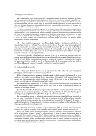 Nuestra posición valorativa
44. — La aplicación que la jurisprudencia de la Corte ha hecho del art. 68 es exacta, presupuesta la vigencia
de la norma constitucional. En cambio, dike-lógicamente dicha norma es criticable, porque la impunidad total y
absoluta con la que un legislador en ejercicio de su mandato puede injuriar, calumniar ofen-der, etc., no parece
éticamente sostenible, sino una irritante lesión de la igual-dad; una banca legislativa no puede proporcionar vía
libre para delinquir. La supuesta indemnidad que excluye la responsabilidad penal tampoco es necesaria para
garantizar el funcionamiento del congreso.
A efectos de atenuar la extensión y magnitud del privilegio, creemos útil, mientras la norma permanezca
vigente, interpretarla restrictivamente (como que es un principio de buena hermenéutica interpretar todo privilegio
en forma estricta). Así: a) la inmunidad no alcanza a opiniones vertidas con prescindencia del desempeño concreto
del cargo; b) la inmunidad no ampara el otorgamiento de facultades extraordinarias incriminado por la propia
constitución en el art. 29; c) la inmunidad no impide que el legislador tenga que declarar en causa
—penal
o civil— de terceros, siempre que su deposición no verse sobre hechos relacionados con opiniones propias
cubiertas por el privilegio parlamentario.

45. — Cabe también preguntarse —con Néstor Pedro Sagüés— si el derecho a la honra y la
dignidad que reconoce y tutela el Pacto de San José de Costa Rica, que tiene la misma jerarquía
que la constitución, no viene a resultar incompatible con el art. 68, y si al serlo no habilita al
particular perjudicado por la libertad de expresión de un legislador al que dicho artículo hace
penalmente indemne, para tener acceso a la jurisdicción supraestatal que el Pacto prevé para
acusar la violación a su honor y reputación.
Sugerimos responder afirmativamente, ya que el art. 68 y las normas internacionales del
mismo rango de la constitución han de interpretarse buscando su compatibilización armónica, a
más de re-vestir dichas normas internacionales el carácter de complemen-tariedad respecto de las
de la constitución (aun cuando el art. 68 no figura entre los de la primera parte a los que alude el
art. 75 inc. 22 cuando asigna a los tratados esa función “complementaria”).
E) La inmunidad de arresto
46. — Para otros hechos distintos de la expresión, los arts. 69 y 70, aun consagrando
privilegios, admiten la procedencia de causa judicial.
El art. 69 dice que ningún senador o diputado, desde el día de su elección hasta el de su cese,
puede ser arrestado, excepto el caso de ser sorprendido “in fraganti” en la ejecución de algún
crimen que merezca pena de muerte, infamante u otra aflictiva, de lo que se dará cuenta a la
cámara respectiva con la información sumaria del hecho.
La norma extiende el privilegio, en el tiempo, desde la elección (y no desde la incorporación,
como interpretamos implícitamente para el art. 68) hasta el cese. Concluido el período de
mandato, el privilegio termina.
Se trata de inmunidad de detención o privación de la libertad corporal. El artículo abarca dos
supuestos: a) uno, que es el genérico, y se refiere a la imposibilidad de detención; b) otro, que es
su excepción, y que prevé la única hipótesis en que la detención es posible.
La inmunidad de arresto es solamente eso: exención de privación de la libertad corporal; no
es, por ende, “inmunidad de proceso”. Bien que no puede privarse de la libertad a un legislador
—salvo la hipótesis de excepción de sorprendérselo en la comisión “in fraganti” de delito—,
puede iniciarse contra él la causa penal y tramitarse mientras no se afecte su libertad corporal ni se
dispongan medidas de coerción personal.
47. — El art. 69, al enfocar la posibilidad excepcional del arresto, habla de “crimen”. Debe sorprenderse al
legislador en la ejecución “in fraganti” de un crimen que merezca pena de muerte, infamante, u otra aflictiva.
El uso de la palabra “crimen” no debe preocuparnos demasiado, ni llevarnos necesariamente a la tripartición
de las infracciones en “crímenes”, “delitos” y “contravenciones” (o faltas). Si nuestro derecho penal actual no
recepciona la dicotomía de “crimen” y “delito”, debemos omitir las interpretaciones gramatica-les o literales, y
más bien entender que donde el constituyente escribió “crimen” debe leerse simplemente “delito”. En cambio, al
correlacionar el vocablo “crimen” con las penas que enumera la norma (de muerte, infamante, o aflictiva) es fácil
comprender que el autor de la constitución apuntó con esas expresiones a incriminaciones de gravedad, cualquiera
sea su nombre en la legislación penal del momento.

 