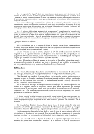 48. — La expresión “in fraganti” admite tres interpretaciones; puede querer decir: a) solamente “en el
instante” de cometer el delito, de forma que, pasado ese momento, la detención no procede; b) también en la
“tentativa”; c) también “después de cometido” el delito si se descubre al legislador cuando huye o se oculta, o se
lo sorprende con instrumentos, efectos o armas que permiten presumir la comisión del delito inmediatamente
después de consumado.
Dado que nos inclinamos por una interpretación restrictiva de los privilegios parlamentarios, acogemos las
interpretaciones amplias que favorecen la posibilidad del arresto, y por eso creemos que en cualquiera de las tres
circunstancias antes referidas debe entenderse que se sorprende al legislador en la comisión “in fraganti” del
delito, porque en todas ellas hay evidencia instantánea del mismo.
49. — Es realmente difícil trasladar la tripartición de “pena de muerte”, “pena infamante”, y “pena aflictiva”,
a las sanciones del derecho penal vigente. Por exclusión, parece bastante sencillo afirmar que en el derecho penal
de hoy, no son aflictivas las penas que no privan de la libertad corporal. Pero, ¿lo son todas las privativas de esa
libertad? Como criterio orientador, y dentro de la complejidad de un tema opinable, es compartible la opinión de
Sebastián Soler cuando sólo considera aflictiva a toda pena que excede los cinco años de privación de libertad.

¿Qué pasa después del arresto?
50. — Si admitimos que en el supuesto de delito “in fraganti” que se da por comprendido en
la norma, es posible la detención del legis-lador, hay que preguntarse qué ocurre después de la
detención, cuando se da cuenta de ella a la cámara.
Lo más verosímil es que la cámara, aplicando el art. 70, decida si mediante desafuero
suspende o no al legislador detenido, y si lo pone o no a disposición del juez penal para su
juzgamiento. Quiere decir, entonces, que la privación transitoria de libertad no puede prolongarse
después que la cámara decide no desaforar al legislador arrestado.
Si antes del desafuero el juez de la causa no ha resuelto la libertad del mismo, ésta se debe
producir con la resolución de la cámara que niega el desafuero, lo que no inhibe la prosecución
del proceso penal en tanto no se adopten en él medidas de coerción personal.
F) El desafuero
51. — El art. 70 contempla el desafuero; la norma habilita un procedimiento de allanamiento
del privilegio, para que el juez pueda plenamente actuar su competencia en el proceso penal.
Dice el artículo que cuando se forme querella por escrito ante las justicias ordinarias contra
cualquier senador o diputado, examinado el mérito del sumario en juicio público, podrá cada
cámara con dos tercios de votos, suspender en sus funciones al acusado y ponerlo a disposición
del juez competente para su juzgamiento.
No se trata de un privilegio de irresponsabilidad que implique una limitación personal del
alcance de la ley penal, sino de un antejuicio; consiste, pues, en un impedimento que posterga
ciertos actos en el proceso penal común hasta que se hayan producido otros actos: desafuero,
destitución, etc. Y en nuestro régimen ni siquiera dilata la iniciación del proceso, sino sólo la
privación de la libertad o la condena.
El término “querella” no debe interpretarse en un sentido procesal estricto, lo que queda demostrado por
emplear el mismo artículo, poco más adelante, el término sumario. La Corte tiene dicho que la verificación por la
cámara del propósito de juzgar al legislador en caso penal se satisface igualmente con el sumario o con la
acusación.

Sin necesidad de desafuero previo, el juez puede incoar la causa penal; ello surge con
evidencia del artículo, que comienza presumiendo la “formación de querella”, y prosigue
refiriéndose al examen del sumario, y a la puesta a disposición del acusado ante juez competente.
La cámara examina el sumario, incluso desde el punto de vista de la conveniencia política; si
no se dispone el desafuero, el juez no puede dictar sentencia. En esta competencia, la cámara ha
de actuar con ética, y no con prejuicios partidistas, tanto si concede como si niega el desafuero.
52. — Una vez que la cámara ha dispuesto el desafuero de un legislador, el privilegio queda allanado
solamente para la causa penal que da origen a la medida, y no es posible que en virtud de ese desafuero se

 