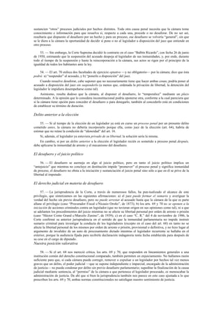 sustancien “otros” procesos judiciales por hechos distintos. Toda otra causa penal necesita que la cámara tome
conocimiento e información para que resuelva si, respecto a cada una, procede o no desaforar. De no ser así,
resultaría que dispuesto el desafuero por un hecho y para un proceso, ese desafuero se volvería “general”, sin que
se le diera a la cámara la oportunidad de decidir si pone o no al legislador a disposición del juez que entiende en
otro proceso.
53. — Sin embargo, la Corte Suprema decidió lo contrario en el caso “Balbín Ricardo”, con fecha 26 de junio
de 1950, estimando que la suspensión del acusado despoja al legislador de sus inmunidades, y, por ende, durante
todo el tiempo de la suspensión y hasta la reincorporación a la cámara, sus actos se rigen por el principio de la
igualdad de todos los habitantes ante la ley.
54. — El art. 70 enfoca dos facultades de ejercicio optativo —y no obligatorio— por la cámara; dice que ésta
podrá: a) “suspender” al acusado, y b) “ponerlo a disposición” del juez.
Cuando resuelve desaforar, cabe suponer que no necesariamente tiene que hacer ambas cosas; podría poner al
acusado a disposición del juez sin suspenderlo (a menos que, ordenada la privación de libertad, la detención del
legislador le impidiera desempeñarse como tal).
Asimismo, resulta dudoso que la cámara, al disponer el desafuero, lo “temporalice” mediante un plazo
determinado. A la opinión que lo considera inconstitucional podría oponerse otra, conforme a la cual pareciera que
si la cámara tiene opción para conceder el desafuero o para denegarlo, también al concederlo está en condiciones
de establecer su término de duración.

Delito anterior a la elección
55. — Si al tiempo de la elección de un legislador ya está en curso un proceso penal por un presunto delito
cometido antes, la cámara no debería incorporarlo porque ella, como juez de la elección (art. 64), habría de
estimar que no reúne la condición de “idoneidad” del art. 16.
Si, además, el legislador ya estuviera privado de su libertad, la solución sería la misma.
En cambio, si por un delito anterior a la elección el legislador recién es sometido a proceso penal después,
debe aplicarse la inmunidad de arresto y el mecanismo del desafuero.

El desafuero y el juicio político
56. — El desafuero se asemeja en algo al juicio político, pero en tanto el juicio político implica un
“antejuicio” que mientras no concluye en destitución impide “promover” el proceso penal y significa inmunidad
de proceso, el desafuero no obsta a la iniciación y sustanciación el juicio penal sino sólo a que en él se prive de la
libertad al imputado.

El derecho judicial en materia de desafuero
57. — La jurisprudencia de la Corte, a través de numerosos fallos, ha pun-tualizado el alcance de este
privilegio, que sintetizamos en las siguientes afirmaciones: a) el juez puede formar el sumario y averiguar la
verdad del hecho sin previo desafuero, pero no puede arrestar al acusado hasta que la cámara de la que es parte
allane el privilegio (caso “Procurador Fiscal c/Nicasio Oroño”, de 1873); b) los arts. 69 y 70 no se oponen a la
iniciación de acciones criminales contra un legislador (que no tuvieran origen en sus opiniones como tal), ni a que
se adelanten los procedimientos del juicio mientras no se afecte su libertad personal por orden de arresto o prisión
(caso “Héctor Conte Grand c/Marcelo Zunino”, de 1939); c) en el caso “C. R.” del 4 de noviembre de 1986, la
Corte confirmó su anterior jurisprudencia en el sentido de que la inmunidad parlamentaria no impide instruir
sumario criminal para investigar la conducta de los legisladores (excepto en el caso del art. 68) en tanto no se
afecte la libertad personal de los mismos por orden de arresto o prisión, provisional o definitiva, y no hizo lugar al
argumento de invalidez de un auto de procesamiento dictado mientras el legislador recurrente se hallaba en el
exterior, porque la audiencia fijada para recibirle declaración indagatoria tenía fecha establecida para después de
su cese en el cargo de diputado.

Nuestra posición valorativa
58. — Si el art. 68 nos mereció crítica, los arts. 69 y 70, que responden en lineamientos generales a una
institución común del derecho constitucional comparado, también permiten un enjuiciamiento. No hallamos razón
suficiente para que, si cada cámara puede corregir, remover o expulsar a un legislador por hechos tal vez menos
graves que un delito, el poder judicial —que se supone independiente e imparcial, encargado de la administración
de justicia— no pueda condenar por delito sin previo desafuero parlamentario; supeditar la finalización de la causa
judicial mediante sentencia, al “permiso” de la cámara a que pertenece el legislador procesado, es menoscabar la
administración de justicia. De ahí que si bien la jurisprudencia también nos parece en este caso ajustada a lo que
prescriben los arts. 69 y 70, ambas normas constitucionales no satisfagan nuestro sentimiento de justicia.

 