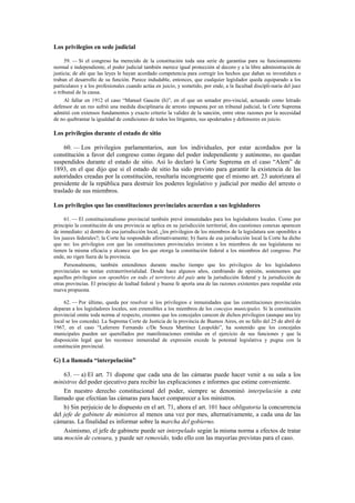 Los privilegios en sede judicial
59. — Si el congreso ha merecido de la constitución toda una serie de garantías para su funcionamiento
normal e independiente, el poder judicial también merece igual protección al decoro y a la libre administración de
justicia; de ahí que las leyes le hayan acordado competencia para corregir los hechos que dañan su investidura o
traban el desarrollo de su función. Parece indudable, entonces, que cualquier legislador queda equiparado a los
particulares y a los profesionales cuando actúa en juicio, y sometido, por ende, a la facultad discipli-naria del juez
o tribunal de la causa.
Al fallar en 1912 el caso “Manuel Gascón (h)”, en el que un senador pro-vincial, actuando como letrado
defensor de un reo sufrió una medida disciplinaria de arresto impuesta por un tribunal judicial, la Corte Suprema
admitió con extensos fundamentos y exacto criterio la validez de la sanción, entre otras razones por la necesidad
de no quebrantar la igualdad de condiciones de todos los litigantes, sus apoderados y defensores en juicio.

Los privilegios durante el estado de sitio
60. — Los privilegios parlamentarios, aun los individuales, por estar acordados por la
constitución a favor del congreso como órgano del poder independiente y autónomo, no quedan
suspendidos durante el estado de sitio. Así lo declaró la Corte Suprema en el caso “Alem” de
1893, en el que dijo que si el estado de sitio ha sido previsto para garantir la existencia de las
autoridades creadas por la constitución, resultaría incongruente que el mismo art. 23 autorizara al
presidente de la república para destruir los poderes legislativo y judicial por medio del arresto o
traslado de sus miembros.
Los privilegios que las constituciones provinciales acuerdan a sus legisladores
61. — El constitucionalismo provincial también prevé inmunidades para los legisladores locales. Como por
principio la constitución de una provincia se aplica en su jurisdicción territorial, dos cuestiones conexas aparecen
de inmediato: a) dentro de esa jurisdicción local, ¿los privilegios de los miembros de la legislatura son oponibles a
los jueces federales?; la Corte ha respondido afirmativamente; b) fuera de esa jurisdicción local la Corte ha dicho
que no: los privilegios con que las constituciones provinciales invisten a los miembros de sus legislaturas no
tienen la misma eficacia y alcance que los que otorga la constitución federal a los miembros del congreso. Por
ende, no rigen fuera de la provincia.
Personalmente, también entendimos durante mucho tiempo que los privilegios de los legisladores
provinciales no tenían extraterritorialidad. Desde hace algunos años, cambiando de opinión, sostenemos que
aquellos privilegios son oponibles en todo el territorio del país ante la jurisdicción federal y la jurisdicción de
otras provincias. El principio de lealtad federal y buena fe aporta una de las razones existentes para respaldar esta
nueva propuesta.
62. — Por último, queda por resolver si los privilegios e inmunidades que las constituciones provinciales
deparan a los legisladores locales, son extensibles a los miembros de los concejos municipales. Si la constitución
provincial omite toda norma al respecto, creemos que los concejales carecen de dichos privilegios (aunque una ley
local se los conceda). La Suprema Corte de Justicia de la provincia de Buenos Aires, en su fallo del 25 de abril de
1967, en el caso “Laferrere Fernando c/De Souza Martínez Leopoldo”, ha sostenido que los concejales
municipales pueden ser querellados por manifestaciones emitidas en el ejercicio de sus funciones y que la
disposición legal que les reconoce inmunidad de expresión excede la potestad legislativa y pugna con la
constitución provincial.

G) La llamada “interpelación”
63. — a) El art. 71 dispone que cada una de las cámaras puede hacer venir a su sala a los
ministros del poder ejecutivo para recibir las explicaciones e informes que estime conveniente.
En nuestro derecho constitucional del poder, siempre se denominó interpelación a este
llamado que efectúan las cámaras para hacer comparecer a los ministros.
b) Sin perjuicio de lo dispuesto en el art. 71, ahora el art. 101 hace obligatoria la concurrencia
del jefe de gabinete de ministros al menos una vez por mes, alternativamente, a cada una de las
cámaras. La finalidad es informar sobre la marcha del gobierno.
Asimismo, el jefe de gabinete puede ser interpelado según la misma norma a efectos de tratar
una moción de censura, y puede ser removido, todo ello con las mayorías previstas para el caso.

 