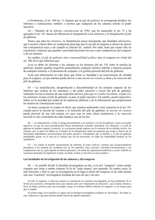 c) Finalmente, el art. 100 inc. 11 dispone que al jefe de gabinete le corresponde producir los
informes y explicaciones verbales o escritos que cualquiera de las cámaras solicite al poder
ejecutivo.
64. — Después de la reforma constitucional de 1994, que ha mantenido el art. 71 y ha
agregado el art. 101, hemos de diferenciar la interpelación a los ministros y la interpelación al jefe
de gabinete.
Parece que para los ministros, la interpelación posee únicamente una finalidad informativa,
que a nuestro criterio debe ser conducente para algo que le sea útil al congreso a efectos de ejercer
una com-petencia suya, o de cumplir su función de control. Por ende, tiene que recaer sólo en
cuestiones o materias que guarden conexidad funcional con una o más competencias del congreso
o de sus cámaras.
En cambio, el jefe de gabinete tiene responsabilidad política ante el congreso en virtud del
art. 100, de lo que inferimos que:
a) en su deber de informar a las cámaras en los términos del art. 101 sobre la marcha de
gobierno, pueden aquéllas requerirle puntualmente cualquier informe referido a materias propias
de cualquier ministro, o el panorama de conjunto, o la gestión personal del jefe de gabinete;
b) de esta información no cabe decir que limite su finalidad a un conocimiento de utilidad
para el congreso, ya que además puede derivar a una moción de censura y hasta a la remoción del
jefe de gabinete.
65. — La insatisfacción, desaprobación o disconformidad de las cámaras respecto de los
informes que reciben de los ministros, o del poder ejecutivo a través del jefe de gabinete,
solamente reviste el alcance de una expresión adversa, pero que no resulta vinculante, ni para el o
los ministros, ni para el jefe de gabinete, ni para el poder ejecutivo. En cambio, puede repercutir e
influir en la sociedad por medio de las opiniones públicas y de la información que proporcionan
los medios de comunicación social.
La única excepción en cuanto al efecto que estamos analizando viene expuesta en el art. 101
cuando prevé la moción de censura y la remoción del jefe de gabinete; la moción de censura
puede provenir de una sola cámara, en cuyo caso no surte efecto destitutorio, y la remoción
necesita el voto coincidente de cada cámara,o sea, de las dos.
66. — La interpelación, si bien se dirige personalmente a un ministro o al jefe de gabinete, recae en el poder
ejecutivo, ya que los actos presidenciales llevan normalmente refrendo ministerial. Los ministros y el jefe de
gabinete no pueden negarse a concurrir, ni su presencia puede suplirse con la remisión de un informe escrito. Las
cámaras, por su parte, les deben en el trámite de la interpelación todas las garantías que exige el decoro de un
funcionario dependiente exclusivamente del poder ejecutivo. Entendemos que el ministro y el jefe de gabinete
interpelados gozan, en el seno de la cámara que los ha convocado, de todas las inmunidades propias de los
legisladores.
67. — En cuanto al posible requerimiento de informes al poder judicial, creemos que excepcionalmente
procedería si las cámaras los recabaran con un fin específico muy concreto, vinculado necesariamente a sus
competencias; por ej., para legislar en materia procesal, o en temas de organización judiciaria y, acaso, también en
cuestiones puntuales de legislación común; sin duda, cuando se moviliza un juicio político.

Las facultades de investigación de las cámaras y del congreso
68. — Es posible dividir la facultad investigadora en dos: a) la del “congreso” como cuerpo
conjunto que reúne a ambas cámaras; b) la de “cada cámara” por separado. En ambos casos, lo
más frecuente y fácil es que la investigación no la haga el pleno del congreso ni de cada cámara
sino una “comisión” investigadora formada del seno de uno o de otra.
Si todo el congreso, o toda una cámara se constituyen en comisión investigadora, no hay problemas. Si se
forma una comisión, corresponde decir que estamos ante una “imputación de funciones”, que el pleno efectúa a
favor de dicha comisión para que investigue; luego, la comisión deberá informar al congreso o a la cámara para
que se expida.
En primer lugar, no es pacífico ni seguro que la facultad investigadora configura un “privilegio”. Sin duda, es
una competencia, que para muchos puede carecer de aquella naturaleza.

 