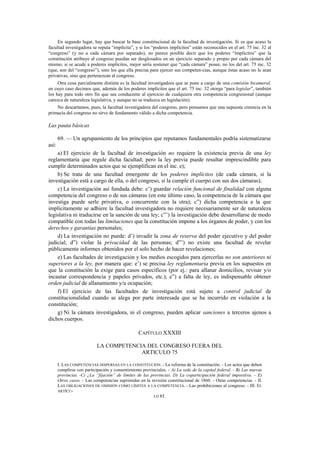 En segundo lugar, hay que buscar la base constitucional de la facultad de investigación. Si es que acaso la
facultad investigadora se reputa “implícita”, y si los “poderes implícitos” están reconocidos en el art. 75 inc. 32 al
“congreso” (y no a cada cámara por separado), no parece posible decir que los poderes “implícitos” que la
constitución atribuye al congreso puedan ser desglosados en un ejercicio separado y propio por cada cámara del
mismo; si se acude a poderes implícitos, mejor sería sostener que “cada cámara” posee, no los del art. 75 inc. 32
(que, son del “congreso”), sino los que ella precisa para ejercer sus competen-cias, aunque éstas acaso no le sean
privativas, sino que pertenezcan al congreso.
Otra cosa parcialmente distinta es la facultad investigadora que se pone a cargo de una comisión bicameral,
en cuyo caso decimos que, además de los poderes implícitos que el art. 75 inc. 32 otorga “para legislar”, también
los hay para todo otro fin que sea conducente al ejercicio de cualquiera otra competencia congresional (aunque
carezca de naturaleza legislativa, y aunque no se traduzca en legislación).
No descartamos, pues, la facultad investigadora del congreso, pero pensamos que una supuesta creencia en la
primacía del congreso no sirve de fundamento válido a dicha competencia.

Las pauta básicas
69. — Un agrupamiento de los principios que reputamos fundamentales podría sistematizarse
así:
a) El ejercicio de la facultad de investigación no requiere la existencia previa de una ley
reglamentaria que regule dicha facultad; pero la ley previa puede resultar imprescindible para
cumplir determinados actos que se ejemplifican en el inc. e);
b) Se trata de una facultad emergente de los poderes implícitos (de cada cámara, si la
investigación está a cargo de ella, o del congreso, si la cumple el cuerpo con sus dos cámaras);
c) La investigación así fundada debe: c’) guardar relación funcional de finalidad con alguna
competencia del congreso o de sus cámaras (en este último caso, la competencia de la cámara que
investiga puede serle privativa, o concurrente con la otra); c”) dicha competencia a la que
implícitamente se adhiere la facultad investigadora no requiere necesariamente ser de naturaleza
legislativa ni traducirse en la sanción de una ley; c”’) la investigación debe desarrollarse de modo
compatible con todas las limitaciones que la constitución impone a los órganos de poder, y con los
derechos y garantías personales;
d) La investigación no puede: d’) invadir la zona de reserva del poder ejecutivo y del poder
judicial; d”) violar la privacidad de las personas; d”’) no existe una facultad de revelar
públicamente informes obtenidos por el solo hecho de hacer revelaciones;
e) Las facultades de investigación y los medios escogidos para ejercerlas no son anteriores ni
superiores a la ley, por manera que: e’) se precisa ley reglamentaria previa en los supuestos en
que la constitución la exige para casos específicos (por ej.: para allanar domicilios, revisar y/o
incautar correspondencia y papeles privados, etc.); e”) a falta de ley, es indispensable obtener
orden judicial de allanamiento y/u ocupación;
f) El ejercicio de las facultades de investigación está sujeto a control judicial de
constitucionalidad cuando se alega por parte interesada que se ha incurrido en violación a la
constitución;
g) Ni la cámara investigadora, ni el congreso, pueden aplicar sanciones a terceros ajenos a
dichos cuerpos.
CAPÍTULO XXXIII
LA COMPETENCIA DEL CONGRESO FUERA DEL
ARTICULO 75
I. LAS COMPETENCIAS DISPERSAS EN LA CONSTITUCIÓN. - La reforma de la constitución. - Los actos que deben
cumplirse con participación y consentimiento provinciales. - A) La sede de la capital federal. - B) Las nuevas
provincias. -C) ¿La “fijación” de límites de las provincias. D) La coparticipación federal impositiva. - E)
Otros casos. - Las competencias suprimidas en la revisión constitucional de 1860. - Otras competencias. - II.
LAS OBLIGACIONES DE OMISIÓN COMO LÍMITES A LA COMPETENCIA. - Las prohibiciones al congreso. - III. EL
ARTÍCULO 85.

 