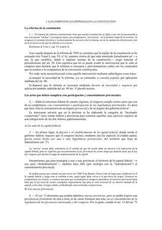 I. LAS COMPETENCIAS DISPERSAS EN LA CONSTITUCION

La reforma de la constitución
1. — En materia de reforma constitucional, bien que nuestra constitución es rígida y por eso la encomienda a
una convención “ad-hoc”, el congreso ejerce una competencia “precedente” en la primera etapa de la revisión. Al
congreso le incumbe privativa y exclusivamente la iniciativa de la reforma, no en la confección del proyecto sino
en la declaración de que la reforma es necesaria.
Remitimos al Tomo I, cap. VI, acápite II.

Aun cuando después de la reforma de 1994 se considere que la rigidez de la constitución se ha
atenuado (ver Tomo I, cap. VI, nº 8), estamos ciertos de que toda enmienda formalmente tal —o
sea, la que modifica, añade o suprime normas de la constitución— exige transitar el
procedimiento del art. 30. Esto significa que no se puede evadir la intervención que le cabe al
congreso para declarar que la reforma es necesaria y para puntualizar cuáles son los contenidos
que se remiten a la competencia de la convención constituyente.
Por ende, sería inconstitucional evitar aquella intervención mediante subterfugios como éstos:
a) someter la necesidad de la reforma, y/o su contenido, a consulta popular por aplicación
indebida del art. 40;
b) disponer que la reforma es necesaria mediante decreto de necesidad y urgencia por
aplicación también indebida del art. 99 inc. 3º párrafo tercero.
Los actos que deben cumplirse con participación y consentimiento provinciales.
2. — Dada la estructura federal de nuestro régimen, el congreso cumple ciertos actos que son
de su competencia, con consentimiento o participación de las legislaturas provinciales. Es decir
que hace falta la concurrencia de un órgano provincial y de un órgano del gobierno federal.
Es interesante advertir que en la doctrina se ha elaborado la categoría de “facultades
compartidas” entre estado federal y provincias para connotar aquéllas cuyo ejercicio requiere un
acto integra-torio de los dos órdenes gubernamentales.
A) La sede de la capital federal.
3. — En primer lugar, la fijación o el establecimiento de la capital federal, donde reside el
gobierno federal, requiere que el congreso declare, mediante una ley especial, la ciudad capital,
previa cesión hecha por una o más legislaturas provinciales, del territorio que haya de
federalizarse (art. 3º).
La “previa” cesión debe entenderse en el sentido de que tal cesión debe ser anterior a la radicación de la
capital federal, pero no significa que necesariamente la ley provincial de cesión tenga que dictarse antes que la ley
del congreso que declara el lugar de emplazamiento de la capital.

Interpretamos que para reintegrar a una o más provincias el territorio de la capital federal —o
sea, para “desfederalizarlo”— también hace falta (por analogía con la “federalización”) el
consentimiento provincial.
Se podría pensar que cuando una provincia (en 1880 la de Buenos Aires) cede un lugar para establecer en él
la capital federal y luego ésta se traslada a otro, aquel lugar debe volver a la provincia de origen. Nosotros no
compartimos ese criterio, y creemos que para que se produjera el reingreso automático al territorio provincial haría
falta que la ley local de cesión consignara expresamente que para el caso eventual de un ulterior traslado de la
capital a otro sitio, el lugar cedido y federalizado sería restituido a la provincia.

B) Las nuevas provincias
4. — El art. 13 determina que podrán admitirse nuevas provincias, pero no podrá erigirse una
provincia en el territorio de otra u otras, ni de varias formarse una sola, sin el consentimiento de la
legislatura de las provincias interesadas y del congreso. Por su parte, cuando el inc. 15 del art. 75

 