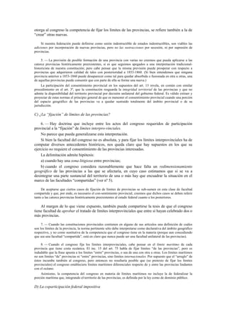 otorga al congreso la competencia de fijar los límites de las provincias, se refiere también a la de
“crear” otras nuevas.
Si nuestra federación puede definirse como unión indestructible de estados indestructibles, son viables las
adiciones por incorporación de nuevas provincias, pero no las sustracciones por secesión, ni por supresión de
provincias.
5. — La previsión de posible formación de una provincia con varias no creemos que pueda aplicarse a las
catorce provincias históricamente preexistentes, si es que seguimos apegados a una interpretación tradicionalhistoricista de nuestra constitución; pero cabe pensar que la misma previsión puede prosperar con respecto a
provincias que adquirieron calidad de tales con posterioridad a 1853-1860. (Si bien entendemos que ninguna
provincia anterior a 1853-1860 puede desaparecer como tal para quedar absorbida o fusionada en otra u otras, una
de aquellas provincias puede consentir que con parte de ella se forme una nueva.)
La participación del consentimiento provincial en los supuestos del art. 13 revela, en común con similar
procedimiento en el art. 3º, que la constitución resguarda la integridad territorial de las provincias y que no
admite la disponibilidad del territorio provincial por decisión unilateral del gobierno federal. Es válido extraer y
proyectar de estas normas el principio general de que es menester el consentimiento provincial cuando una porción
del espacio geográfico de las provincias va a quedar sustraído totalmente del ámbito provincial o de su
jurisdicción.

C) ¿La “fijación” de límites de las provincias?
6. — Hay doctrina que incluye entre los actos del congreso requeridos de participación
provincial a la “fijación” de límites interpro-vinciales.
No parece que pueda generalizarse esta interpretación.
Si bien la facultad del congreso no es absoluta, y para fijar los límites interprovinciales ha de
computar diversos antecedentes históricos, nos queda claro que hay supuestos en los que su
ejercicio no requiere el consentimiento de las provincias interesadas.
La delimitación admite hipótesis:
a) cuando hay una zona litigiosa entre provincias;
b) cuando el congreso considera razonablemente que hace falta un redimensionamiento
geográfico de las provincias a las que se afectaría, en cuyo caso estimamos que si se va a
desintegrar una parte sustancial del territorio de una o más hay que encuadrar la situación en el
marco de las facultades “compartidas” (ver nº 5).
De aceptarse que ciertos casos de fijación de límites de provincias se sub-sumen en esta clase de facultad
compartida y que, por ende, es necesario el con-sentimiento provincial, creemos que dichos casos se deben referir
tanto a las catorce provincias históricamente preexistentes al estado federal cuanto a los posteriores.

Al margen de lo que viene expuesto, también puede compartirse la tesis de que el congreso
tiene facultad de aprobar el tratado de límites interprovinciales que entre sí hayan celebrado dos o
más provincias.
7. — Cuando las constituciones provinciales contienen en alguno de sus artículos una definición de cuáles
son los límites de la provincia, la norma pertinente sólo debe interpretarse como declarativa del ámbito geográfico
respectivo, y no como sustitutiva de la competencia que el congreso tiene en la materia (porque aun concediendo
que sea una facultad “compartida”, está en claro que nunca puede ser una facultad unilateral de las provincias).
8. — Cuando el congreso fija los límites interprovinciales, cabe pensar en el límite marítimo de cada
provincia que tiene costa oceánica. El inc. 15 del art. 75 habla de fijar límites “de las provincias”, pero es
indudable que la frase apunta a los límites “entre” provincias, o sea de una con otra u otras. Los límites marítimos
no son límites “de” provincias ni “entre” provincias, sino límites internacionales. Por supuesto que el “arreglo” de
éstos incumbe también al congreso, pero entonces no resultaría posible que (so pretexto de fijar los límites
provinciales) el congreso estableciera límites marítimos diferenciales respecto de y entre las provincias lindantes
con el océano.
Asimismo, la competencia del congreso en materia de límites marítimos no incluye la de federalizar la
porción marítima que, integrando el territorio de las provincias, es definida por la ley como de dominio público.

D) La coparticipación federal impositiva

 