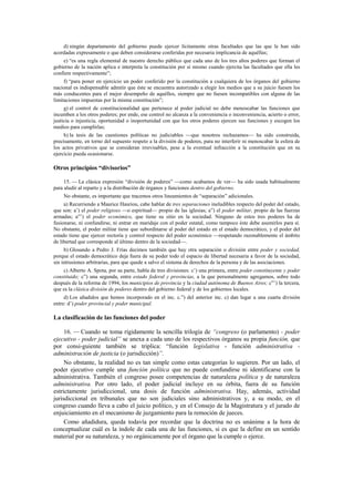 d) ningún departamento del gobierno puede ejercer lícitamente otras facultades que las que le han sido
acordadas expresamente o que deben considerarse conferidas por necesaria implicancia de aquéllas;
e) “es una regla elemental de nuestro derecho público que cada uno de los tres altos poderes que forman el
gobierno de la nación aplica e interpreta la constitución por sí mismo cuando ejercita las facultades que ella les
confiere respectivamente”;
f) “para poner en ejercicio un poder conferido por la constitución a cualquiera de los órganos del gobierno
nacional es indispensable admitir que éste se encuentra autorizado a elegir los medios que a su juicio fuesen los
más conducentes para el mejor desempeño de aquéllos, siempre que no fuesen incompatibles con alguna de las
limitaciones impuestas por la misma constitución”;
g) el control de constitucionalidad que pertenece al poder judicial no debe menoscabar las funciones que
incumben a los otros poderes; por ende, ese control no alcanza a la conveniencia o inconveniencia, acierto o error,
justicia o injusticia, oportunidad o inoportunidad con que los otros poderes ejercen sus funciones y escogen los
medios para cumplirlas;
h) la tesis de las cuestiones políticas no judiciables —que nosotros rechazamos— ha sido construida,
precisamente, en torno del supuesto respeto a la división de poderes, para no interferir ni menoscabar la esfera de
los actos privativos que se consideran irrevisables, pese a la eventual infracción a la constitución que en su
ejercicio pueda ocasionarse.

Otros principios “divisorios”
15. — La clásica expresión “división de poderes” —como acabamos de ver— ha sido usada habitualmente
para aludir al reparto y a la distribución de órganos y funciones dentro del gobierno.
No obstante, es importante que tracemos otros lineamientos de “separación” adicionales.
a) Recurriendo a Maurice Hauriou, cabe hablar de tres separaciones ineludibles respecto del poder del estado,
que son: a’) el poder religioso —o espiritual— propio de las iglesias; a”) el poder militar, propio de las fuerzas
armadas; a”’) el poder económico, que tiene su sitio en la sociedad. Ninguno de estos tres poderes ha de
fusionarse, ni confundirse, ni entrar en maridaje con el poder estatal, como tampoco éste debe asumirlos para sí.
No obstante, el poder militar tiene que subordinarse al poder del estado en el estado democrático, y el poder del
estado tiene que ejercer rectoría y control respecto del poder económico —respetando razonablemente el ámbito
de libertad que corresponde al último dentro de la sociedad—.
b) Glosando a Pedro J. Frías decimos también que hay otra separación o división entre poder y sociedad,
porque el estado democrático deja fuera de su poder todo el espacio de libertad necesaria a favor de la sociedad,
sin intrusiones arbitrarias, para que quede a salvo el sistema de derechos de la persona y de las asociaciones.
c) Alberto A. Spota, por su parte, habla de tres divisiones: c’) una primera, entre poder constituyente y poder
constituido; c”) una segunda, entre estado federal y provincias, a la que personalmente agregamos, sobre todo
después de la reforma de 1994, los municipios de provincia y la ciudad autónoma de Buenos Aires; c”’) la tercera,
que es la clásica división de poderes dentro del gobierno federal y de los gobiernos locales.
d) Los añadidos que hemos incorporado en el inc. c.”) del anterior inc. c) dan lugar a una cuarta división
entre: d’) poder provincial y poder municipal.

La clasificación de las funciones del poder
16. — Cuando se toma rígidamente la sencilla trilogía de “congreso (o parlamento) - poder
ejecutivo - poder judicial” se anexa a cada uno de los respectivos órganos su propia función, que
por consi-guiente también se triplica: “función legislativa - función administrativa administración de justicia (o jurisdicción)”.
No obstante, la realidad no es tan simple como estas categorías lo sugieren. Por un lado, el
poder ejecutivo cumple una función política que no puede confundirse ni identificarse con la
administrativa. También el congreso posee competencias de naturaleza política y de naturaleza
administrativa. Por otro lado, el poder judicial incluye en su órbita, fuera de su función
estrictamente jurisdiccional, una dosis de función administrativa. Hay, además, actividad
jurisdiccional en tribunales que no son judiciales sino administrativos y, a su modo, en el
congreso cuando lleva a cabo el juicio político, y en el Consejo de la Magistratura y el jurado de
enjuiciamiento en el mecanismo de juzgamiento para la remoción de jueces.
Como añadidura, queda todavía por recordar que la doctrina no es unánime a la hora de
conceptualizar cuál es la índole de cada una de las funciones, si es que la define en un sentido
material por su naturaleza, y no orgánicamente por el órgano que la cumple o ejerce.

 