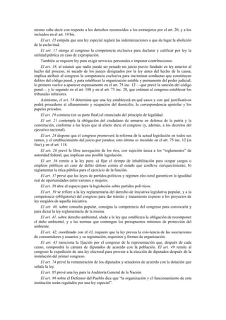 mismo cabe decir con respecto a los derechos reconocidos a los extranjeros por el art. 20, y a los
incluidos en el art. 14 bis.
El art. 15 estipula que una ley especial reglará las indemnizaciones a que da lugar la abolición
de la esclavitud.
El art. 17 otorga al congreso la competencia exclusiva para declarar y calificar por ley la
utilidad pública en caso de expropiación.
También se requiere ley para exigir servicios personales e imponer contribuciones.
El art. 18, al estatuir que nadie puede ser penado sin juicio previo fundado en ley anterior al
hecho del proceso, ni sacado de los jueces designados por la ley antes del hecho de la causa,
implica atribuir al congreso la competencia exclusiva para incriminar conductas que constituyen
delitos del código penal, y para establecer la organización estable y permanente del poder judicial;
lo primero vuelve a aparecer expresamente en el art. 75 inc. 12 —que prevé la sanción del código
penal— y lo segundo en el art. 108 y en el art. 75 inc. 20, que ordenan al congreso establecer los
tribunales inferiores.
Asimismo, el art. 18 determina que una ley establecerá en qué casos y con qué justificativos
podrá procederse al allanamiento y ocupación del domicilio, la correspondencia epistolar y los
papeles privados.
El art. 19 contiene (en su parte final) el enunciado del principio de legalidad.
El art. 21 contempla la obligación del ciudadano de armarse en defensa de la patria y la
constitución, conforme a las leyes que al efecto dicte el congreso (y, además, a los decretos del
ejecutivo nacional).
El art. 24 dispone que el congreso promoverá la reforma de la actual legislación en todos sus
ramos, y el establecimiento del juicio por jurados; esto último es insistido en el art. 75 inc. 12 (in
fine) y en el art. 118.
El art. 26 prevé la libre navegación de los ríos, con sujeción única a los “reglamentos” de
autoridad federal, que implican una posible legislación.
El art. 36 remite a la ley para: a) fijar el tiempo de inhabilitación para ocupar cargos o
empleos públicos en caso de delito doloso contra el estado que conlleve enriquecimiento; b)
reglamentar la ética pública para el ejercicio de la función.
El art. 37 prevé que las leyes de partidos políticos y régimen elec-toral garanticen la igualdad
real de oportunidades entre varones y mujeres.
El art. 38 abre el espacio para la legislación sobre partidos polí-ticos.
El art. 39 se refiere a la ley reglamentaria del derecho de iniciativa legislativa popular, y a la
competencia (obligatoria) del congreso para dar trámite y tratamiento expreso a los proyectos de
ley surgidos de aquella iniciativa.
El art. 40, sobre consulta popular, consigna la competencia del congreso para convocarla y
para dictar la ley reglamentaria de la misma.
El art. 41, sobre derecho ambiental, alude a la ley que establezca la obligación de recomponer
el daño ambiental, y a las normas que contengan los presupuestos mínimos de protección del
ambiente.
El art. 42, coordinado con el 43, requiere que la ley prevea la exis-tencia de las asociaciones
de consumidores y usuarios y su registración, requisitos y formas de organización.
El art. 45 menciona la fijación por el congreso de la representación que, después de cada
censo, compondrá la cámara de diputados de acuerdo con la población. El art. 49 remite al
congreso la expedición de una ley electoral para proveer a la elección de diputados después de la
instalación del primer congreso.
El art. 74 prevé la remuneración de los diputados y senadores de acuerdo con la dotación que
señale la ley.
El art. 85 prevé una ley para la Auditoría General de la Nación.
El art. 86 sobre el Defensor del Pueblo dice que “la organización y el funcionamiento de esta
institución serán regulados por una ley especial”.

 