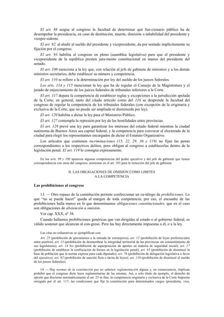 El art. 88 asigna al congreso la facultad de determinar qué fun-cionario público ha de
desempeñar la presidencia, en caso de destitución, muerte, dimisión o inhabilidad del presidente y
vicepre-sidente.
El art. 92, al aludir al sueldo del presidente y vicepresidente, da por sentado implícitamente su
fijación por el congreso.
El art. 93 habilita al congreso en pleno (asamblea legislativa) para que el presidente y
vicepresidente de la república presten jura-mento constitucional en manos del presidente del
senado.
El art. 100 menciona a la ley que, con relación al jefe de gabinete de ministros y a los demás
ministros secretarios, debe establecer su número y competencia.
El art. 110 se refiere a la determinación por ley del sueldo de los jueces federales.
Los arts. 114 y 115 mencionan la ley que ha de regular el Consejo de la Magistratura y el
jurado de enjuiciamiento de los jueces federales de tribunales inferiores a la Corte.
El art. 117 depara la competencia de establecer reglas y excepciones a la jurisdicción apelada
de la Corte; en general, tanto del citado artículo como del 116 se desprende la facultad del
congreso de regular la competencia de los tribunales federales (con excepción de la originaria y
exclusiva de la Corte, que no puede ser ampliada ni disminuida por ley).
El art. 120 habilita a dictar la ley para el Ministerio Público.
El art. 127 contempla la represión por ley de las hostilidades entre provincias.
El art. 129 prevé una ley para garantizar los intereses del estado federal mientras la ciudad
autónoma de Buenos Aires sea capital federal, y la competencia para convocar al electorado de la
ciudad para elegir los representantes encargados de dictar el Estatuto Organizativo.
Los artículos que contienen incriminaciones (15, 22, 29, 36 y 119) no fijan las penas
correspondientes a los respectivos delitos, pero obligan al congreso a establecerlas dentro de la
legislación penal. El art. 119 lo consigna expresamente.
En los arts. 99 y 100 aparecen algunas competencias del poder ejecutivo y del jefe de gabinete que tienen
correspondencia con otras del congreso; asimismo en el art. 101 para la remoción del jefe de gabinete.

II. LAS OBLIGACIONES DE OMISION COMO LIMITES
A LA COMPETENCIA

Las prohibiciones al congreso
13. — Otro repaso de la constitución permite confeccionar un ca-tálogo de prohibiciones. Lo
que “no se puede hacer” queda al margen de toda competencia; por eso, el encuadre de las
prohibiciones halla marco en lo que denominamos obligaciones constitucionales, que en el caso
son obligaciones de abstención u omisión.
Ver cap. XXX, nº 38.
Cuando hallamos prohibiciones genéricas que van dirigidas al estado o al gobierno federal, es
válido sostener que alcanzan al con-greso. Pero las hay directamente impuestas a él, o a la ley.
Las citas no exhaustivas se ejemplifican con:
Art. 25 (prohibición de gravámenes a la entrada de extranjeros); art. 12 (prohibición de leyes preferenciales
entre puertos); art. 13 (prohibición de desmembrar la integridad territorial de las provincias sin consentimiento de
sus legislaturas); art. 14 bis (prohibición de superposición de aportes en materia de seguridad social); art. 17
(prohibición de establecer la confiscación de bienes en la legislación penal); art. 45 (prohibición de disminuir la
base de población que la norma expresa para cada diputado); art. 76 (prohibición de delegación legislativa a favor
del ejecutivo); art. 82 (prohibición de sanción ficta o tácita de leyes); art. 110 (prohibición de disminuir el sueldo
de los jueces federales).
14. — Hay normas de la constitución que no admiten reglamentación alguna y, en consecuencia, implican
prohibir que el congreso dicte leyes reglamentarias de las mismas. Así, a solo título de ejemplo, el derecho de
opción que discierne automáticamente el art. 23 in fine; la competencia originaria y exclusiva de la Corte Suprema
otorgada por el art. 117; las condiciones que fija la constitución para determinados cargos (presidente, vice,

 